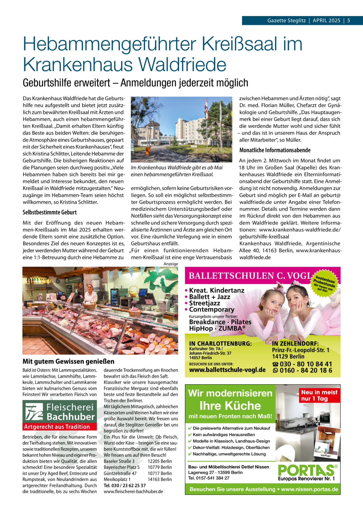 Gazette Steglitz  |  APRIL 2025  |  5  Hebammengeführter Kreißsaal im Krankenhaus Waldfriede Geburtshilfe erweitert – Anmeldungen jederzeit möglich Das Krankenhaus Waldfriede hat die Geburtshilfe neu aufgestellt und bietet jetzt zusätzlich zum bewährten Kreißsaal mit Ärzten und Hebammen, auch einen hebammengeführten Kreißsaal. „Damit erhalten Eltern künftig das Beste aus beiden Welten: die beruhigende Atmosphäre eines Geburtshauses, gepaart mit der Sicherheit eines Krankenhauses“, freut sich Kristina Schlitter, Leitende Hebamme der Geburtshilfe. Die bisherigen Reaktionen auf die Planungen seien durchweg positiv. „Viele Hebammen haben sich bereits bei mir gemeldet und Interesse bekundet, den neuen Kreißsaal in Waldfriede mitzugestalten.“ Neuzugänge im Hebammen-Team seien höchst willkommen, so Kristina Schlitter.  Selbstbestimmte Geburt Mit der Eröffnung des neuen Hebammen-Kreißsaals im Mai 2025 erhalten werdende Eltern somit eine zusätzliche Option. Besonderes Ziel des neuen Konzeptes ist es, jeder werdenden Mutter während der Geburt eine 1:1-Betreuung durch eine Hebamme zu  zwischen Hebammen und Ärzten nötig“, sagt Dr. med. Florian Müller, Chefarzt der Gynäkologie und Geburtshilfe. „Das Hauptaugenmerk bei einer Geburt liegt darauf, dass sich die werdende Mutter wohl und sicher fühlt – und das ist in unserem Haus der Anspruch aller Mitarbeiter“, so Müller.  Monatliche Informationsabende Im Krankenhaus Waldfriede gibt es ab Mai einen hebammengeführten Kreißsaal. ermöglichen, sofern keine Geburtsrisiken vorliegen. So soll ein möglichst selbstbestimmter Geburtsprozess ermöglicht werden. Bei medizinischem Unterstützungsbedarf oder Notfällen sieht das Versorgungskonzept eine schnelle und sichere Versorgung durch spezialisierte Ärztinnen und Ärzte am gleichen Ort vor. Eine räumliche Verlegung wie in einem Geburtshaus entfällt. „Für einen funktionierenden Hebammen-Kreißsaal ist eine enge Vertrauensbasis  An jedem 2. Mittwoch im Monat findet um 18  Uhr im Großen Saal (Kapelle) des Krankenhauses Waldfriede ein Elterninformationsabend der Geburtshilfe statt. Eine Anmeldung ist nicht notwendig. Anmeldungen zur Geburt sind möglich per E-Mail an geburt@ waldfriede.de unter Angabe einer Telefonnummer. Details und Termine werden dann im Rückruf direkt von den Hebammen aus dem Waldfriede geklärt. Weitere Informationen: www.krankenhaus-waldfriede.de/ geburtshilfe-kreißsaal Krankenhaus Waldfriede, Argentinische Allee  40, 14163  Berlin, www.krankenhauswaldfriede.de  Anzeige  • Kreat. Kindertanz • Ballett + Jazz • Streetjazz • Contemporary Kursangebote unserer Partner:  Breakdance · Pilates HipHop · ZUMBA®  Mit gutem Gewissen genießen Bald ist Ostern: Mit Lammspezialitäten, wie Lammlachse, Lammhüfte, Lammkeule, Lammschulter und Lammkarree bieten wir kulinarischen Genuss vom Feinsten! Wir verarbeiten Fleisch von  Artgerecht aus Tradition Betrieben, die für eine humane Form der Tierhaltung stehen. Mit innovativen sowie traditionellen Rezepten, unserem bekannt hohen Niveau und eigener Produktion bieten wir Qualität, die allen schmeckt! Eine besondere Spezialität ist unser Dry Aged Beef, Entrecote und Rumpsteak, von Neulandrindern aus artgerechter Freilandhaltung. Durch die traditionelle, bis zu sechs Wochen  dauernde Trockenreifung am Knochen bewahrt sich das Fleisch den Saft. Klassiker wie unsere hausgemachte Französische Merguez sind ebenfalls beste und feste Bestandteile auf den Tischen der Berliner. Mit täglichem Mittagstisch, zahlreichen Käsesorten und Weinen halten wir eine große Auswahl bereit. Wir freuen uns darauf, die Steglitzer Genießer bei uns begrüßen zu dürfen! Ein Plus für die Umwelt: Ob Fleisch, Wurst oder Käse – bringen Sie eine saubere Kunststoffbox mit, die wir füllen! Wir freuen uns auf Ihren Besuch! Baseler Straße 3 12205 Berlin Bayerischer Platz 5 10779 Berlin Güntzelstraße 47 10717 Berlin Mexikoplatz 1 14163 Berlin Tel. 030 / 23 62 25 37 www.fleischerei-bachhuber.de  ☎ 030 - 80 10 84 41 0160 - 84 20 18 6  Wir modernisieren  Ihre Küche  Neu in meist nur 1 Tag  mit neuen Fronten nach Maß! ✔ Die preiswerte Alternative zum Neukauf ✔ Kein aufwändiges Herausreißen ✔ Modelle in Klassisch, Landhaus-Design ✔ Dekor-Vielfalt: Holzdesign, Oberflächen ✔ Nachhaltige, umweltgerechte Lösung  vorher  Bau- und Möbeltischlerei Detlef Nissen Lagerweg 27 · 13599 Berlin Tel. 0157-541 384 27  Besuchen Sie unsere Ausstellung • www.nissen.portas.de
