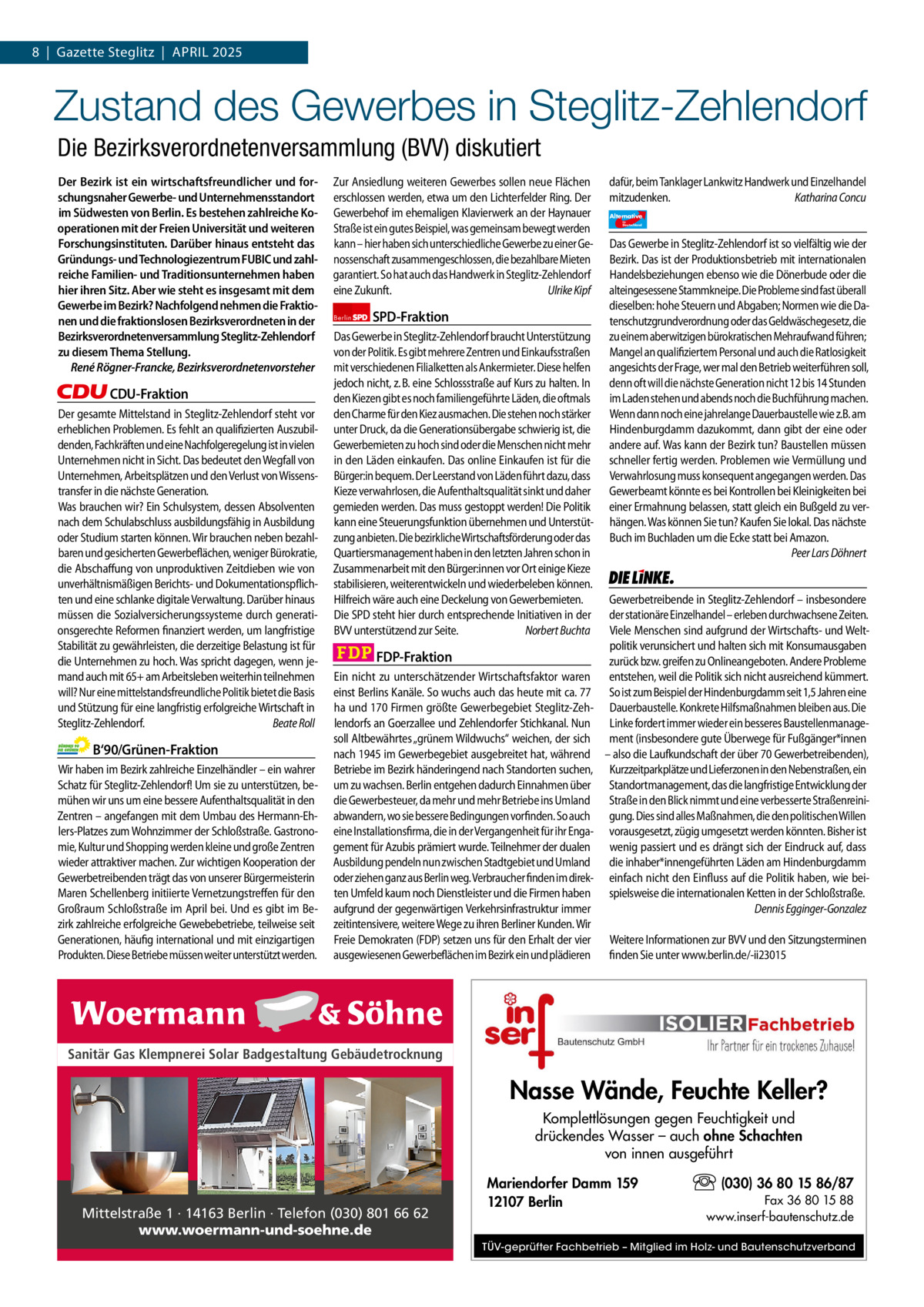 1 | Gazette Zehlendorf 8  |  Gazette Steglitz  |  April | APRIL 2025 2025  Zustand des Gewerbes in Steglitz-Zehlendorf Die Bezirksverordnetenversammlung (BVV) diskutiert Der Bezirk ist ein wirtschaftsfreundlicher und forschungsnaher Gewerbe- und Unternehmensstandort im Südwesten von Berlin. Es bestehen zahlreiche Kooperationen mit der Freien Universität und weiteren Forschungsinstituten. Darüber hinaus entsteht das Gründungs- und Technologiezentrum FUBIC und zahlreiche Familien- und Traditionsunternehmen haben hier ihren Sitz. Aber wie steht es insgesamt mit dem Gewerbe im Bezirk? Nachfolgend nehmen die Fraktionen und die fraktionslosen Bezirksverordneten in der Bezirksverordnetenversammlung Steglitz-Zehlendorf zu diesem Thema Stellung. René Rögner-Francke, Bezirksverordnetenvorsteher  CDU-Fraktion Der gesamte Mittelstand in Steglitz-Zehlendorf steht vor erheblichen Problemen. Es fehlt an qualifizierten Auszubildenden, Fachkräften und eine Nachfolgeregelung ist in vielen Unternehmen nicht in Sicht. Das bedeutet den Wegfall von Unternehmen, Arbeitsplätzen und den Verlust von Wissenstransfer in die nächste Generation. Was brauchen wir? Ein Schulsystem, dessen Absolventen nach dem Schulabschluss ausbildungsfähig in Ausbildung oder Studium starten können. Wir brauchen neben bezahlbaren und gesicherten Gewerbeflächen, weniger Bürokratie, die Abschaffung von unproduktiven Zeitdieben wie von unverhältnismäßigen Berichts- und Dokumentationspflichten und eine schlanke digitale Verwaltung. Darüber hinaus müssen die Sozialversicherungssysteme durch generationsgerechte Reformen finanziert werden, um langfristige Stabilität zu gewährleisten, die derzeitige Belastung ist für die Unternehmen zu hoch. Was spricht dagegen, wenn jemand auch mit 65+ am Arbeitsleben weiterhin teilnehmen will? Nur eine mittelstandsfreundliche Politik bietet die Basis und Stützung für eine langfristig erfolgreiche Wirtschaft in Steglitz-Zehlendorf. Beate Roll  B‘90/Grünen-Fraktion Wir haben im Bezirk zahlreiche Einzelhändler – ein wahrer Schatz für Steglitz-Zehlendorf! Um sie zu unterstützen, bemühen wir uns um eine bessere Aufenthaltsqualität in den Zentren – angefangen mit dem Umbau des Hermann-Ehlers-Platzes zum Wohnzimmer der Schloßstraße. Gastronomie, Kultur und Shopping werden kleine und große Zentren wieder attraktiver machen. Zur wichtigen Kooperation der Gewerbetreibenden trägt das von unserer Bürgermeisterin Maren Schellenberg initiierte Vernetzungstreffen für den Großraum Schloßstraße im April bei. Und es gibt im Bezirk zahlreiche erfolgreiche Gewebebetriebe, teilweise seit Generationen, häufig international und mit einzigartigen Produkten. Diese Betriebe müssen weiter unterstützt werden.  Zur Ansiedlung weiteren Gewerbes sollen neue Flächen erschlossen werden, etwa um den Lichterfelder Ring. Der Gewerbehof im ehemaligen Klavierwerk an der Haynauer Straße ist ein gutes Beispiel, was gemeinsam bewegt werden kann – hier haben sich unterschiedliche Gewerbe zu einer Genossenschaft zusammengeschlossen, die bezahlbare Mieten garantiert. So hat auch das Handwerk in Steglitz-Zehlendorf eine Zukunft. Ulrike Kipf Berlin  SPD-Fraktion  Das Gewerbe in Steglitz-Zehlendorf braucht Unterstützung von der Politik. Es gibt mehrere Zentren und Einkaufsstraßen mit verschiedenen Filialketten als Ankermieter. Diese helfen jedoch nicht, z. B. eine Schlossstraße auf Kurs zu halten. In den Kiezen gibt es noch familiengeführte Läden, die oftmals den Charme für den Kiez ausmachen. Die stehen noch stärker unter Druck, da die Generationsübergabe schwierig ist, die Gewerbemieten zu hoch sind oder die Menschen nicht mehr in den Läden einkaufen. Das online Einkaufen ist für die Bürger:in bequem. Der Leerstand von Läden führt dazu, dass Kieze verwahrlosen, die Aufenthaltsqualität sinkt und daher gemieden werden. Das muss gestoppt werden! Die Politik kann eine Steuerungsfunktion übernehmen und Unterstützung anbieten. Die bezirkliche Wirtschaftsförderung oder das Quartiersmanagement haben in den letzten Jahren schon in Zusammenarbeit mit den Bürger:innen vor Ort einige Kieze stabilisieren, weiterentwickeln und wiederbeleben können. Hilfreich wäre auch eine Deckelung von Gewerbemieten. Die SPD steht hier durch entsprechende Initiativen in der BVV unterstützend zur Seite. Norbert Buchta  FDP-Fraktion Ein nicht zu unterschätzender Wirtschaftsfaktor waren einst Berlins Kanäle. So wuchs auch das heute mit ca. 77 ha und 170 Firmen größte Gewerbegebiet Steglitz-Zehlendorfs an Goerzallee und Zehlendorfer Stichkanal. Nun soll Altbewährtes „grünem Wildwuchs“ weichen, der sich nach 1945 im Gewerbegebiet ausgebreitet hat, während Betriebe im Bezirk händeringend nach Standorten suchen, um zu wachsen. Berlin entgehen dadurch Einnahmen über die Gewerbesteuer, da mehr und mehr Betriebe ins Umland abwandern, wo sie bessere Bedingungen vorfinden. So auch eine Installationsfirma, die in der Vergangenheit für ihr Engagement für Azubis prämiert wurde. Teilnehmer der dualen Ausbildung pendeln nun zwischen Stadtgebiet und Umland oder ziehen ganz aus Berlin weg. Verbraucher finden im direkten Umfeld kaum noch Dienstleister und die Firmen haben aufgrund der gegenwärtigen Verkehrsinfrastruktur immer zeitintensivere, weitere Wege zu ihren Berliner Kunden. Wir Freie Demokraten (FDP) setzen uns für den Erhalt der vier ausgewiesenen Gewerbeflächen im Bezirk ein und plädieren  1.140 Zeichen pro Fraktion Sanitär Gas Klempnerei Solar Badgestaltung Gebäudetrocknung   Vorwort CDU 1142 Grüne 1153 SPD 1150 FDP 1152 Mittelstraße 1 · 14163 Berlin · Telefon (030) 801 66 62 AfD 1128 www.woermann-und-soehne.de Linke 1165  Schloßstraße Steglitz  dafür, beim Tanklager Lankwitz Handwerk und Einzelhandel mitzudenken. Katharina Concu Alternative für  Deutschland  AfD   Das Gewerbe in Steglitz-Zehlendorf ist so vielfältig wie der Bezirk. Das ist der Produktionsbetrieb mit internationalen Handelsbeziehungen ebenso wie die Dönerbude oder die alteingesessene Stammkneipe. Die Probleme sind fast überall dieselben: hohe Steuern und Abgaben; Normen wie die Datenschutzgrundverordnung oder das Geldwäschegesetz, die zu einem aberwitzigen bürokratischen Mehraufwand führen; Mangel an qualifiziertem Personal und auch die Ratlosigkeit angesichts der Frage, wer mal den Betrieb weiterführen soll, denn oft will die nächste Generation nicht 12 bis 14 Stunden im Laden stehen und abends noch die Buchführung machen. Wenn dann noch eine jahrelange Dauerbaustelle wie z.B. am Hindenburgdamm dazukommt, dann gibt der eine oder andere auf. Was kann der Bezirk tun? Baustellen müssen schneller fertig werden. Problemen wie Vermüllung und Verwahrlosung muss konsequent angegangen werden. Das Gewerbeamt könnte es bei Kontrollen bei Kleinigkeiten bei einer Ermahnung belassen, statt gleich ein Bußgeld zu verhängen. Was können Sie tun? Kaufen Sie lokal. Das nächste Buch im Buchladen um die Ecke statt bei Amazon. Peer Lars Döhnert  Die Linke  Gewerbetreibende in Steglitz-Zehlendorf – insbesondere der stationäre Einzelhandel – erleben durchwachsene Zeiten. Viele Menschen sind aufgrund der Wirtschafts- und Weltpolitik verunsichert und halten sich mit Konsumausgaben zurück bzw. greifen zu Onlineangeboten. Andere Probleme entstehen, weil die Politik sich nicht ausreichend kümmert. So ist zum Beispiel der Hindenburgdamm seit 1,5 Jahren eine Dauerbaustelle. Konkrete Hilfsmaßnahmen bleiben aus. Die Linke fordert immer wieder ein besseres Baustellenmanagement (insbesondere gute Überwege für Fußgänger*innen – also die Laufkundschaft der über 70 Gewerbetreibenden), Kurzzeitparkplätze und Lieferzonen in den Nebenstraßen, ein Standortmanagement, das die langfristige Entwicklung der Straße in den Blick nimmt und eine verbesserte Straßenreinigung. Dies sind alles Maßnahmen, die den politischen Willen vorausgesetzt, zügig umgesetzt werden könnten. Bisher ist wenig passiert und es drängt sich der Eindruck auf, dass die inhaber*innengeführten Läden am Hindenburgdamm einfach nicht den Einfluss auf die Politik haben, wie beispielsweise die internationalen Ketten in der Schloßstraße. Dennis Egginger-Gonzalez Weitere Informationen zur BVV und den Sitzungsterminen finden Sie unter www.berlin.de/-ii23015  Nasse Wände, Feuchte Keller? Komplettlösungen gegen Feuchtigkeit und drückendes Wasser – auch ohne Schachten von innen ausgeführt Mariendorfer Damm 159 12107 Berlin  (030) 36 80 15 86/87 Fax 36 80 15 88 www.inserf-bautenschutz.de  TÜV-geprüfter Fachbetrieb – Mitglied im Holz- und Bautenschutzverband