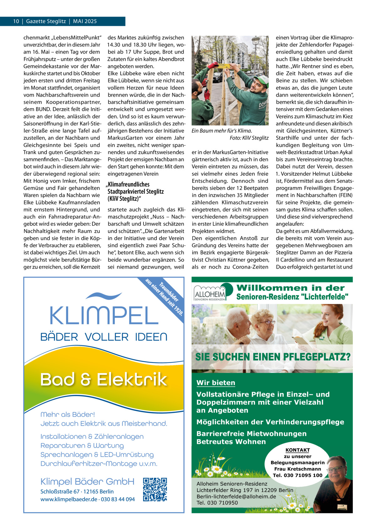 10  |  Gazette Steglitz  |  MAI 2025 chenmarkt „LebensMittelPunkt“ des Marktes zukünftig zwischen unverzichtbar, der in diesem Jahr 14.30 und 18.30 Uhr liegen, woam 16. Mai – einen Tag vor dem bei ab 17  Uhr Suppe, Brot und Frühjahrsputz – unter der großen Zutaten für ein kaltes Abendbrot Gemeindekastanie vor der Mar- angeboten werden. kuskirche startet und bis Oktober Elke Lübbeke wäre eben nicht jeden ersten und dritten Freitag Elke Lübbeke, wenn sie nicht aus im Monat stattfindet, organisiert vollem Herzen für neue Ideen vom Nachbarschaftsverein und brennen würde, die in der Nachseinem Kooperationspartner, barschaftsinitiative gemeinsam dem BUND. Derzeit feilt die Initi- entwickelt und umgesetzt werative an der Idee, anlässlich der den. Und so ist es kaum verwunSaisoneröffnung in der Karl-Stie- derlich, dass anlässlich des zehnler-Straße eine lange Tafel auf- jährigen Bestehens der Initiative zustellen, an der Nachbarn und MarkusGarten vor einem Jahr Gleichgesinnte bei Speis und ein zweites, nicht weniger spanTrank und guten Gesprächen zu- nendes und zukunftsweisendes sammenfinden. – Das Marktange- Projekt der emsigen Nachbarn an bot wird auch in diesem Jahr wie- den Start gehen konnte: Mit dem der überwiegend regional sein: eingetragenen Verein Mit Honig vom Imker, frischem „Klimafreundliches Gemüse und Fair gehandelten Stadtparkviertel Steglitz Waren spielen da Nachbarn wie (KliV Steglitz)“ Elke Lübbeke Kaufmannsladen mit ernstem Hintergrund, und startete auch zugleich das Kliauch ein Fahrradreparatur-An- maschutzprojekt „Nuss – Nachgebot wird es wieder geben: Der barschaft und Umwelt schätzen Nachhaltigkeit mehr Raum zu und schützen“. „Die Gartenarbeit geben und sie fester in die Köp- in der Initiative und der Verein fe der Verbraucher zu etablieren, sind eigentlich zwei Paar Schuist dabei wichtiges Ziel. Um auch he“, betont Elke, auch wenn sich möglichst viele berufstätige Bür- beide wunderbar ergänzen. So ger zu erreichen, soll die Kernzeit sei niemand gezwungen, weil  einen Vortrag über die Klimaprojekte der Zehlendorfer Papageiensiedlung gehalten und damit auch Elke Lübbeke beeindruckt hatte. „Wir Rentner sind es eben, die Zeit haben, etwas auf die Beine zu stellen. Wir schieben etwas an, das die jungen Leute dann weiterentwickeln können“, bemerkt sie, die sich daraufhin intensiver mit dem Gedanken eines Vereins zum Klimaschutz im Kiez anfreundete und diesen akribisch mit Gleichgesinnten, Küttner‘s Ein Baum mehr für‘s Klima. Foto: KliV Steglitz Starthilfe und unter der fachkundigen Begleitung von Umer in der MarkusGarten-Initiative welt-Bezirksstadtrat Urban Aykal gärtnerisch aktiv ist, auch in den bis zum Vereinseintrag brachte. Verein eintreten zu müssen, das Dabei nutzt der Verein, dessen sei vielmehr eines Jeden freie 1. Vorsitzender Helmut Lübbeke Entscheidung. Dennoch sind ist, Fördermittel aus dem Senatsbereits sieben der 12 Beetpaten programm Freiwilliges Engagein den inzwischen 35 Mitglieder ment in Nachbarschaften (FEIN) zählenden Klimaschutzverein für seine Projekte, die gemeineingetreten, der sich mit seinen sam gutes Klima schaffen sollen. verschiedenen Arbeitsgruppen Und diese sind vielversprechend in erster Linie klimafreundlichen angelaufen: Da geht es um Abfallvermeidung, Projekten widmet. Den eigentlichen Anstoß zur die bereits mit vom Verein ausGründung des Vereins hatte der gegebenen Mehrwegboxen am im Bezirk engagierte Bürgerak- Steglitzer Damm an der Pizzeria tivist Christian Küttner gegeben, Il Cardellino und am Restaurant als er noch zu Corona-Zeiten Duo erfolgreich gestartet ist und  Wir bieten Vollstationäre Pflege in Einzel– und Doppelzimmern mit einer Vielzahl an Angeboten Möglichkeiten der Verhinderungspflege Barrierefreie Mietwohnungen Betreutes Wohnen KONTAKT zu unserer Belegungsmanagerin Frau Kretschmann Tel. 030 71095 100  Alloheim Senioren-Residenz Lichterfelder Ring 197 in 12209 Berlin Berlin-lichterfelde@alloheim.de Tel. 030 710950