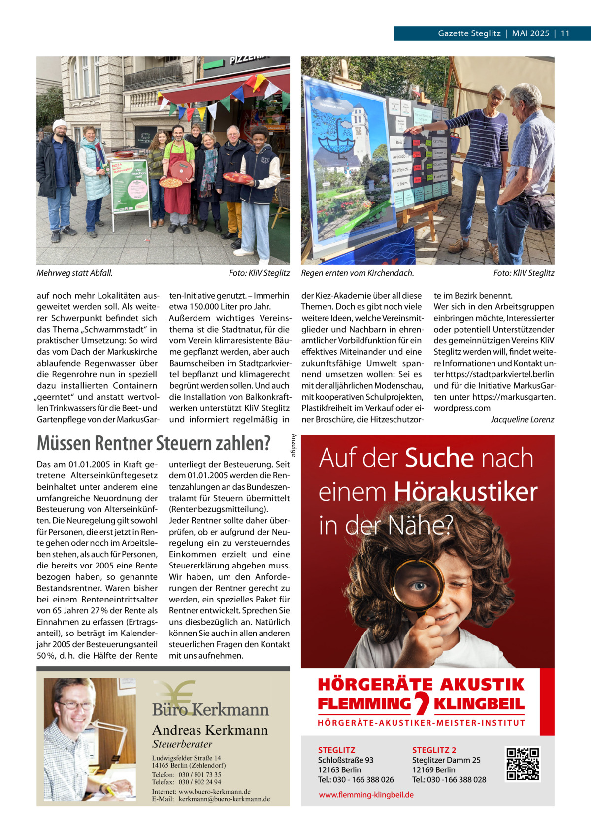 Gazette Steglitz  |  Mai 2025  |  11  Mehrweg statt Abfall.�  Foto: KliV Steglitz  auf noch mehr Lokalitäten ausgeweitet werden soll. Als weiterer Schwerpunkt befindet sich das Thema „Schwammstadt“ in praktischer Umsetzung: So wird das vom Dach der Markuskirche ablaufende Regenwasser über die Regenrohre nun in speziell dazu installierten Containern „geerntet“ und anstatt wertvollen Trinkwassers für die Beet- und Gartenpflege von der MarkusGar ten-Initiative genutzt. – Immerhin etwa 150.000 Liter pro Jahr. Außerdem wichtiges Vereinsthema ist die Stadtnatur, für die vom Verein klimaresistente Bäume gepflanzt werden, aber auch Baumscheiben im Stadtparkviertel bepflanzt und klimagerecht begrünt werden sollen. Und auch die Installation von Balkonkraftwerken unterstützt KliV Steglitz und informiert regelmäßig in  unterliegt der Besteuerung. Seit dem 01.01.2005 werden die Rentenzahlungen an das Bundeszentralamt für Steuern übermittelt (Rentenbezugsmitteilung). Jeder Rentner sollte daher überprüfen, ob er aufgrund der Neuregelung ein zu versteuerndes Einkommen erzielt und eine Steuererklärung abgeben muss. Wir haben, um den Anforderungen der Rentner gerecht zu werden, ein spezielles Paket für Rentner entwickelt. Sprechen Sie uns diesbezüglich an. Natürlich können Sie auch in allen anderen steuerlichen Fragen den Kontakt mit uns aufnehmen.  Andreas Kerkmann Steuerberater  Foto: Denis Junker / Fotolia  Ludwigsfelder Straße 14 14165 Berlin (Zehlendorf) Telefon: 030 / 801 73 35 Telefax: 030 / 802 24 94 Internet: www.buero-kerkmann.de E-Mail: kerkmann@buero-kerkmann.de Mandantenportal https://buero-kerkmann.portalbereich.de  Anzeige  Müssen Rentner Steuern zahlen? Das am 01.01.2005 in Kraft getretene Alterseinkünftegesetz beinhaltet unter anderem eine umfangreiche Neuordnung der Besteuerung von Alterseinkünften. Die Neuregelung gilt sowohl für Personen, die erst jetzt in Rente gehen oder noch im Arbeitsleben stehen, als auch für Personen, die bereits vor 2005 eine Rente bezogen haben, so genannte Bestandsrentner. Waren bisher bei einem Renteneintrittsalter von 65 Jahren 27 % der Rente als Einnahmen zu erfassen (Ertragsanteil), so beträgt im Kalenderjahr 2005 der Besteuerungsanteil 50 %, d. h. die Hälfte der Rente  Regen ernten vom Kirchendach.� der Kiez-Akademie über all diese Themen. Doch es gibt noch viele weitere Ideen, welche Vereinsmitglieder und Nachbarn in ehrenamtlicher Vorbildfunktion für ein effektives Miteinander und eine zukunftsfähige Umwelt spannend umsetzen wollen: Sei es mit der alljährlichen Modenschau, mit kooperativen Schulprojekten, Plastikfreiheit im Verkauf oder einer Broschüre, die Hitzeschutzor Foto: KliV Steglitz te im Bezirk benennt. Wer sich in den Arbeitsgruppen einbringen möchte, Interessierter oder potentiell Unterstützender des gemeinnützigen Vereins KliV Steglitz werden will, findet weitere Informationen und Kontakt unter https://stadtparkviertel.berlin und für die Initiative MarkusGarten unter https://markusgarten. wordpress.com � Jacqueline Lorenz