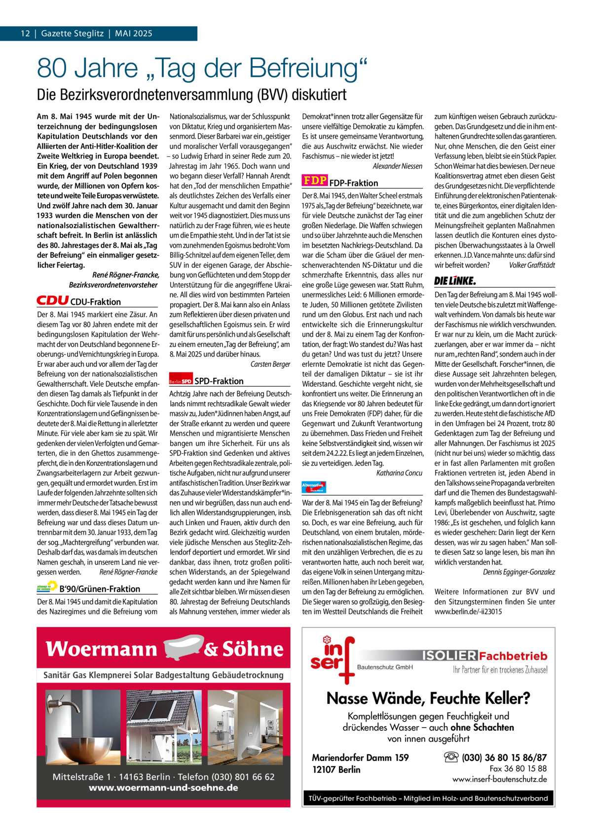 1 | Gazette Zehlendorf 12  |  Gazette Steglitz  |  Mai | MAI2025 2025  80 Jahre „Tag der Befreiung“ Die Bezirksverordnetenversammlung (BVV) diskutiert Am 8.  Mai 1945 wurde mit der Un- Nationalsozialismus, war der Schlusspunkt terzeichnung der bedingungslosen von Diktatur, Krieg und organisiertem MasKapitulation Deutschlands vor den senmord. Dieser Barbarei war ein „geistiger Alliierten der Anti-Hitler-Koalition der und moralischer Verfall vorausgegangen“ Zweite Weltkrieg in Europa beendet. – so Ludwig Erhard in seiner Rede zum 20. Ein Krieg, der von Deutschland 1939 Jahrestag im Jahr 1965. Doch wann und mit dem Angriﬀ auf Polen begonnen wo begann dieser Verfall? Hannah Arendt wurde, der Millionen von Opfern kos- hat den „Tod der menschlichen Empathie“ tete und weite Teile Europas verwüstete. als deutlichstes Zeichen des Verfalls einer Und zwölf Jahre nach dem 30. Januar Kultur ausgemacht und damit den Beginn 1933 wurden die Menschen von der weit vor 1945 diagnostiziert. Dies muss uns nationalsozialistischen Gewaltherr- natürlich zu der Frage führen, wie es heute schaft befreit. In Berlin ist anlässlich um die Empathie steht. Und in der Tat ist sie des 80. Jahrestages der 8. Mai als „Tag vom zunehmenden Egoismus bedroht: Vom der Befreiung“ ein einmaliger gesetz- Billig-Schnitzel auf dem eigenen Teller, dem licher Feiertag. SUV in der eigenen Garage, der AbschieRené Rögner-Francke, bung von Geflüchteten und dem Stopp der Bezirksverordnetenvorsteher Unterstützung für die angegriffene Ukraine. All dies wird von bestimmten Parteien CDU-Fraktion propagiert. Der 8. Mai kann also ein Anlass Der 8. Mai 1945 markiert eine Zäsur. An zum Reflektieren über diesen privaten und diesem Tag vor 80 Jahren endete mit der gesellschaftlichen Egoismus sein. Er wird bedingungslosen Kapitulation der Wehr- damit für uns persönlich und als Gesellschaft macht der von Deutschland begonnene Er- zu einem erneuten „Tag der Befreiung“, am oberungs- und Vernichtungskrieg in Europa. 8. Mai 2025 und darüber hinaus. Er war aber auch und vor allem der Tag der Carsten Berger Befreiung von der nationalsozialistischen SPD-Fraktion Gewaltherrschaft. Viele Deutsche empfan- Berlin den diesen Tag damals als Tiefpunkt in der Achtzig Jahre nach der Befreiung DeutschGeschichte. Doch für viele Tausende in den lands nimmt rechtsradikale Gewalt wieder Konzentrationslagern und Gefängnissen be- massiv zu, Juden*Jüdinnen haben Angst, auf deutete der 8. Mai die Rettung in allerletzter der Straße erkannt zu werden und queere Minute. Für viele aber kam sie zu spät. Wir Menschen und migrantisierte Menschen gedenken der vielen Verfolgten und Gemar- bangen um ihre Sicherheit. Für uns als terten, die in den Ghettos zusammenge- SPD-Fraktion sind Gedenken und aktives pfercht, die in den Konzentrationslagern und Arbeiten gegen Rechtsradikale zentrale, poliZwangsarbeiterlagern zur Arbeit gezwun- tische Aufgaben, nicht nur aufgrund unserer gen, gequält und ermordet wurden. Erst im antifaschistischen Tradition. Unser Bezirk war Laufe der folgenden Jahrzehnte sollten sich das Zuhause vieler Widerstandskämpfer*inimmer mehr Deutsche der Tatsache bewusst nen und wir begrüßen, dass nun auch endwerden, dass dieser 8. Mai 1945 ein Tag der lich allen Widerstandsgruppierungen, insb. Befreiung war und dass dieses Datum un- auch Linken und Frauen, aktiv durch den trennbar mit dem 30. Januar 1933, dem Tag Bezirk gedacht wird. Gleichzeitig wurden der sog. „Machtergreifung“ verbunden war. viele jüdische Menschen aus Steglitz-ZehDeshalb darf das, was damals im deutschen lendorf deportiert und ermordet. Wir sind Namen geschah, in unserem Land nie ver- dankbar, dass ihnen, trotz großen politigessen werden. René Rögner-Francke schen Widerstands, an der Spiegelwand gedacht werden kann und ihre Namen für B‘90/Grünen-Fraktion alle Zeit sichtbar bleiben. Wir müssen diesen Der 8. Mai 1945 und damit die Kapitulation 80. Jahrestag der Befreiung Deutschlands des Naziregimes und die Befreiung vom als Mahnung verstehen, immer wieder als  1.140 Zeichen pro Fraktion Sanitär Gas Klempnerei Solar Badgestaltung Gebäudetrocknung   Vorwort 558 CDU 1106 Grüne 1129 SPD 1158 FDP 1156 Mittelstraße 1 · 14163 Berlin · Telefon (030) 801 66 62 AfD 1160 www.woermann-und-soehne.de Linke 1173  Demokrat*innen trotz aller Gegensätze für unsere vielfältige Demokratie zu kämpfen. Es ist unsere gemeinsame Verantwortung, die aus Auschwitz erwächst. Nie wieder Faschismus – nie wieder ist jetzt! Alexander Niessen  FDP-Fraktion Der 8. Mai 1945, den Walter Scheel erstmals 1975 als„Tag der Befreiung“ bezeichnete, war für viele Deutsche zunächst der Tag einer großen Niederlage. Die Waffen schwiegen und so über Jahrzehnte auch die Menschen im besetzten Nachkriegs-Deutschland. Da war die Scham über die Gräuel der menschenverachtenden NS-Diktatur und die schmerzhafte Erkenntnis, dass alles nur eine große Lüge gewesen war. Statt Ruhm, unermessliches Leid: 6 Millionen ermordete Juden, 50 Millionen getötete Zivilisten rund um den Globus. Erst nach und nach entwickelte sich die Erinnerungskultur und der 8. Mai zu einem Tag der Konfrontation, der fragt: Wo standest du? Was hast du getan? Und was tust du jetzt? Unsere erlernte Demokratie ist nicht das Gegenteil der damaligen Diktatur – sie ist ihr Widerstand. Geschichte vergeht nicht, sie konfrontiert uns weiter. Die Erinnerung an das Kriegsende vor 80 Jahren bedeutet für uns Freie Demokraten (FDP) daher, für die Gegenwart und Zukunft Verantwortung zu übernehmen. Dass Frieden und Freiheit keine Selbstverständigkeit sind, wissen wir seit dem 24.2.22. Es liegt an jedem Einzelnen, sie zu verteidigen. Jeden Tag. Katharina Concu Alternative für  Deutschland  AfD   War der 8. Mai 1945 ein Tag der Befreiung? Die Erlebnisgeneration sah das oft nicht so. Doch, es war eine Befreiung, auch für Deutschland, von einem brutalen, mörderischen nationalsozialistischen Regime, das mit den unzähligen Verbrechen, die es zu verantworten hatte, auch noch bereit war, das eigene Volk in seinen Untergang mitzureißen. Millionen haben ihr Leben gegeben, um den Tag der Befreiung zu ermöglichen. Die Sieger waren so großzügig, den Besiegten im Westteil Deutschlands die Freiheit  zum künftigen weisen Gebrauch zurückzugeben. Das Grundgesetz und die in ihm enthaltenen Grundrechte sollen das garantieren. Nur, ohne Menschen, die den Geist einer Verfassung leben, bleibt sie ein Stück Papier. Schon Weimar hat dies bewiesen. Der neue Koalitionsvertrag atmet eben diesen Geist des Grundgesetzes nicht. Die verpflichtende Einführung der elektronischen Patientenakte, eines Bürgerkontos, einer digitalen Identität und die zum angeblichen Schutz der Meinungsfreiheit geplanten Maßnahmen lassen deutlich die Konturen eines dystopischen Überwachungsstaates à la Orwell erkennen. J.D. Vance mahnte uns: dafür sind wir befreit worden? Volker Graffstädt  Die Linke  Den Tag der Befreiung am 8. Mai 1945 wollten viele Deutsche bis zuletzt mit Waffengewalt verhindern. Von damals bis heute war der Faschismus nie wirklich verschwunden. Er war nur zu klein, um die Macht zurückzuerlangen, aber er war immer da – nicht nur am „rechten Rand“, sondern auch in der Mitte der Gesellschaft. Forscher*innen, die diese Aussage seit Jahrzehnten belegen, wurden von der Mehrheitsgesellschaft und den politischen Verantwortlichen oft in die linke Ecke gedrängt, um dann dort ignoriert zu werden. Heute steht die faschistische AfD in den Umfragen bei 24 Prozent, trotz 80 Gedenktagen zum Tag der Befreiung und aller Mahnungen. Der Faschismus ist 2025 (nicht nur bei uns) wieder so mächtig, dass er in fast allen Parlamenten mit großen Fraktionen vertreten ist, jeden Abend in den Talkshows seine Propaganda verbreiten darf und die Themen des Bundestagswahlkampfs maßgeblich beeinflusst hat. Primo Levi, Überlebender von Auschwitz, sagte 1986: „Es ist geschehen, und folglich kann es wieder geschehen: Darin liegt der Kern dessen, was wir zu sagen haben.“ Man sollte diesen Satz so lange lesen, bis man ihn wirklich verstanden hat. Dennis Egginger-Gonzalez Weitere Informationen zur BVV und den Sitzungsterminen finden Sie unter www.berlin.de/-ii23015  Nasse Wände, Feuchte Keller? Komplettlösungen gegen Feuchtigkeit und drückendes Wasser – auch ohne Schachten von innen ausgeführt Mariendorfer Damm 159 12107 Berlin  (030) 36 80 15 86/87 Fax 36 80 15 88 www.inserf-bautenschutz.de  TÜV-geprüfter Fachbetrieb – Mitglied im Holz- und Bautenschutzverband  Am 8. Mai 1945 unterzeichnet Generalfeldmarschall Wilhelm Keitel die bedingungslose Kapitulation der Wehrmacht im Hauptquartier der Roten Armee in Karlshorst.