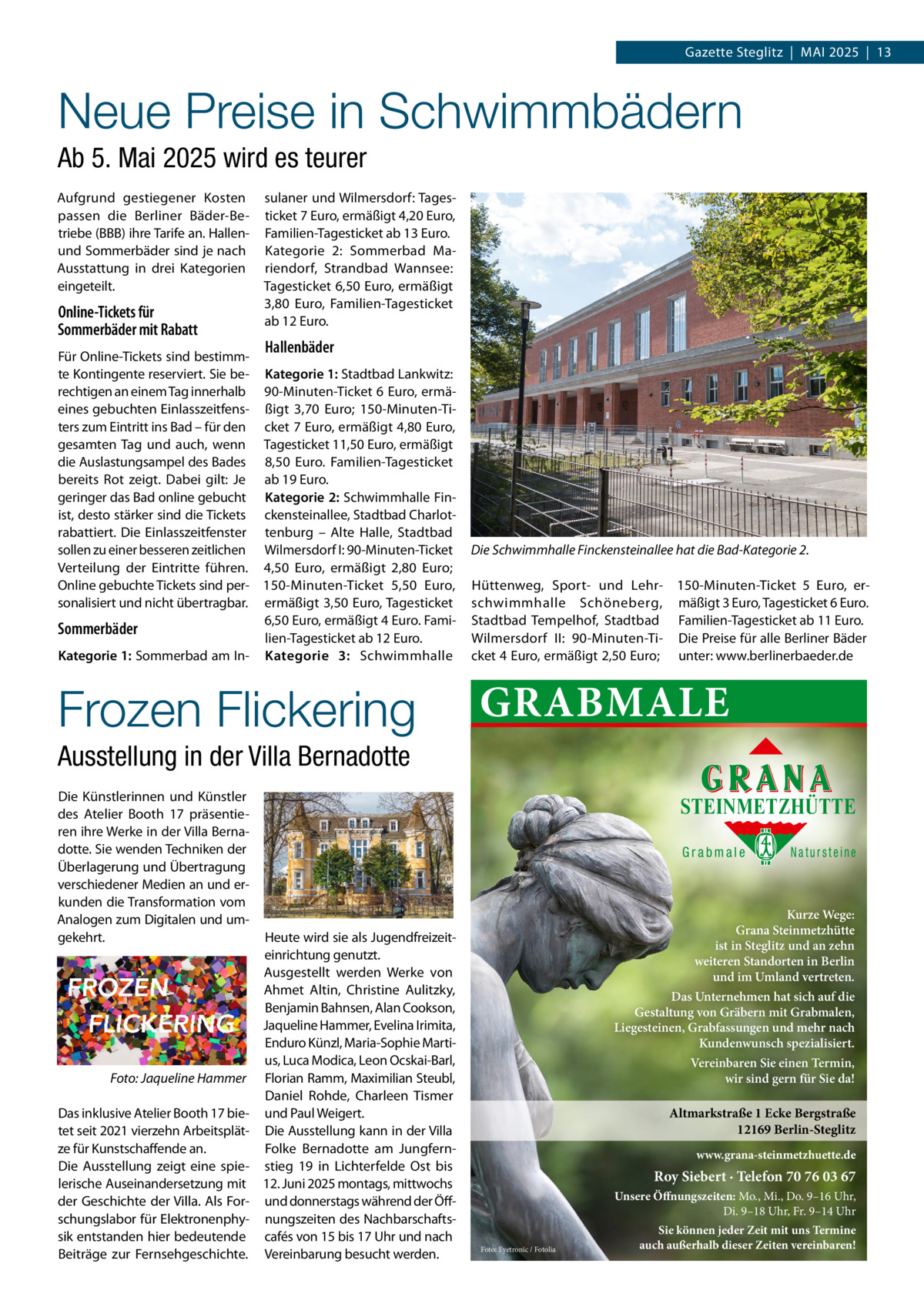 Gazette Steglitz  |  Mai 2025  |  13  Neue Preise in Schwimmbädern Ab 5. Mai 2025 wird es teurer Aufgrund gestiegener Kosten passen die Berliner Bäder-Betriebe (BBB) ihre Tarife an. Hallenund Sommerbäder sind je nach Ausstattung in drei Kategorien eingeteilt.  Online-Tickets für Sommerbäder mit Rabatt  sulaner und Wilmersdorf: Tagesticket 7 Euro, ermäßigt 4,20 Euro, Familien-Tagesticket ab 13 Euro. Kategorie 2: Sommerbad Mariendorf, Strandbad Wannsee: Tagesticket 6,50 Euro, ermäßigt 3,80  Euro, Familien-Tagesticket ab 12 Euro.  Hallenbäder  Für Online-Tickets sind bestimmte Kontingente reserviert. Sie be- Kategorie 1: Stadtbad Lankwitz: rechtigen an einem Tag innerhalb 90-Minuten-Ticket 6 Euro, ermäeines gebuchten Einlasszeitfens- ßigt 3,70  Euro; 150-Minuten-Titers zum Eintritt ins Bad – für den cket 7 Euro, ermäßigt 4,80 Euro, gesamten Tag und auch, wenn Tagesticket 11,50 Euro, ermäßigt die Auslastungsampel des Bades 8,50  Euro. Familien-Tagesticket bereits Rot zeigt. Dabei gilt: Je ab 19 Euro. geringer das Bad online gebucht Kategorie 2: Schwimmhalle Finist, desto stärker sind die Tickets ckensteinallee, Stadtbad Charlotrabattiert. Die Einlasszeitfenster tenburg – Alte Halle, Stadtbad sollen zu einer besseren zeitlichen Wilmersdorf I: 90-Minuten-Ticket Verteilung der Eintritte führen. 4,50  Euro, ermäßigt 2,80  Euro; Online gebuchte Tickets sind per- 150-Minuten-Ticket 5,50  Euro, sonalisiert und nicht übertragbar. ermäßigt 3,50 Euro, Tagesticket 6,50 Euro, ermäßigt 4 Euro. FamiSommerbäder lien-Tagesticket ab 12 Euro. Kategorie 1: Sommerbad am In- Kategorie 3: Schwimmhalle  Frozen Flickering  Die Schwimmhalle Finckensteinallee hat die Bad-Kategorie 2. Hüttenweg, Sport- und Lehr- 150-Minuten-Ticket 5  Euro, erschwimmhalle Schöneberg, mäßigt 3 Euro, Tagesticket 6 Euro. Stadtbad Tempelhof, Stadtbad Familien-Tagesticket ab 11 Euro. Wilmersdorf II: 90-Minuten-Ti- Die Preise für alle Berliner Bäder cket 4 Euro, ermäßigt 2,50 Euro; unter: www.berlinerbaeder.de  GRABMALE  Ausstellung in der Villa Bernadotte Die Künstlerinnen und Künstler des Atelier Booth 17 präsentieren ihre Werke in der Villa Bernadotte. Sie wenden Techniken der Überlagerung und Übertragung verschiedener Medien an und erkunden die Transformation vom Analogen zum Digitalen und umgekehrt.  �  Foto: Jaqueline Hammer  Das inklusive Atelier Booth 17 bietet seit 2021 vierzehn Arbeitsplätze für Kunstschaffende an. Die Ausstellung zeigt eine spielerische Auseinandersetzung mit der Geschichte der Villa. Als Forschungslabor für Elektronenphysik entstanden hier bedeutende Beiträge zur Fernsehgeschichte.  STEINMETZHÜTTE Grabmale  Heute wird sie als Jugendfreizeiteinrichtung genutzt. Ausgestellt werden Werke von Ahmet Altin, Christine Aulitzky, Benjamin Bahnsen, Alan Cookson, Jaqueline Hammer, Evelina Irimita, Enduro Künzl, Maria-Sophie Martius, Luca Modica, Leon Ocskai-Barl, Florian Ramm, Maximilian Steubl, Daniel Rohde, Charleen Tismer und Paul Weigert. Die Ausstellung kann in der Villa Folke Bernadotte am Jungfernstieg 19 in Lichterfelde Ost bis 12. Juni 2025 montags, mittwochs und donnerstags während der Öffnungszeiten des Nachbarschaftscafés von 15 bis 17 Uhr und nach Vereinbarung besucht werden.  Natursteine  Kurze Wege: Grana Steinmetzhütte ist in Steglitz und an zehn weiteren Standorten in Berlin und im Umland vertreten. Das Unternehmen hat sich auf die Gestaltung von Gräbern mit Grabmalen, Liegesteinen, Grabfassungen und mehr nach Kundenwunsch spezialisiert. Vereinbaren Sie einen Termin, wir sind gern für Sie da!  Altmarkstraße 1 Ecke Bergstraße 12169 Berlin-Steglitz www.grana-steinmetzhuette.de  Roy Siebert · Telefon 70 76 03 67 Unsere Öffnungszeiten: Mo., Mi., Do. 9–16 Uhr, Di. 9–18 Uhr, Fr. 9–14 Uhr Foto: Eyetronic / Fotolia  Sie können jeder Zeit mit uns Termine auch außerhalb dieser Zeiten vereinbaren!