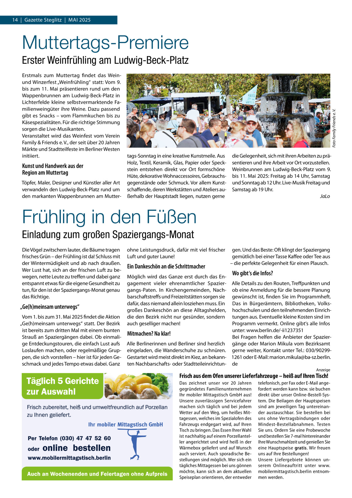 14  |  Gazette Steglitz  |  Mai 2025  Muttertags-Premiere Erstmals zum Muttertag findet das Weinund Winzerfest „Weinfrühling“ statt: Vom 9. bis zum 11. Mai präsentieren rund um den Wappenbrunnen am Ludwig-Beck-Platz in Lichterfelde kleine selbstvermarktende Familienweingüter ihre Weine. Dazu passend gibt es Snacks – vom Flammkuchen bis zu Käsespezialitäten. Für die richtige Stimmung sorgen die Live-Musikanten. Veranstaltet wird das Weinfest vom Verein Family & Friends e. V., der seit über 20 Jahren Märkte und Stadtteilfeste im Berliner Westen initiiert.  Kunst und Handwerk aus der Region am Muttertag Töpfer, Maler, Designer und Künstler aller Art verwandeln den Ludwig-Beck-Platz rund um den markanten Wappenbrunnen am Mutter Foto Family Friends e. V.  Erster Weinfrühling am Ludwig-Beck-Platz  tags-Sonntag in eine kreative Kunstmeile. Aus Holz, Textil, Keramik, Glas, Papier oder Speckstein entstehen direkt vor Ort formschöne Hüte, dekorative Wohnaccessoires, Gebrauchs­ gegenstände oder Schmuck. Vor allem Kunstschaffende, deren Werkstätten und Ateliers außerhalb der Hauptstadt liegen, nutzen gerne  die Gelegenheit, sich mit ihren Arbeiten zu präsentieren und ihre Arbeit vor Ort vorzustellen. Weinbrunnen am Ludwig-Beck-Platz vom 9. bis 11. Mai 2025: Freitag ab 14 Uhr, Samstag und Sonntag ab 12 Uhr. Live-Musik Freitag und Samstag ab 19 Uhr. � JaLo  Frühling in den Füßen Einladung zum großen Spaziergangs-Monat Die Vögel zwitschern lauter, die Bäume tragen frisches Grün – der Frühling ist da! Schluss mit der Wintermüdigkeit und ab nach draußen. Wer Lust hat, sich an der frischen Luft zu bewegen, nette Leute zu treffen und dabei ganz entspannt etwas für die eigene Gesundheit zu tun, für den ist der Spaziergangs-Monat genau das Richtige.  „Ge(h)meinsam unterwegs“ Vom 1. bis zum 31. Mai 2025 findet die Aktion „Ge(h)meinsam unterwegs“ statt. Der Bezirk ist bereits zum dritten Mal mit einem bunten Strauß an Spaziergängen dabei. Ob einmalige Entdeckungstouren, die einfach Lust aufs Loslaufen machen, oder regelmäßige Gruppen, die sich vorstellen – hier ist für jeden Geschmack und jedes Tempo etwas dabei. Ganz  ohne Leistungsdruck, dafür mit viel frischer Luft und guter Laune!  Ein Dankeschön an die Schrittmacher Möglich wird das Ganze erst durch das Engagement vieler ehrenamtlicher Spaziergangs-Paten. In Kirchengemeinden, Nachbarschaftstreffs und Freizeitstätten sorgen sie dafür, dass niemand allein losziehen muss. Ein großes Dankeschön an diese Alltagshelden, die den Bezirk nicht nur gesünder, sondern auch geselliger machen!  gen. Und das Beste: Oft klingt der Spaziergang gemütlich bei einer Tasse Kaffee oder Tee aus – die perfekte Gelegenheit für einen Plausch.  Wo gibt‘s die Infos?  Alle Details zu den Routen, Treffpunkten und ob eine Anmeldung für die bessere Planung gewünscht ist, finden Sie im Programmheft. Das in Bürgerämtern, Bibliotheken, Volkshochschulen und den teilnehmenden Einrichtungen aus. Eventuelle kleine Kosten sind im Programm vermerkt. Online gibt‘s alle Infos unter: www.berlin.de/-ii1237351 Mitmachen? Na klar! Bei Fragen helfen die Anbieter der SpazierAlle Berlinerinnen und Berliner sind herzlich gänge oder Marion Mikula vom Bezirksamt eingeladen, die Wanderschuhe zu schnüren. gerne weiter, Kontakt unter Tel.: 030/90299Gestartet wird meist direkt im Kiez, an bekann- 1261 oder E-Mail: marion.mikula@ba-sz.berlin. ten Nachbarschafts- oder Stadtteileinrichtun- de Anzeige  Frisch aus dem Ofen unserer Lieferfahrzeuge – heiß auf Ihren Tisch! Das zeichnet unser vor 20  Jahren gegründetes Familienunternehmen Ihr mobiler Mittagstisch GmbH aus! Unsere zuverlässigen Servicefahrer machen sich täglich und bei jedem Wetter auf den Weg, um heißes Mittagessen, welches im Spezialofen des Fahrzeugs endgegart wird, auf Ihren Tisch zu bringen. Das Essen Ihrer Wahl ist nachhaltig auf einem Porzellanteller angerichtet und wird heiß in der Wärmebox geliefert und auf Wunsch auch serviert. Auch sporadische Bestellungen sind möglich. Wer sich ein tägliches Mittagessen bei uns gönnen möchte, kann sich an dem aktuellen Speiseplan orientieren, der entweder  telefonisch, per Fax oder E-Mail angefordert werden kann bzw. sie buchen direkt über unser Online-Bestell-System. Die Beilagen der Hauptspeisen sind am jeweiligen Tag untereinander austauschbar. Sie bestellen bei uns ohne Vertragsbindungen oder Mindest-Bestellabnahmen. Testen Sie uns. Ordern Sie eine Probewoche und bestellen Sie 7-mal hintereinander Ihre Wunschmahlzeit und genießen Sie eine Hauptspeise gratis. Wir freuen uns auf Ihre Bestellungen! Unsere Liefergebiete können unserem Onlineauftritt unter www. mobilermittagstisch.berlin entnommen werden.