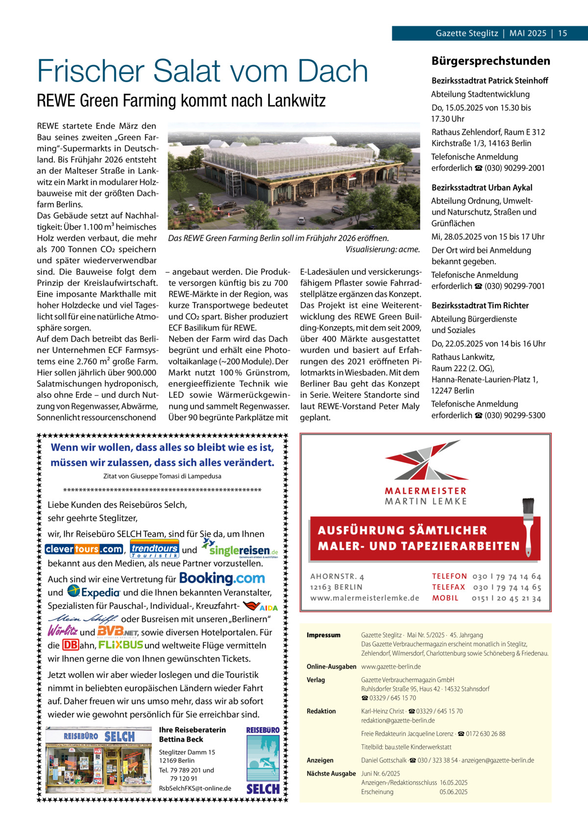 Gazette Steglitz  |  Mai 2025  |  15  Frischer Salat vom Dach  Bürgersprechstunden  REWE Green Farming kommt nach Lankwitz  Abteilung Stadtentwicklung  Bezirksstadtrat Patrick Steinhoff Do, 15.05.2025 von 15.30 bis 17.30 Uhr  REWE startete Ende März den Rathaus Zehlendorf, Raum E 312 Bau seines zweiten „Green FarKirchstraße 1/3, 14163 Berlin ming“-Supermarkts in DeutschTelefonische Anmeldung land. Bis Frühjahr 2026 entsteht erforderlich ☎ (030) 90299-2001 an der Malteser Straße in Lankwitz ein Markt in modularer HolzBezirksstadtrat Urban Aykal bauweise mit der größten DachAbteilung Ordnung, Umweltfarm Berlins. und Naturschutz, Straßen und Das Gebäude setzt auf NachhalGrünflächen tigkeit: Über 1.100 m³ heimisches Mi, 28.05.2025 von 15 bis 17 Uhr Holz werden verbaut, die mehr Das REWE Green Farming Berlin soll im Frühjahr 2026 eröffnen. als 700 Tonnen CO2 speichern � Visualisierung: acme. Der Ort wird bei Anmeldung und später wiederverwendbar bekannt gegeben. sind. Die Bauweise folgt dem – angebaut werden. Die Produk- E-Ladesäulen und versickerungs- Telefonische Anmeldung Prinzip der Kreislaufwirtschaft. te versorgen künftig bis zu 700 fähigem Pflaster sowie Fahrrad- erforderlich ☎ (030) 90299-7001 Eine imposante Markthalle mit REWE-Märkte in der Region, was stellplätze ergänzen das Konzept. hoher Holzdecke und viel Tages- kurze Transportwege bedeutet Das Projekt ist eine Weiterent- Bezirksstadtrat Tim Richter licht soll für eine natürliche Atmo- und CO2 spart. Bisher produziert wicklung des REWE Green Buil- Abteilung Bürgerdienste sphäre sorgen. ding-Konzepts, mit dem seit 2009, und Soziales ECF Basilikum für REWE. Auf dem Dach betreibt das Berli- Neben der Farm wird das Dach über 400  Märkte ausgestattet Do, 22.05.2025 von 14 bis 16 Uhr ner Unternehmen ECF Farmsys- begrünt und erhält eine Photo- wurden und basiert auf Erfahtems eine 2.760 m² große Farm. voltaikanlage (~200 Module). Der rungen des 2021 eröffneten Pi- Rathaus Lankwitz, Hier sollen jährlich über 900.000 Markt nutzt 100 % Grünstrom, lotmarkts in Wiesbaden. Mit dem Raum 222 (2. OG), Salatmischungen hydroponisch, energieeffiziente Technik wie Berliner Bau geht das Konzept Hanna-Renate-Laurien-Platz 1, also ohne Erde – und durch Nut- LED sowie Wärmerückgewin- in Serie. Weitere Standorte sind 12247 Berlin zung von Regenwasser, Abwärme, nung und sammelt Regenwasser. laut REWE-Vorstand Peter Maly Telefonische Anmeldung erforderlich ☎ (030) 90299-5300 Sonnenlicht ressourcenschonend Über 90 begrünte Parkplätze mit geplant.  Wenn wir wollen, dass alles so bleibt wie es ist, müssen wir zulassen, dass sich alles verändert. Zitat von Giuseppe Tomasi di Lampedusa  *************************************************** Liebe Kunden des Reisebüros Selch, sehr geehrte Steglitzer,  AUS FÜ H RU NG SÄ MTLICH ER M A LER- U N D TA PEZ I ER A RB EITE N  wir, Ihr Reisebüro SELCH Team, sind für Sie da, um Ihnen , und bekannt aus den Medien, als neue Partner vorzustellen. Auch sind wir eine Vertretung für und und die Ihnen bekannten Veranstalter, Spezialisten für Pauschal-, Individual-, Kreuzfahrt-                                                       oder Busreisen mit unseren „Berlinern“ und , sowie diversen Hotelportalen. Für die ahn, und weltweite Flüge vermitteln wir Ihnen gerne die von Ihnen gewünschten Tickets.  Wörlitz  Jetzt wollen wir aber wieder loslegen und die Touristik nimmt in beliebten europäischen Ländern wieder Fahrt auf. Daher freuen wir uns umso mehr, dass wir ab sofort wieder wie gewohnt persönlich für Sie erreichbar sind. Ihre Reiseberaterin Bettina Beck Steglitzer Damm 15 12169 Berlin Tel. 79 789 201 und 79 120 91 RsbSelchFKS@t-online.de  REISEBURO  SELCH  A H O R N STR . 4 12 16 3 B E R L I N www.malermeisterlemke.de  Impressum	  TE L E FO N 0 3 0 I 79 74 14 6 4 TE L E FA X 0 3 0 I 79 74 14 6 5 MOB I L 0 15 1 I 2 0 45 21 3 4  Gazette Steglitz ·  Mai Nr. 5/2025 ·  45. Jahrgang Das Gazette Verbrauchermagazin erscheint monatlich in Steglitz, Zehlendorf, Wilmersdorf, Charlottenburg sowie Schöneberg & Friedenau.  Online-Ausgaben	 www.gazette-berlin.de Verlag	  Gazette Verbrauchermagazin GmbH Ruhlsdorfer Straße 95, Haus 42 · 14532 Stahnsdorf ☎ 03329 / 645 15 70  Redaktion	  Karl-Heinz Christ · ☎ 03329 / 645 15 70 redaktion@gazette-berlin.de  	  Freie Redakteurin Jacqueline Lorenz · ☎ 0172 630 26 88  	  Titelbild: bau.stelle Kinderwerkstatt  Anzeigen	  Daniel Gottschalk ·☎ 030 / 323 38 54 · anzeigen@gazette-berlin.de  Nächste Ausgabe	 Juni Nr. 6/2025 Anzeigen-/Redaktionsschluss	16.05.2025 Erscheinung	05.06.2025