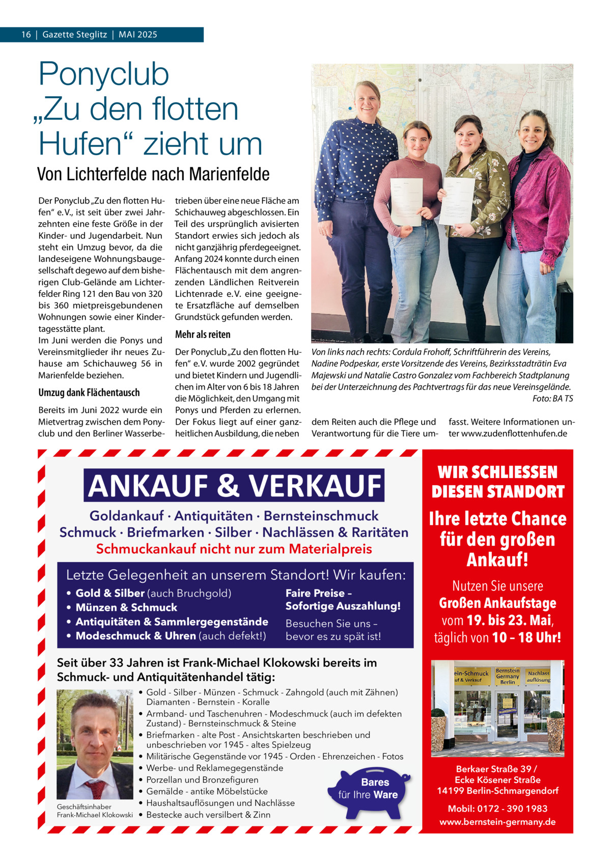 16  |  Gazette Steglitz  |  MAI 2025  Ponyclub „Zu den ﬂotten Hufen“ zieht um Von Lichterfelde nach Marienfelde Der Ponyclub „Zu den flotten Hufen“ e. V., ist seit über zwei Jahrzehnten eine feste Größe in der Kinder- und Jugendarbeit. Nun steht ein Umzug bevor, da die landeseigene Wohnungsbaugesellschaft degewo auf dem bisherigen Club-Gelände am Lichterfelder Ring 121 den Bau von 320 bis 360 mietpreisgebundenen Wohnungen sowie einer Kindertagesstätte plant. Im Juni werden die Ponys und Vereinsmitglieder ihr neues Zuhause am Schichauweg  56 in Marienfelde beziehen.  Umzug dank Flächentausch Bereits im Juni 2022 wurde ein Mietvertrag zwischen dem Ponyclub und den Berliner Wasserbe trieben über eine neue Fläche am Schichauweg abgeschlossen. Ein Teil des ursprünglich avisierten Standort erwies sich jedoch als nicht ganzjährig pferdegeeignet. Anfang 2024 konnte durch einen Flächentausch mit dem angrenzenden Ländlichen Reitverein Lichtenrade e. V. eine geeignete Ersatzfläche auf demselben Grundstück gefunden werden.  Mehr als reiten Der Ponyclub „Zu den flotten Hufen“ e. V. wurde 2002 gegründet und bietet Kindern und Jugendlichen im Alter von 6 bis 18 Jahren die Möglichkeit, den Umgang mit Ponys und Pferden zu erlernen. Der Fokus liegt auf einer ganzheitlichen Ausbildung, die neben  Von links nach rechts: Cordula Frohoff, Schriftführerin des Vereins, Nadine Podpeskar, erste Vorsitzende des Vereins, Bezirksstadträtin Eva Majewski und Natalie Castro Gonzalez vom Fachbereich Stadtplanung bei der Unterzeichnung des Pachtvertrags für das neue Vereinsgelände. Foto: BA TS dem Reiten auch die Pflege und Verantwortung für die Tiere um ANKAUF & VERKAUF  Goldankauf · Antiquitäten · Bernsteinschmuck Schmuck · Briefmarken · Silber · Nachlässen & Raritäten Schmuckankauf nicht nur zum Materialpreis  Letzte Gelegenheit an unserem Standort! Wir kaufen: • • • •  Gold & Silber (auch Bruchgold) Münzen & Schmuck Antiquitäten & Sammlergegenstände Modeschmuck & Uhren (auch defekt!)  Faire Preise – Sofortige Auszahlung! Besuchen Sie uns – bevor es zu spät ist!  fasst. Weitere Informationen unter www.zudenflottenhufen.de  WIR SCHLIESSEN DIESEN STANDORT  Ihre letzte Chance für den großen Ankauf! Nutzen Sie unsere Großen Ankaufstage vom 19. bis 23. Mai, täglich von 10 – 18 Uhr!  Seit über 33 Jahren ist Frank-Michael Klokowski bereits im Schmuck- und Antiquitätenhandel tätig:  Geschäftsinhaber Frank-Michael Klokowski  • Gold - Silber - Münzen - Schmuck - Zahngold (auch mit Zähnen) Diamanten - Bernstein - Koralle • Armband- und Taschenuhren - Modeschmuck (auch im defekten Zustand) - Bernsteinschmuck & Steine • Briefmarken - alte Post - Ansichtskarten beschrieben und unbeschrieben vor 1945 - altes Spielzeug • Militärische Gegenstände vor 1945 - Orden - Ehrenzeichen - Fotos • Werbe- und Reklamegegenstände • Porzellan und Bronzefiguren • Gemälde - antike Möbelstücke • Haushaltsauflösungen und Nachlässe • Bestecke auch versilbert & Zinn  Berkaer Straße 39 / Ecke Kösener Straße 14199 Berlin-Schmargendorf Mobil: 0172 - 390 1983 www.bernstein-germany.de