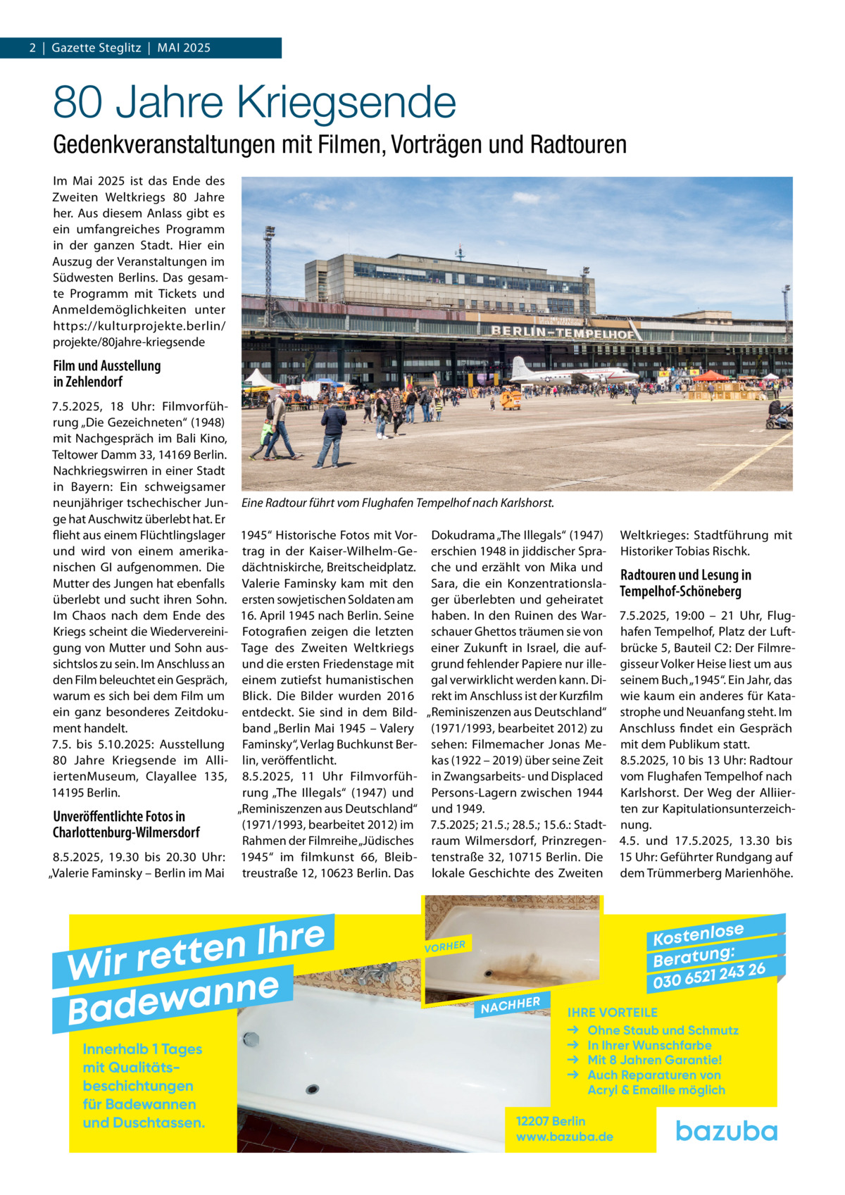 2  |  Gazette Steglitz  |  Mai 2025  80 Jahre Kriegsende Gedenkveranstaltungen mit Filmen, Vorträgen und Radtouren Im Mai 2025 ist das Ende des Zweiten Weltkriegs 80  Jahre her. Aus diesem Anlass gibt es ein umfangreiches Programm in der ganzen Stadt. Hier ein Auszug der Veranstaltungen im Südwesten Berlins. Das gesamte Programm mit Tickets und Anmeldemöglichkeiten unter https://kulturprojekte.berlin/ projekte/80jahre-kriegsende  Film und Ausstellung in Zehlendorf 7.5.2025, 18  Uhr: Filmvorführung „Die Gezeichneten“ (1948) mit Nachgespräch im Bali Kino, Teltower Damm 33, 14169 Berlin. Nachkriegswirren in einer Stadt in Bayern: Ein schweigsamer neunjähriger tschechischer Jun- Eine Radtour führt vom Flughafen Tempelhof nach Karlshorst. ge hat Auschwitz überlebt hat. Er flieht aus einem Flüchtlingslager 1945“ Historische Fotos mit Vor- Dokudrama „The Illegals“ (1947) Weltkrieges: Stadtführung mit und wird von einem amerika- trag in der Kaiser-Wilhelm-Ge- erschien 1948 in jiddischer Spra- Historiker Tobias Rischk. nischen GI aufgenommen. Die dächtniskirche, Breitscheidplatz. che und erzählt von Mika und Radtouren und Lesung in Mutter des Jungen hat ebenfalls Valerie Faminsky kam mit den Sara, die ein KonzentrationslaTempelhof-Schöneberg überlebt und sucht ihren Sohn. ersten sowjetischen Soldaten am ger überlebten und geheiratet Im Chaos nach dem Ende des 16. April 1945 nach Berlin. Seine haben. In den Ruinen des War- 7.5.2025, 19:00 – 21  Uhr, FlugKriegs scheint die Wiedervereini- Fotografien zeigen die letzten schauer Ghettos träumen sie von hafen Tempelhof, Platz der Luftgung von Mutter und Sohn aus- Tage des Zweiten Weltkriegs einer Zukunft in Israel, die auf- brücke 5, Bauteil C2: Der Filmresichtslos zu sein. Im Anschluss an und die ersten Friedenstage mit grund fehlender Papiere nur ille- gisseur Volker Heise liest um aus den Film beleuchtet ein Gespräch, einem zutiefst humanistischen gal verwirklicht werden kann. Di- seinem Buch „1945“. Ein Jahr, das warum es sich bei dem Film um Blick. Die Bilder wurden 2016 rekt im Anschluss ist der Kurzfilm wie kaum ein anderes für Kataein ganz besonderes Zeitdoku- entdeckt. Sie sind in dem Bild- „Reminiszenzen aus Deutschland“ strophe und Neuanfang steht. Im ment handelt. band „Berlin Mai 1945 – Valery (1971/1993, bearbeitet 2012) zu Anschluss findet ein Gespräch 7.5. bis 5.10.2025: Ausstellung Faminsky“, Verlag Buchkunst Ber- sehen: Filmemacher Jonas Me- mit dem Publikum statt. kas (1922 – 2019) über seine Zeit 8.5.2025, 10 bis 13 Uhr: Radtour 80  Jahre Kriegsende im Alli- lin, veröffentlicht. iertenMuseum, Clayallee  135, 8.5.2025, 11  Uhr Filmvorfüh- in Zwangsarbeits- und Displaced vom Flughafen Tempelhof nach 14195 Berlin. rung „The Illegals“ (1947) und Persons-Lagern zwischen 1944 Karlshorst. Der Weg der Alliier„Reminiszenzen aus Deutschland“ und 1949. ten zur KapitulationsunterzeichUnveröffentlichte Fotos in (1971/1993, bearbeitet 2012) im 7.5.2025; 21.5.; 28.5.; 15.6.: Stadt- nung. Charlottenburg-Wilmersdorf Rahmen der Filmreihe „Jüdisches raum Wilmersdorf, Prinzregen- 4.5. und 17.5.2025, 13.30 bis 8.5.2025, 19.30 bis 20.30  Uhr: 1945“ im filmkunst 66, Bleib- tenstraße 32, 10715 Berlin. Die 15 Uhr: Geführter Rundgang auf „Valerie Faminsky – Berlin im Mai treustraße 12, 10623 Berlin. Das lokale Geschichte des Zweiten dem Trümmerberg Marienhöhe.  e r h I n e t Wir ret e n n a w e Bad Innerhalb 1 Tages mit Qualitäts­ beschichtungen für Badewannen und Duschtassen.  se Kostenlo g: B e r at un 243 26 030 6521  VORHER  NACHH  ER  IHRE VORTEILE Ohne Staub und Schmutz In Ihrer Wunschfarbe Mit 8 Jahren Garantie! Auch Reparaturen von Acryl & Emaille möglich  12207 Berlin www.bazuba.de