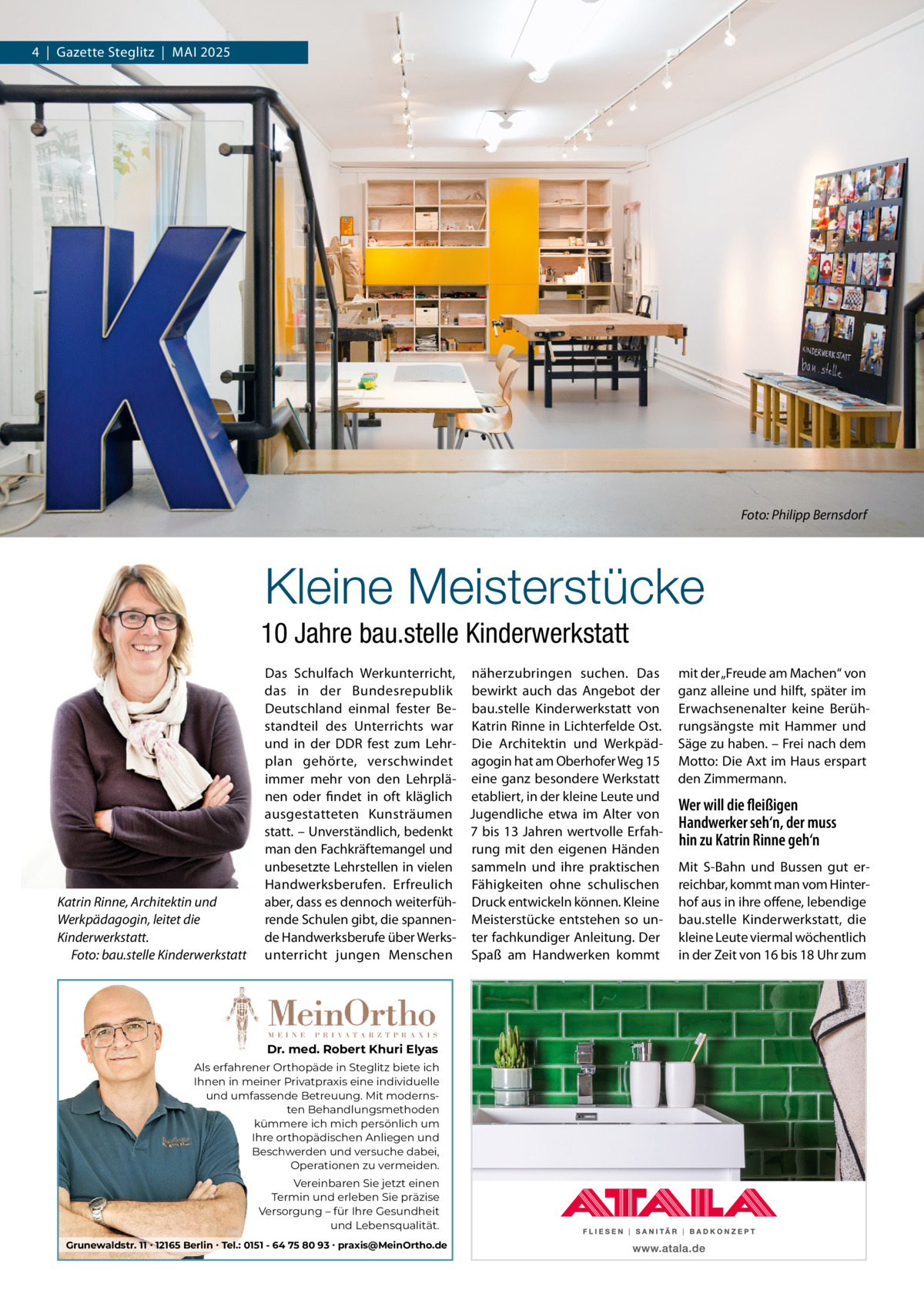 4  |  Gazette Steglitz  |  MAI 2025  Foto: Philipp Bernsdorf  Kleine Meisterstücke 10 Jahre bau.stelle Kinderwerkstatt  Katrin Rinne, Architektin und Werkpädagogin, leitet die Kinderwerkstatt. Foto: bau.stelle Kinderwerkstatt  Das Schulfach Werkunterricht, näherzubringen suchen. Das das in der Bundesrepublik bewirkt auch das Angebot der Deutschland einmal fester Be- bau.stelle Kinderwerkstatt von standteil des Unterrichts war Katrin Rinne in Lichterfelde Ost. und in der DDR fest zum Lehr- Die Architektin und Werkpädplan gehörte, verschwindet agogin hat am Oberhofer Weg 15 immer mehr von den Lehrplä- eine ganz besondere Werkstatt nen oder findet in oft kläglich etabliert, in der kleine Leute und ausgestatteten Kunsträumen Jugendliche etwa im Alter von statt. – Unverständlich, bedenkt 7 bis 13 Jahren wertvolle Erfahman den Fachkräftemangel und rung mit den eigenen Händen unbesetzte Lehrstellen in vielen sammeln und ihre praktischen Handwerksberufen. Erfreulich Fähigkeiten ohne schulischen aber, dass es dennoch weiterfüh- Druck entwickeln können. Kleine rende Schulen gibt, die spannen- Meisterstücke entstehen so unde Handwerksberufe über Werks- ter fachkundiger Anleitung. Der unterricht jungen Menschen Spaß am Handwerken kommt  Dr. med. Robert Khuri Elyas Als erfahrener Orthopäde in Steglitz biete ich Ihnen in meiner Privatpraxis eine individuelle und umfassende Betreuung. Mit modernsten Behandlungsmethoden kümmere ich mich persönlich um Ihre orthopädischen Anliegen und Beschwerden und versuche dabei, Operationen zu vermeiden. Vereinbaren Sie jetzt einen Termin und erleben Sie präzise Versorgung – für Ihre Gesundheit und Lebensqualität. Grunewaldstr. 11 ∙ 12165 Berlin ∙ Tel.: 0151 - 64 75 80 93 ∙ praxis@MeinOrtho.de  mit der „Freude am Machen“ von ganz alleine und hilft, später im Erwachsenenalter keine Berührungsängste mit Hammer und Säge zu haben. – Frei nach dem Motto: Die Axt im Haus erspart den Zimmermann.  Wer will die fleißigen Handwerker seh‘n, der muss hin zu Katrin Rinne geh‘n Mit S-Bahn und Bussen gut erreichbar, kommt man vom Hinterhof aus in ihre offene, lebendige bau.stelle Kinderwerkstatt, die kleine Leute viermal wöchentlich in der Zeit von 16 bis 18 Uhr zum
