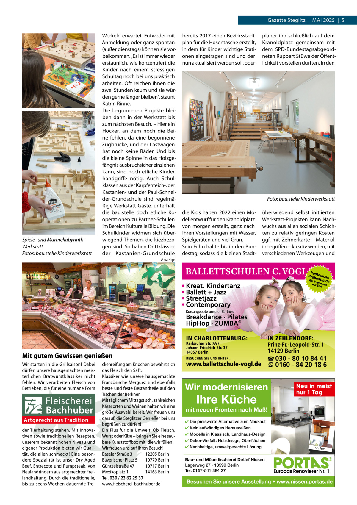 Gazette Steglitz  |  MAI 2025  |  5  Spiele- und MurmellabyrinthWerkstatt. Fotos: bau.stelle Kinderwerkstatt  Werkeln erwartet. Entweder mit Anmeldung oder ganz spontan (außer dienstags) können sie vorbeikommen. „Es ist immer wieder erstaunlich, wie konzentriert die Kinder nach einem stressigen Schultag noch bei uns praktisch arbeiten. Oft reichen ihnen die zwei Stunden kaum und sie würden gerne länger bleiben“, staunt Katrin Rinne. Die begonnenen Projekte bleiben dann in der Werkstatt bis zum nächsten Besuch. – Hier ein Hocker, an dem noch die Beine fehlen, da eine begonnene Zugbrücke, und der Lastwagen hat noch keine Räder. Und bis die kleine Spinne in das Holzgefängnis ausbruchsicher einziehen kann, sind noch etliche Kinderhandgriffe nötig. Auch Schulklassen aus der Karpfenteich-, der Kastanien- und der Paul-Schneider-Grundschule sind regelmäßige Werkstatt-Gäste, unterhält die bau.stelle doch etliche Kooperationen zu Partner-Schulen im Bereich Kulturelle Bildung. Die Schulkinder widmen sich überwiegend Themen, die kiezbezogen sind. So haben Drittklässler der Kastanien-Grundschule  bereits 2017 einen Bezirksstadtplan für die Hosentasche erstellt, in dem für Kinder wichtige Stationen eingetragen sind und der nun aktualisiert werden soll, oder  planer ihn schließlich auf dem Kranoldplatz gemeinsam mit dem SPD-Bundestagsabgeordneten Ruppert Stüwe der Öffentlichkeit vorstellen durften. In den  Foto: bau.stelle Kinderwerkstatt die Kids haben 2022 einen Modellentwurf für den Kranoldplatz von morgen erstellt, ganz nach ihren Vorstellungen mit Wasser, Spielgeräten und viel Grün. Sein Echo hallte bis in den Bundestag, sodass die kleinen Stadt überwiegend selbst initiierten Werkstatt-Projekten kann Nachwuchs aus allen sozialen Schichten zu relativ geringen Kosten ggf. mit Zehnerkarte – Material inbegriffen – kreativ werden, mit verschiedenen Werkzeugen und  Anzeige  • Kreat. Kindertanz • Ballett + Jazz • Streetjazz • Contemporary Kursangebote unserer Partner:  Breakdance · Pilates HipHop · ZUMBA®  Mit gutem Gewissen genießen Wir starten in die Grillsaison! Dabei dürfen unsere hausgemachten meisterlichen Bratwurstklassiker nicht fehlen. Wir verarbeiten Fleisch von Betrieben, die für eine humane Form  Artgerecht aus Tradition der Tierhaltung stehen. Mit innovativen sowie traditionellen Rezepten, unserem bekannt hohen Niveau und eigener Produktion bieten wir Qualität, die allen schmeckt! Eine besondere Spezialität ist unser Dry Aged Beef, Entrecote und Rumpsteak, von Neulandrindern aus artgerechter Freilandhaltung. Durch die traditionelle, bis zu sechs Wochen dauernde Tro ckenreifung am Knochen bewahrt sich das Fleisch den Saft. Klassiker wie unsere hausgemachte Französische Merguez sind ebenfalls beste und feste Bestandteile auf den Tischen der Berliner. Mit täglichem Mittagstisch, zahlreichen Käsesorten und Weinen halten wir eine große Auswahl bereit. Wir freuen uns darauf, die Steglitzer Genießer bei uns begrüßen zu dürfen! Ein Plus für die Umwelt: Ob Fleisch, Wurst oder Käse – bringen Sie eine saubere Kunststoffbox mit, die wir füllen! Wir freuen uns auf Ihren Besuch! Baseler Straße 3 12205 Berlin Bayerischer Platz 5 10779 Berlin Güntzelstraße 47 10717 Berlin Mexikoplatz 1 14163 Berlin Tel. 030 / 23 62 25 37 www.fleischerei-bachhuber.de  ☎ 030 - 80 10 84 41 0160 - 84 20 18 6  Wir modernisieren  Ihre Küche  Neu in meist nur 1 Tag  mit neuen Fronten nach Maß! ✔ Die preiswerte Alternative zum Neukauf ✔ Kein aufwändiges Herausreißen ✔ Modelle in Klassisch, Landhaus-Design ✔ Dekor-Vielfalt: Holzdesign, Oberflächen ✔ Nachhaltige, umweltgerechte Lösung  vorher  Bau- und Möbeltischlerei Detlef Nissen Lagerweg 27 · 13599 Berlin Tel. 0157-541 384 27  Besuchen Sie unsere Ausstellung • www.nissen.portas.de