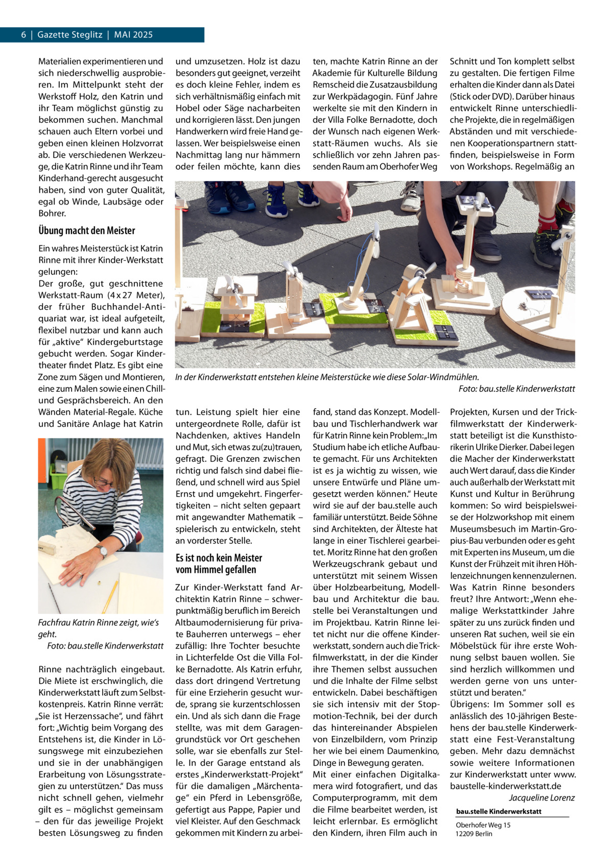 6  |  Gazette Steglitz  |  Mai 2025 Materialien experimentieren und sich niederschwellig ausprobieren. Im Mittelpunkt steht der Werkstoff Holz, den Katrin und ihr Team möglichst günstig zu bekommen suchen. Manchmal schauen auch Eltern vorbei und geben einen kleinen Holzvorrat ab. Die verschiedenen Werkzeuge, die Katrin Rinne und ihr Team Kinderhand-gerecht ausgesucht haben, sind von guter Qualität, egal ob Winde, Laubsäge oder Bohrer.  und umzusetzen. Holz ist dazu besonders gut geeignet, verzeiht es doch kleine Fehler, indem es sich verhältnismäßig einfach mit Hobel oder Säge nacharbeiten und korrigieren lässt. Den jungen Handwerkern wird freie Hand gelassen. Wer beispielsweise einen Nachmittag lang nur hämmern oder feilen möchte, kann dies  ten, machte Katrin Rinne an der Akademie für Kulturelle Bildung Remscheid die Zusatzausbildung zur Werkpädagogin. Fünf Jahre werkelte sie mit den Kindern in der Villa Folke Bernadotte, doch der Wunsch nach eigenen Werkstatt-Räumen wuchs. Als sie schließlich vor zehn Jahren passenden Raum am Oberhofer Weg  Schnitt und Ton komplett selbst zu gestalten. Die fertigen Filme erhalten die Kinder dann als Datei (Stick oder DVD). Darüber hinaus entwickelt  Rinne unterschiedliche Projekte, die in regelmäßigen Abständen und mit verschiedenen Kooperationspartnern stattfinden, beispielsweise in Form von Workshops. Regelmäßig an  Übung macht den Meister Ein wahres Meisterstück ist Katrin Rinne mit ihrer Kinder-Werkstatt gelungen: Der große, gut geschnittene Werkstatt-Raum (4 x 27  Meter), der früher Buchhandel-Antiquariat war, ist ideal aufgeteilt, flexibel nutzbar und kann auch für „aktive“ Kindergeburtstage gebucht werden. Sogar Kindertheater findet Platz. Es gibt eine Zone zum Sägen und Montieren, eine zum Malen sowie einen Chillund Gesprächsbereich. An den Wänden Material-Regale. Küche und Sanitäre Anlage hat Katrin  In der Kinderwerkstatt entstehen kleine Meisterstücke wie diese Solar-Windmühlen. � Foto: bau.stelle Kinderwerkstatt tun. Leistung spielt hier eine untergeordnete Rolle, dafür ist Nachdenken, aktives Handeln und Mut, sich etwas zu(zu)trauen, gefragt. Die Grenzen zwischen richtig und falsch sind dabei fließend, und schnell wird aus Spiel Ernst und umgekehrt. Fingerfertigkeiten – nicht selten gepaart mit angewandter Mathematik – spielerisch zu entwickeln, steht an vorderster Stelle.  Es ist noch kein Meister vom Himmel gefallen  Fachfrau Katrin Rinne zeigt, wie‘s geht. � Foto: bau.stelle Kinderwerkstatt Rinne nachträglich eingebaut. Die Miete ist erschwinglich, die Kinderwerkstatt läuft zum Selbstkostenpreis. Katrin Rinne verrät: „Sie ist Herzenssache“, und fährt fort: „Wichtig beim Vorgang des Entstehens ist, die Kinder in Lösungswege mit einzubeziehen und sie in der unabhängigen Erarbeitung von Lösungsstrategien zu unterstützen.“ Das muss nicht schnell gehen, vielmehr gilt es – möglichst gemeinsam – den für das jeweilige Projekt besten Lösungsweg zu finden  Zur Kinder-Werkstatt fand Architektin Katrin Rinne – schwerpunktmäßig beruflich im Bereich Altbaumodernisierung für private Bauherren unterwegs – eher zufällig: Ihre Tochter besuchte in Lichterfelde Ost die Villa Folke Bernadotte. Als Katrin erfuhr, dass dort dringend Vertretung für eine Erzieherin gesucht wurde, sprang sie kurzentschlossen ein. Und als sich dann die Frage stellte, was mit dem Garagengrundstück vor Ort geschehen solle, war sie ebenfalls zur Stelle. In der Garage entstand als erstes „Kinderwerkstatt-Projekt“ für die damaligen „Märchentage“ ein Pferd in Lebensgröße, gefertigt aus Pappe, Papier und viel Kleister. Auf den Geschmack gekommen mit Kindern zu arbei fand, stand das Konzept. Modellbau und Tischlerhandwerk war für Katrin Rinne kein Problem: „Im Studium habe ich etliche Aufbaute gemacht. Für uns Architekten ist es ja wichtig zu wissen, wie unsere Entwürfe und Pläne umgesetzt werden können.“ Heute wird sie auf der bau.stelle auch familiär unterstützt. Beide Söhne sind Architekten, der Älteste hat lange in einer Tischlerei gearbeitet. Moritz Rinne hat den großen Werkzeugschrank gebaut und unterstützt mit seinem Wissen über Holzbearbeitung, Modellbau und Architektur die bau. stelle bei Veranstaltungen und im Projektbau. Katrin Rinne leitet nicht nur die offene Kinderwerkstatt, sondern auch die Trickfilmwerkstatt, in der die Kinder ihre Themen selbst aussuchen und die Inhalte der Filme selbst entwickeln. Dabei beschäftigen sie sich intensiv mit der Stopmotion-Technik, bei der durch das  hintereinander Abspielen von Einzelbildern, vom Prinzip her wie bei einem Daumenkino, Dinge in Bewegung geraten. Mit einer einfachen Digitalkamera wird fotografiert, und das Computerprogramm, mit dem die Filme bearbeitet werden, ist leicht erlernbar. Es ermöglicht den Kindern, ihren Film auch in  Projekten, Kursen und der Trickfilmwerkstatt der Kinderwerkstatt beteiligt ist die Kunsthistorikerin Ulrike Dierker. Dabei legen die Macher der Kinderwerkstatt auch Wert darauf, dass die Kinder auch außerhalb der Werkstatt mit Kunst und Kultur in Berührung kommen: So wird beispielsweise der Holzworkshop mit einem Museumsbesuch im Martin-Gropius-Bau verbunden oder es geht mit Experten ins Museum, um die Kunst der Frühzeit mit ihren Höhlenzeichnungen kennenzulernen. Was Katrin Rinne besonders freut? Ihre Antwort: „Wenn ehemalige Werkstattkinder Jahre später zu uns zurück finden und unseren Rat suchen, weil sie ein Möbelstück für ihre erste Wohnung selbst bauen wollen. Sie sind herzlich willkommen und werden gerne von uns unterstützt und beraten.“ Übrigens: Im Sommer soll es anlässlich des 10-jährigen Bestehens der bau.stelle Kinderwerkstatt eine Fest-Veranstaltung geben. Mehr dazu demnächst sowie weitere Informationen zur Kinderwerkstatt unter www. baustelle-kinderwerkstatt.de � Jacqueline Lorenz bau.stelle Kinderwerkstatt Oberhofer Weg 15 12209 Berlin