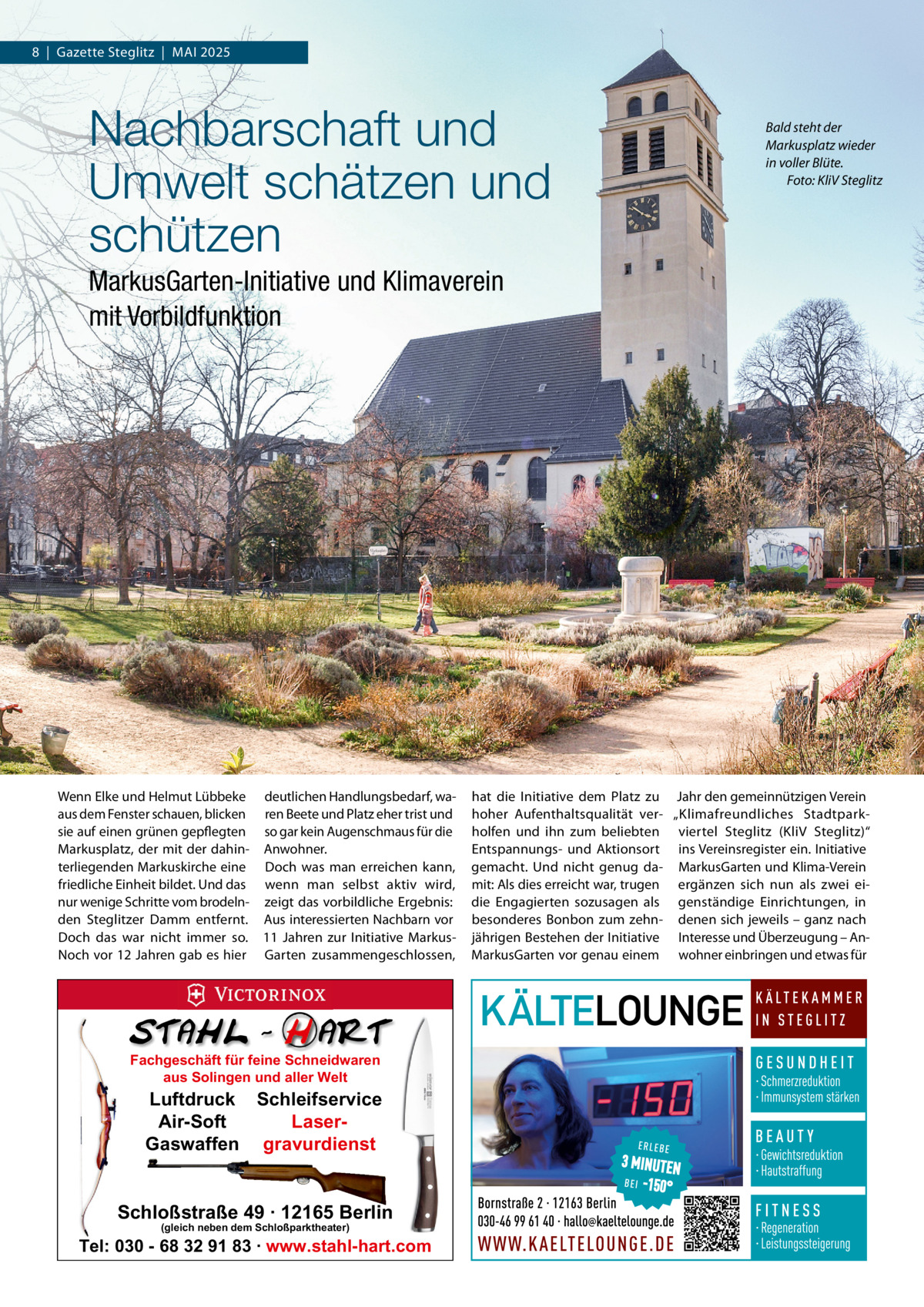 8  |  Gazette Steglitz  |  MAI 2025  Nachbarschaft und Umwelt schätzen und schützen  Bald steht der Markusplatz wieder in voller Blüte. Foto: KliV Steglitz  MarkusGarten-Initiative und Klimaverein mit Vorbildfunktion  Wenn Elke und Helmut Lübbeke deutlichen Handlungsbedarf, waaus dem Fenster schauen, blicken ren Beete und Platz eher trist und sie auf einen grünen gepflegten so gar kein Augenschmaus für die Markusplatz, der mit der dahin- Anwohner. terliegenden Markuskirche eine Doch was man erreichen kann, friedliche Einheit bildet. Und das wenn man selbst aktiv wird, nur wenige Schritte vom brodeln- zeigt das vorbildliche Ergebnis: den Steglitzer Damm entfernt. Aus interessierten Nachbarn vor Doch das war nicht immer so. 11  Jahren zur Initiative MarkusNoch vor 12 Jahren gab es hier Garten zusammengeschlossen,  Fachgeschäft für feine Schneidwaren aus Solingen und aller Welt  Luftdruck Schleifservice Air-Soft LaserGaswaffen gravurdienst  Schloßstraße 49 · 12165 Berlin (gleich neben dem Schloßparktheater)  Tel: 030 - 68 32 91 83 · www.stahl-hart.com  hat die Initiative dem Platz zu Jahr den gemeinnützigen Verein hoher Aufenthaltsqualität ver- „Klimafreundliches Stadtparkholfen und ihn zum beliebten viertel Steglitz (KliV Steglitz)“ Entspannungs- und Aktionsort ins Vereinsregister ein. Initiative gemacht. Und nicht genug da- MarkusGarten und Klima-Verein mit: Als dies erreicht war, trugen ergänzen sich nun als zwei eidie Engagierten sozusagen als genständige Einrichtungen, in besonderes Bonbon zum zehn- denen sich jeweils – ganz nach jährigen Bestehen der Initiative Interesse und Überzeugung – AnMarkusGarten vor genau einem wohner einbringen und etwas für