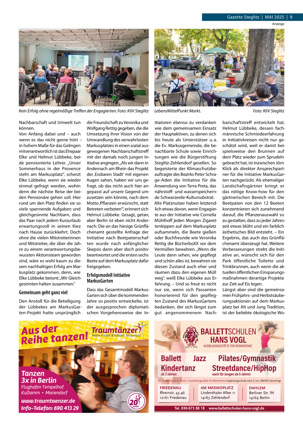 Gazette Steglitz  |  MAI 2025  |  9 Anzeige  Kein Erfolg ohne regelmäßige Treffen der Engagierten. Foto: KliV Steglitz  LebensMittelPunkt Markt.  Nachbarschaft und Umwelt tun können. Von Anfang dabei und – auch wenn es das nicht gerne hört – in hohem Maße für das Gelingen mitverantwortlich ist das Ehepaar Elke und Helmut Lübbeke, beide pensionierte Lehrer. „Unser Sommerhaus in der Provence steht am Markusplatz“, scherzt Elke Lübbeke, wenn sie wieder einmal gefragt werden, wohin denn die nächste Reise der beiden Pensionäre gehen soll. Hier rund um den Platz finden sie so viele spannende Aufgaben und gleichgesinnte Nachbarn, dass das Paar nach jedem Kurzurlaub erwartungsvoll in seinen Kiez nach Hause zurückkehrt. Doch ohne die vielen Mitstreiterinnen und Mitstreiter, die über die Jahre zu einem verantwortungsbewussten Aktionsteam geworden sind, wäre es wohl kaum zu diesem nachhaltigen Erfolg am Markusplatz gekommen, denn, wie Elke Lübbeke betont: „Wir Gleichgesinnten halten zusammen.“  itiatoren ebenso zu verdanken wie dem gemeinsamen Einsatz der Hauptaktiven, zu denen sich bis heute als Unterstützer u. a. die Ev. Markusgemeinde, die benachbarte Schule sowie Einrichtungen wie die Bürgerstiftung Steglitz-Zehlendorf gesellen. So begeisterte der Klimaschutzbeauftragte des Bezirks Peter Schrage-Aden die Initiative für die Anwendung von Terra Preta, das nährstoff- und wasserspeichernde Schwarzerde-Kultursubstrat. Alle Platznutzer haben letztendlich etwas davon, wenn Engagierte aus der Initiative wie Cornelia Mühlhoff jeden Morgen Zigarettenkippen auf dem Markusplatz aufsammeln, die Beete gießen oder Buchfreunde wie Veronika Rettig die BücherboXX vor dem Vermüllen bewahren. „Wenn die Leute dann sehen, wie gepflegt und schön alles ist, bewahren sie diesen Zustand auch eher und räumen dazu den eigenen Müll weg“, weiß Elke Lübbeke aus Erfahrung. – Und so freut es nicht nur sie, wenn sich Passanten honorierend für den gepflegten Zustand des MarkusGartens bedanken, der sich längst zum gut angenommenem Nach die Freundschaft zu Veronika und Wolfgang Rettig gegeben, die die Umsetzung ihrer Vision von der Umwandlung des verwahrlosten Markusplatzes in einen sozial ausgewogenen Nachbarschaftstreff mit der damals noch jungen Initiative angingen. „Als wir dann in Andernach am Rhein das Projekt der ‚Essbaren Stadt‘ mit eigenen Augen sahen, haben wir uns gefragt, ob das nicht auch hier angepasst auf unsere Gegend umzusetzen sein könnte, nach dem Motto ‚Pflanzen erwünscht, statt Betreten verboten‘“, erinnert sich Helmut Lübbeke. Gesagt, getan, aber Berlin ist eben nicht Andernach: Die an das hiesige Grünflächenamt gestellte Anfrage der Initiative nach Beetpatenschaften wurde nach anfänglicher Skepsis dann aber doch positiv beantwortet und die ersten sechs Beete auf dem Markusplatz dafür freigegeben.  Erfolgsmodell Initiative MarkusGarten  Dass das Gesamtmodell MarkusGarten sich über die kommenden Den Anstoß für die Beteiligung Jahre so positiv entwickelte, ist der Lübbekes am MarkusGar- der ausgesprochen diplomatiten-Projekt hatte ursprünglich schen Vorgehensweise der In Gemeinsam geht ganz viel  Foto: KliV Steglitz barschaftstreff entwickelt hat. Helmut Lübbeke, dessen fachmännische Schmiedeerfahrung in Initiativkreisen nicht nur geschätzt wird, weil er damit beispielsweise den Brunnen auf dem Platz wieder zum Sprudeln gebracht hat, ist inzwischen Jörn Klick als direkter Ansprechpartner für die Initiative MarkusGarten nachgerückt. Als ehemaliger Landschaftsgärtner bringt er das nötige Know-how für den gärtnerischen Bereich mit. Die Beetpaten von den 12  Beeten konzentrieren sich zunehmend darauf, die Pflanzenauswahl so zu gestalten, dass zu jeder Jahreszeit etwas blüht und ein farblich ästhetisches Bild entsteht. – Ein Ergebnis, das auch das Grünflächenamt überzeugt hat. Weitere Verbesserungen strebt die Initiative an, wünscht sich für den Park öffentliche Toilette und Trinkbrunnen, auch wenn die aktuellen öffentlichen Einsparungsmaßnahmen derartige Projekte zur Zeit auf Eis legen. Längst aber sind die gemeinsamen Frühjahrs- und Herbstsäuberungsaktionen auf dem Markusplatz bei Alt und Jung Tradition, ist der beliebte ökologische Wo BALLETTSCHULEN HANS VOGL AUSBILDUNGSSTÄTTE FÜR BÜHNENTANZ  Ballett Jazz Pilates/Gymnastik Kindertanz Streetdance/HipHop ab 3 Jahren  auch für Jungen ab 5 Jahren  Int. Dance Academy Berlin / Ausbildungsstätte für Bühnentanz Ergänzungsschule nach § 102 / BAFÖG berechtigt  FRIEDENAU Rheinstr. 45-46 12161 Friedenau  AM MEXIKOPLATZ Lindenthaler Allee 11 14163 Zehlendorf  Tel. 030-873 88 18  DAHLEM Berliner Str. 94 14169 Berlin  www.ballettschulen-hans-vogl.de