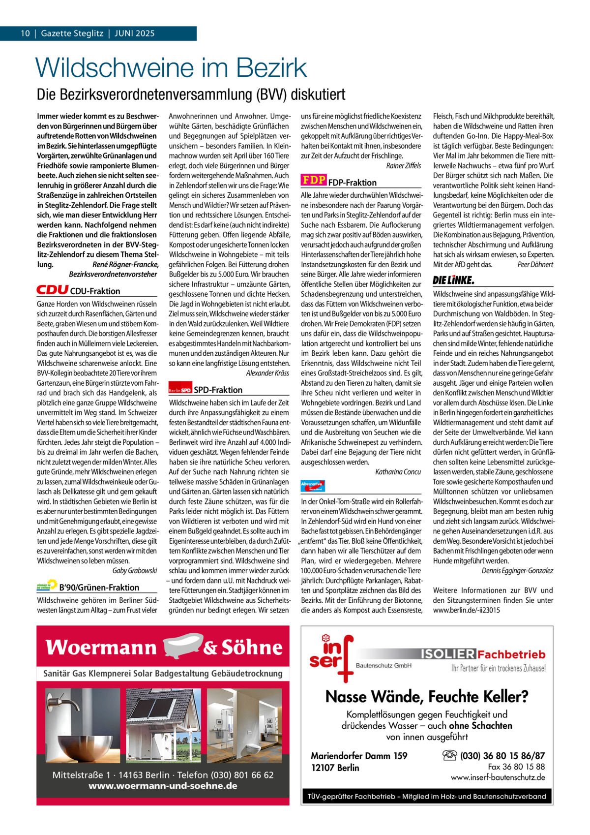 1 | Gazette Zehlendorf 10  |  Gazette Steglitz  |  Juni | JUNI2025 2025  Wildschweine im Bezirk Die Bezirksverordnetenversammlung (BVV) diskutiert Immer wieder kommt es zu Beschwerden von Bürgerinnen und Bürgern über auftretende Rotten von Wildschweinen im Bezirk. Sie hinterlassen umgepflügte Vorgärten, zerwühlte Grünanlagen und Friedhöfe sowie ramponierte Blumenbeete. Auch ziehen sie nicht selten seelenruhig in größerer Anzahl durch die Straßenzüge in zahlreichen Ortsteilen in Steglitz-Zehlendorf. Die Frage stellt sich, wie man dieser Entwicklung Herr werden kann. Nachfolgend nehmen die Fraktionen und die fraktionslosen Bezirksverordneten in der BVV-Steglitz-Zehlendorf zu diesem Thema Stellung. René Rögner-Francke, Bezirksverordnetenvorsteher  CDU-Fraktion Ganze Horden von Wildschweinen rüsseln sich zurzeit durch Rasenflächen, Gärten und Beete, graben Wiesen um und stöbern Komposthaufen durch. Die borstigen Allesfresser finden auch in Mülleimern viele Leckereien. Das gute Nahrungsangebot ist es, was die Wildschweine scharenweise anlockt. Eine BVV-Kollegin beobachtete 20 Tiere vor ihrem Gartenzaun, eine Bürgerin stürzte vom Fahrrad und brach sich das Handgelenk, als plötzlich eine ganze Gruppe Wildschweine unvermittelt im Weg stand. Im Schweizer Viertel haben sich so viele Tiere breitgemacht, dass die Eltern um die Sicherheit ihrer Kinder fürchten. Jedes Jahr steigt die Population – bis zu dreimal im Jahr werfen die Bachen, nicht zuletzt wegen der milden Winter. Alles gute Gründe, mehr Wildschweinen erlegen zu lassen, zumal Wildschweinkeule oder Gulasch als Delikatesse gilt und gern gekauft wird. In städtischen Gebieten wie Berlin ist es aber nur unter bestimmten Bedingungen und mit Genehmigung erlaubt, eine gewisse Anzahl zu erlegen. Es gibt spezielle Jagdzeiten und jede Menge Vorschriften, diese gilt es zu vereinfachen, sonst werden wir mit den Wildschweinen so leben müssen. Gaby Grabowski  Anwohnerinnen und Anwohner. Umgewühlte Gärten, beschädigte Grünflächen und Begegnungen auf Spielplätzen verunsichern – besonders Familien. In Kleinmachnow wurden seit April über 160 Tiere erlegt, doch viele Bürgerinnen und Bürger fordern weitergehende Maßnahmen. Auch in Zehlendorf stellen wir uns die Frage: Wie gelingt ein sicheres Zusammenleben von Mensch und Wildtier? Wir setzen auf Prävention und rechtssichere Lösungen. Entscheidend ist: Es darf keine (auch nicht indirekte) Fütterung geben. Offen liegende Abfälle, Kompost oder ungesicherte Tonnen locken Wildschweine in Wohngebiete – mit teils gefährlichen Folgen. Bei Fütterung drohen Bußgelder bis zu 5.000 Euro. Wir brauchen sichere Infrastruktur – umzäunte Gärten, geschlossene Tonnen und dichte Hecken. Die Jagd in Wohngebieten ist nicht erlaubt. Ziel muss sein, Wildschweine wieder stärker in den Wald zurückzulenken. Weil Wildtiere keine Gemeindegrenzen kennen, braucht es abgestimmtes Handeln mit Nachbarkommunen und den zuständigen Akteuren. Nur so kann eine langfristige Lösung entstehen. Alexander Kräss Berlin  SPD-Fraktion  uns für eine möglichst friedliche Koexistenz zwischen Menschen und Wildschweinen ein, gekoppelt mit Aufklärung über richtiges Verhalten bei Kontakt mit ihnen, insbesondere zur Zeit der Aufzucht der Frischlinge. Rainer Ziffels  FDP-Fraktion Alle Jahre wieder durchwühlen Wildschweine insbesondere nach der Paarung Vorgärten und Parks in Steglitz-Zehlendorf auf der Suche nach Essbarem. Die Auflockerung mag sich zwar positiv auf Böden auswirken, verursacht jedoch auch aufgrund der großen Hinterlassenschaften der Tiere jährlich hohe Instandsetzungskosten für den Bezirk und seine Bürger. Alle Jahre wieder informieren öffentliche Stellen über Möglichkeiten zur Schadensbegrenzung und unterstreichen, dass das Füttern von Wildschweinen verboten ist und Bußgelder von bis zu 5.000 Euro drohen. Wir Freie Demokraten (FDP) setzen uns dafür ein, dass die Wildschweinpopulation artgerecht und kontrolliert bei uns im Bezirk leben kann. Dazu gehört die Erkenntnis, dass Wildschweine nicht Teil eines Großstadt-Streichelzoos sind. Es gilt, Abstand zu den Tieren zu halten, damit sie ihre Scheu nicht verlieren und weiter in Wohngebiete vordringen. Bezirk und Land müssen die Bestände überwachen und die Voraussetzungen schaffen, um Wildunfälle und die Ausbreitung von Seuchen wie die Afrikanische Schweinepest zu verhindern. Dabei darf eine Bejagung der Tiere nicht ausgeschlossen werden. Katharina Concu  Wildschweine haben sich im Laufe der Zeit durch ihre Anpassungsfähigkeit zu einem festen Bestandteil der städtischen Fauna entwickelt, ähnlich wie Füchse und Waschbären. Berlinweit wird ihre Anzahl auf 4.000 Individuen geschätzt. Wegen fehlender Feinde haben sie ihre natürliche Scheu verloren. Auf der Suche nach Nahrung richten sie teilweise massive Schäden in Grünanlagen Alternative AfD  und Gärten an. Gärten lassen sich natürlich durch feste Zäune schützen, was für die In der Onkel-Tom-Straße wird ein RollerfahParks leider nicht möglich ist. Das Füttern rer von einem Wildschwein schwer gerammt. von Wildtieren ist verboten und wird mit In Zehlendorf-Süd wird ein Hund von einer einem Bußgeld geahndet. Es sollte auch im Bache fast tot gebissen. Ein Behördengänger Eigeninteresse unterbleiben, da durch Zufüt- „entfernt“ das Tier. Bloß keine Öffentlichkeit, tern Konflikte zwischen Menschen und Tier dann haben wir alle Tierschützer auf dem vorprogrammiert sind. Wildschweine sind Plan, wird er wiedergegeben. Mehrere schlau und kommen immer wieder zurück 100.000 Euro-Schaden verursachen die Tiere – und fordern dann u.U. mit Nachdruck wei- jährlich: Durchpflügte Parkanlagen, RabatB‘90/Grünen-Fraktion tere Fütterungen ein. Stadtjäger können im ten und Sportplätze zeichnen das Bild des Wildschweine gehören im Berliner Süd- Stadtgebiet Wildschweine aus Sicherheits- Bezirks. Mit der Einführung der Biotonne, westen längst zum Alltag – zum Frust vieler gründen nur bedingt erlegen. Wir setzen die anders als Kompost auch Essensreste,  1.140 Zeichen pro Fraktion Sanitär Gas Klempnerei Solar Badgestaltung Gebäudetrocknung   Vorwort 557 CDU 1153 Grüne 1152 SPD 1137 FDP 1155 Mittelstraße 1 · 14163 Berlin · Telefon (030) 801 66 62 AfD 1153 www.woermann-und-soehne.de Linke 1166  für  Deutschland  Fleisch, Fisch und Milchprodukte bereithält, haben die Wildschweine und Ratten ihren duftenden Go-Inn. Die Happy-Meal-Box ist täglich verfügbar. Beste Bedingungen: Vier Mal im Jahr bekommen die Tiere mittlerweile Nachwuchs – etwa fünf pro Wurf. Der Bürger schützt sich nach Maßen. Die verantwortliche Politik sieht keinen Handlungsbedarf, keine Möglichkeiten oder die Verantwortung bei den Bürgern. Doch das Gegenteil ist richtig: Berlin muss ein integriertes Wildtiermanagement verfolgen. Die Kombination aus Bejagung, Prävention, technischer Abschirmung und Aufklärung hat sich als wirksam erwiesen, so Experten. Mit der AfD geht das. Peer Döhnert  Die Linke  Wildschweine sind anpassungsfähige Wildtiere mit ökologischer Funktion, etwa bei der Durchmischung von Waldböden. In Steglitz-Zehlendorf werden sie häufig in Gärten, Parks und auf Straßen gesichtet. Hauptursachen sind milde Winter, fehlende natürliche Feinde und ein reiches Nahrungsangebot in der Stadt. Zudem haben die Tiere gelernt, dass von Menschen nur eine geringe Gefahr ausgeht. Jäger und einige Parteien wollen den Konflikt zwischen Mensch und Wildtier vor allem durch Abschüsse lösen. Die Linke in Berlin hingegen fordert ein ganzheitliches Wildtiermanagement und steht damit auf der Seite der Umweltverbände. Viel kann durch Aufklärung erreicht werden: Die Tiere dürfen nicht gefüttert werden, in Grünflächen sollten keine Lebensmittel zurückgelassen werden, stabile Zäune, geschlossene Tore sowie gesicherte Komposthaufen und Mülltonnen schützen vor unliebsamen Wildschweinbesuchen. Kommt es doch zur Begegnung, bleibt man am besten ruhig und zieht sich langsam zurück. Wildschweine gehen Auseinandersetzungen i.d.R. aus dem Weg. Besondere Vorsicht ist jedoch bei Bachen mit Frischlingen geboten oder wenn Hunde mitgeführt werden. Dennis Egginger-Gonzalez Weitere Informationen zur BVV und den Sitzungsterminen finden Sie unter www.berlin.de/-ii23015  Nasse Wände, Feuchte Keller? Komplettlösungen gegen Feuchtigkeit und drückendes Wasser – auch ohne Schachten von innen ausgeführt Mariendorfer Damm 159 12107 Berlin  (030) 36 80 15 86/87 Fax 36 80 15 88 www.inserf-bautenschutz.de  TÜV-geprüfter Fachbetrieb – Mitglied im Holz- und Bautenschutzverband