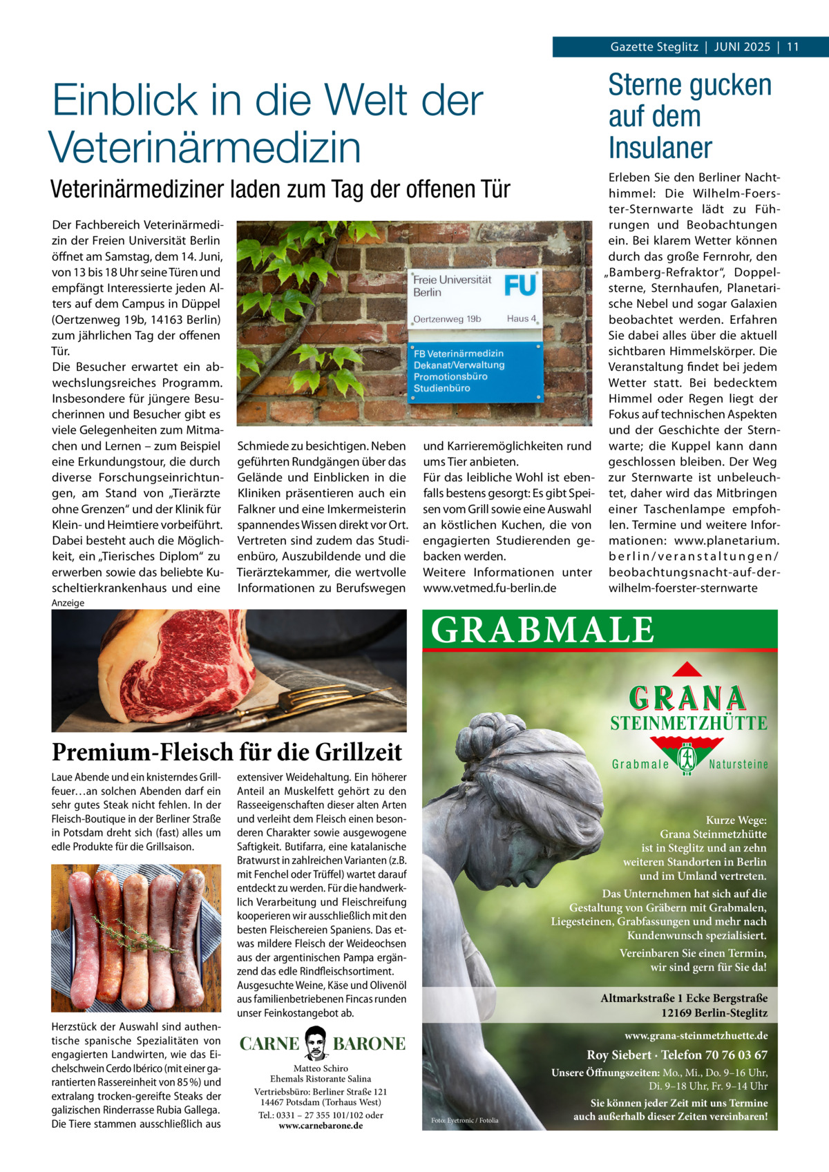 Gazette Steglitz  |  Juni 2025  |  11  Sterne gucken auf dem Insulaner  Einblick in die Welt der Veterinärmedizin Veterinärmediziner laden zum Tag der offenen Tür Der Fachbereich Veterinärmedizin der Freien Universität Berlin öffnet am Samstag, dem 14. Juni, von 13 bis 18 Uhr seine Türen und empfängt Interessierte jeden Alters auf dem Campus in Düppel (Oertzenweg 19b, 14163 Berlin) zum jährlichen Tag der offenen Tür. Die Besucher erwartet ein abwechslungsreiches Programm. Insbesondere für jüngere Besucherinnen und Besucher gibt es viele Gelegenheiten zum Mitmachen und Lernen – zum Beispiel eine Erkundungstour, die durch diverse Forschungseinrichtungen, am Stand von „Tierärzte ohne Grenzen“ und der Klinik für Klein- und Heimtiere vorbeiführt. Dabei besteht auch die Möglichkeit, ein „Tierisches Diplom“ zu erwerben sowie das beliebte Kuscheltierkrankenhaus und eine  Schmiede zu besichtigen. Neben geführten Rundgängen über das Gelände und Einblicken in die Kliniken präsentieren auch ein Falkner und eine Imkermeisterin spannendes Wissen direkt vor Ort. Vertreten sind zudem das Studienbüro, Auszubildende und die Tierärztekammer, die wertvolle Informationen zu Berufswegen  Anzeige  und Karrieremöglichkeiten rund ums Tier anbieten. Für das leibliche Wohl ist ebenfalls bestens gesorgt: Es gibt Speisen vom Grill sowie eine Auswahl an köstlichen Kuchen, die von engagierten Studierenden gebacken werden. Weitere Informationen unter www.vetmed.fu-berlin.de  GRABMALE STEINMETZHÜTTE  Premium-Fleisch für die Grillzeit Laue Abende und ein knisterndes Grillfeuer…an solchen Abenden darf ein sehr gutes Steak nicht fehlen. In der Fleisch-Boutique in der Berliner Straße in Potsdam dreht sich (fast) alles um edle Produkte für die Grillsaison.  Herzstück der Auswahl sind authentische spanische Spezialitäten von engagierten Landwirten, wie das Eichelschwein Cerdo Ibérico (mit einer garantierten Rassereinheit von 85 %) und extralang trocken-gereifte Steaks der galizischen Rinderrasse Rubia Gallega. Die Tiere stammen ausschließlich aus  Erleben Sie den Berliner Nachthimmel: Die Wilhelm-Foerster-Sternwarte lädt zu Führungen und Beobachtungen ein. Bei klarem Wetter können durch das große Fernrohr, den „Bamberg-Refraktor“, Doppelsterne, Sternhaufen, Planetarische Nebel und sogar Galaxien beobachtet werden. Erfahren Sie dabei alles über die aktuell sichtbaren Himmelskörper. Die Veranstaltung findet bei jedem Wetter statt. Bei bedecktem Himmel oder Regen liegt der Fokus auf technischen Aspekten und der Geschichte der Sternwarte; die Kuppel kann dann geschlossen bleiben. Der Weg zur Sternwarte ist unbeleuchtet, daher wird das Mitbringen einer Taschenlampe empfohlen. Termine und weitere Informationen: www.planetarium. berlin/veranstaltungen/ beobachtungsnacht-auf-derwilhelm-foerster-sternwarte  Grabmale  extensiver Weidehaltung. Ein höherer Anteil an Muskelfett gehört zu den Rasseeigenschaften dieser alten Arten und verleiht dem Fleisch einen besonderen Charakter sowie ausgewogene Saftigkeit. Butifarra, eine katalanische Bratwurst in zahlreichen Varianten (z.B. mit Fenchel oder Trüffel) wartet darauf entdeckt zu werden. Für die handwerklich Verarbeitung und Fleischreifung kooperieren wir ausschließlich mit den besten Fleischereien Spaniens. Das etwas mildere Fleisch der Weideochsen aus der argentinischen Pampa ergänzend das edle Rindfleischsortiment. Ausgesuchte Weine, Käse und Olivenöl aus familienbetriebenen Fincas runden unser Feinkostangebot ab.  CARNE  Kurze Wege: Grana Steinmetzhütte ist in Steglitz und an zehn weiteren Standorten in Berlin und im Umland vertreten. Das Unternehmen hat sich auf die Gestaltung von Gräbern mit Grabmalen, Liegesteinen, Grabfassungen und mehr nach Kundenwunsch spezialisiert. Vereinbaren Sie einen Termin, wir sind gern für Sie da!  Altmarkstraße 1 Ecke Bergstraße 12169 Berlin-Steglitz www.grana-steinmetzhuette.de  BARONE  Matteo Schiro Ehemals Ristorante Salina Vertriebsbüro: Berliner Straße 121 14467 Potsdam (Torhaus West) Tel.: 0331 – 27 355 101/102 oder www.carnebarone.de  Natursteine  Roy Siebert · Telefon 70 76 03 67 Unsere Öffnungszeiten: Mo., Mi., Do. 9–16 Uhr, Di. 9–18 Uhr, Fr. 9–14 Uhr Foto: Eyetronic / Fotolia  Sie können jeder Zeit mit uns Termine auch außerhalb dieser Zeiten vereinbaren!