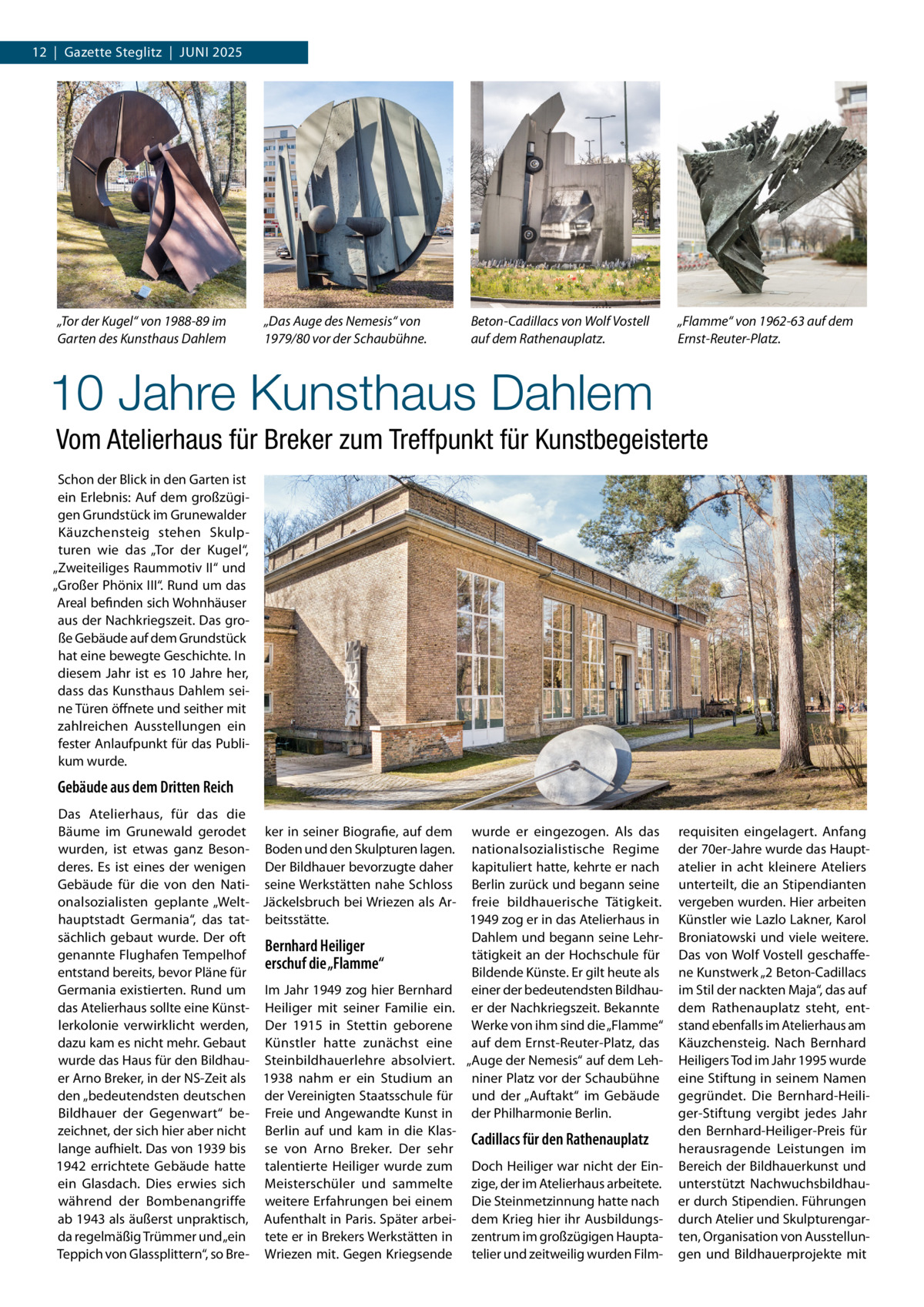 12  |  Gazette Steglitz  |  Juni 2025  „Tor der Kugel“ von 1988-89 im Garten des Kunsthaus Dahlem  „Das Auge des Nemesis“ von 1979/80 vor der Schaubühne.  Beton-Cadillacs von Wolf Vostell auf dem Rathenauplatz.  „Flamme“ von 1962-63 auf dem Ernst-Reuter-Platz.  10 Jahre Kunsthaus Dahlem Vom Atelierhaus für Breker zum Treffpunkt für Kunstbegeisterte Schon der Blick in den Garten ist ein Erlebnis: Auf dem großzügigen Grundstück im Grunewalder Käuzchensteig stehen Skulpturen wie das „Tor der Kugel“, „Zweiteiliges Raummotiv II“ und „Großer Phönix III“. Rund um das Areal befinden sich Wohnhäuser aus der Nachkriegszeit. Das große Gebäude auf dem Grundstück hat eine bewegte Geschichte. In diesem Jahr ist es 10  Jahre her, dass das Kunsthaus Dahlem seine Türen öffnete und seither mit zahlreichen Ausstellungen ein fester Anlaufpunkt für das Publikum wurde.  Gebäude aus dem Dritten Reich Das Atelierhaus, für das die Bäume im Grunewald gerodet ker in seiner Biografie, auf dem wurde er eingezogen. Als das wurden, ist etwas ganz Beson- Boden und den Skulpturen lagen. nationalsozialistische Regime deres. Es ist eines der wenigen Der Bildhauer bevorzugte daher kapituliert hatte, kehrte er nach Gebäude für die von den Nati- seine Werkstätten nahe Schloss Berlin zurück und begann seine onalsozialisten geplante „Welt- Jäckelsbruch bei Wriezen als Ar- freie bildhauerische Tätigkeit. hauptstadt Germania“, das tat- beitsstätte. 1949 zog er in das Atelierhaus in sächlich gebaut wurde. Der oft Dahlem und begann seine LehrBernhard Heiliger genannte Flughafen Tempelhof tätigkeit an der Hochschule für erschuf die „Flamme“ entstand bereits, bevor Pläne für Bildende Künste. Er gilt heute als Germania existierten. Rund um Im Jahr 1949 zog hier Bernhard einer der bedeutendsten Bildhaudas Atelierhaus sollte eine Künst- Heiliger mit seiner Familie ein. er der Nachkriegszeit. Bekannte lerkolonie verwirklicht werden, Der 1915 in Stettin geborene Werke von ihm sind die „Flamme“ dazu kam es nicht mehr. Gebaut Künstler hatte zunächst eine auf dem Ernst-Reuter-Platz, das wurde das Haus für den Bildhau- Steinbildhauerlehre absolviert. „Auge der Nemesis“ auf dem Leher Arno Breker, in der NS-Zeit als 1938 nahm er ein Studium an niner Platz vor der Schaubühne den „bedeutendsten deutschen der Vereinigten Staatsschule für und der „Auftakt“ im Gebäude Bildhauer der Gegenwart“ be- Freie und Angewandte Kunst in der Philharmonie Berlin. zeichnet, der sich hier aber nicht Berlin auf und kam in die KlasCadillacs für den Rathenauplatz lange aufhielt. Das von 1939 bis se von Arno Breker. Der sehr 1942 errichtete Gebäude hatte talentierte Heiliger wurde zum Doch Heiliger war nicht der Einein Glasdach. Dies erwies sich Meisterschüler und sammelte zige, der im Atelierhaus arbeitete. während der Bombenangriffe weitere Erfahrungen bei einem Die Steinmetzinnung hatte nach ab 1943 als äußerst unpraktisch, Aufenthalt in Paris. Später arbei- dem Krieg hier ihr Ausbildungsda regelmäßig Trümmer und „ein tete er in Brekers Werkstätten in zentrum im großzügigen HauptaTeppich von Glassplittern“, so Bre- Wriezen mit. Gegen Kriegsende telier und zeitweilig wurden Film requisiten eingelagert. Anfang der 70er-Jahre wurde das Hauptatelier in acht kleinere Ateliers unterteilt, die an Stipendianten vergeben wurden. Hier arbeiten Künstler wie Lazlo Lakner, Karol Broniatowski und viele weitere. Das von Wolf Vostell geschaffene Kunstwerk „2 Beton-Cadillacs im Stil der nackten Maja“, das auf dem Rathenauplatz steht, entstand ebenfalls im Atelierhaus am Käuzchensteig. Nach Bernhard Heiligers Tod im Jahr 1995 wurde eine Stiftung in seinem Namen gegründet. Die Bernhard-Heiliger-Stiftung vergibt jedes Jahr den Bernhard-Heiliger-Preis für herausragende Leistungen im Bereich der Bildhauerkunst und unterstützt Nachwuchsbildhauer durch Stipendien. Führungen durch Atelier und Skulpturengarten, Organisation von Ausstellungen und Bildhauerprojekte mit
