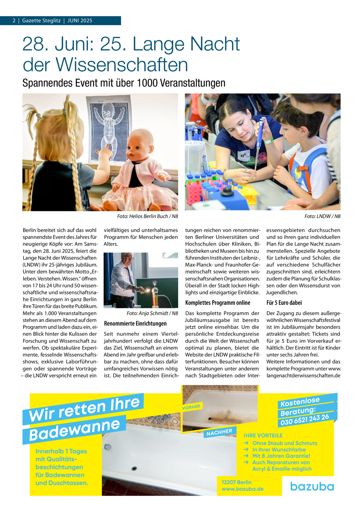 2  |  Gazette Steglitz  |  Juni 2025  28. Juni: 25. Lange Nacht der Wissenschaften Spannendes Event mit über 1000 Veranstaltungen  �  Foto: Helios Berlin Buch / N8  Berlin bereitet sich auf das wohl spannendste Event des Jahres für neugierige Köpfe vor: Am Samstag, den 28. Juni 2025, feiert die Lange Nacht der Wissenschaften (LNDW) ihr 25-jähriges Jubiläum. Unter dem bewährten Motto „Erleben. Verstehen. Wissen.“ öffnen von 17 bis 24 Uhr rund 50 wissenschaftliche und wissenschaftsnahe Einrichtungen in ganz Berlin ihre Türen für das breite Publikum. Mehr als 1.000 Veranstaltungen stehen an diesem Abend auf dem Programm und laden dazu ein, einen Blick hinter die Kulissen der Forschung und Wissenschaft zu werfen. Ob spektakuläre Experimente, fesselnde Wissenschaftsshows, exklusive Laborführungen oder spannende Vorträge – die LNDW verspricht erneut ein  vielfältiges und unterhaltsames Programm für Menschen jeden Alters.  Foto: LNDW / N8  tungen reichen von renommier- essensgebieten durchsuchen ten Berliner Universitäten und und so ihren ganz individuellen Hochschulen über Kliniken, Bi- Plan für die Lange Nacht zusambliotheken und Museen bis hin zu menstellen. Spezielle Angebote führenden Instituten der Leibniz-, für Lehrkräfte und Schüler, die Max-Planck- und Fraunhofer-Ge- auf verschiedene Schulfächer meinschaft sowie weiteren wis- zugeschnitten sind, erleichtern senschaftsnahen Organisationen. zudem die Planung für SchulklasÜberall in der Stadt locken High- sen oder den Wissensdurst von lights und einzigartige Einblicke. Jugendlichen.  Komplettes Programm online �  Foto: Anja Schmidt / N8  Das komplette Programm der Jubiläumsausgabe ist bereits Renommierte Einrichtungen jetzt online einsehbar. Um die Seit nunmehr einem Viertel- persönliche Entdeckungsreise jahrhundert verfolgt die LNDW durch die Welt der Wissenschaft das Ziel, Wissenschaft an einem optimal zu planen, bietet die Abend im Jahr greifbar und erleb- Website der LNDW praktische Filbar zu machen, ohne dass dafür terfunktionen. Besucher können umfangreiches Vorwissen nötig Veranstaltungen unter anderem ist. Die teilnehmenden Einrich- nach Stadtgebieten oder Inter e r h I n e t Wir ret e n n a w e Bad Innerhalb 1 Tages mit Qualitäts­ beschichtungen für Badewannen und Duschtassen.  �  Für 5 Euro dabei Der Zugang zu diesem außergewöhnlichen Wissenschaftsfestival ist im Jubiläumsjahr besonders attraktiv gestaltet: Tickets sind für je 5  Euro im Vorverkauf erhältlich. Der Eintritt ist für Kinder unter sechs Jahren frei. Weitere Informationen und das komplette Programm unter www. langenachtderwissenschaften.de  se Kostenlo g: B e r at un 243 26 030 6521  VORHER  NACHH  ER  IHRE VORTEILE Ohne Staub und Schmutz In Ihrer Wunschfarbe Mit 8 Jahren Garantie! Auch Reparaturen von Acryl & Emaille möglich  12207 Berlin www.bazuba.de