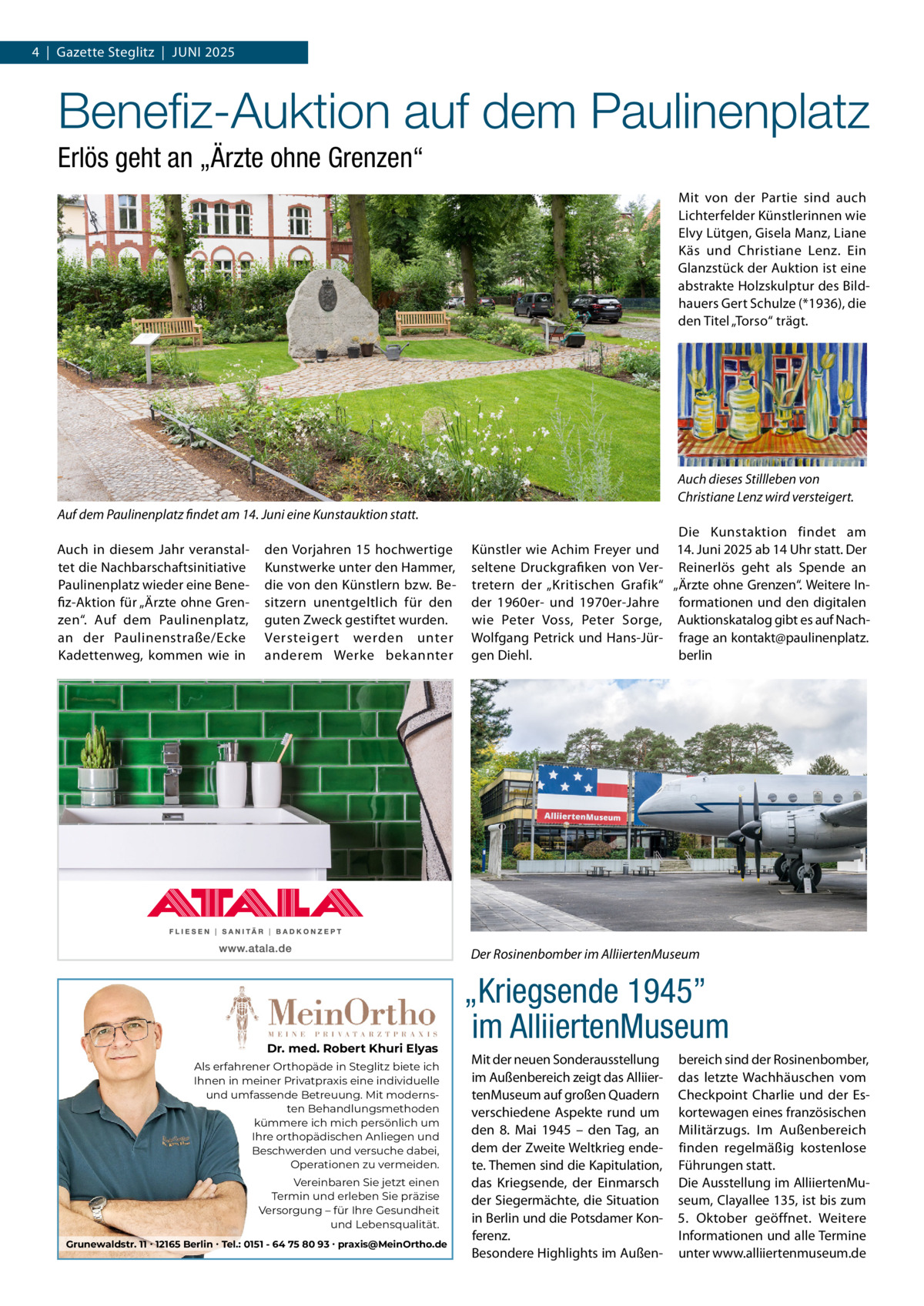 4  |  Gazette Steglitz  |  JUNI 2025  Beneﬁz-Auktion auf dem Paulinenplatz Erlös geht an „Ärzte ohne Grenzen“ Mit von der Partie sind auch Lichterfelder Künstlerinnen wie Elvy Lütgen, Gisela Manz, Liane Käs und Christiane Lenz. Ein Glanzstück der Auktion ist eine abstrakte Holzskulptur des Bildhauers Gert Schulze (*1936), die den Titel „Torso“ trägt.  Auch dieses Stillleben von Christiane Lenz wird versteigert. Auf dem Paulinenplatz findet am 14. Juni eine Kunstauktion statt. Auch in diesem Jahr veranstaltet die Nachbarschaftsinitiative Paulinenplatz wieder eine Benefiz-Aktion für „Ärzte ohne Grenzen“. Auf dem Paulinenplatz, an der Paulinenstraße/Ecke Kadettenweg, kommen wie in  den Vorjahren 15 hochwertige Kunstwerke unter den Hammer, die von den Künstlern bzw. Besitzern unentgeltlich für den guten Zweck gestiftet wurden. Versteigert werden unter anderem Werke bekannter  Die Kunstaktion findet am Künstler wie Achim Freyer und 14. Juni 2025 ab 14 Uhr statt. Der seltene Druckgrafiken von Ver- Reinerlös geht als Spende an tretern der „Kritischen Grafik“ „Ärzte ohne Grenzen“. Weitere Inder 1960er- und 1970er-Jahre formationen und den digitalen wie Peter Voss, Peter Sorge, Auktionskatalog gibt es auf NachWolfgang Petrick und Hans-Jür- frage an kontakt@paulinenplatz. gen Diehl. berlin  Der Rosinenbomber im AlliiertenMuseum  Dr. med. Robert Khuri Elyas Als erfahrener Orthopäde in Steglitz biete ich Ihnen in meiner Privatpraxis eine individuelle und umfassende Betreuung. Mit modernsten Behandlungsmethoden kümmere ich mich persönlich um Ihre orthopädischen Anliegen und Beschwerden und versuche dabei, Operationen zu vermeiden. Vereinbaren Sie jetzt einen Termin und erleben Sie präzise Versorgung – für Ihre Gesundheit und Lebensqualität. Grunewaldstr. 11 ∙ 12165 Berlin ∙ Tel.: 0151 - 64 75 80 93 ∙ praxis@MeinOrtho.de  „Kriegsende 1945” im AlliiertenMuseum Mit der neuen Sonderausstellung im Außenbereich zeigt das AlliiertenMuseum auf großen Quadern verschiedene Aspekte rund um den 8.  Mai 1945 – den Tag, an dem der Zweite Weltkrieg endete. Themen sind die Kapitulation, das Kriegsende, der Einmarsch der Siegermächte, die Situation in Berlin und die Potsdamer Konferenz. Besondere Highlights im Außen bereich sind der Rosinenbomber, das letzte Wachhäuschen vom Checkpoint Charlie und der Eskortewagen eines französischen Militärzugs. Im Außenbereich finden regelmäßig kostenlose Führungen statt. Die Ausstellung im AlliiertenMuseum, Clayallee 135, ist bis zum 5.  Oktober geöffnet. Weitere Informationen und alle Termine unter www.alliiertenmuseum.de