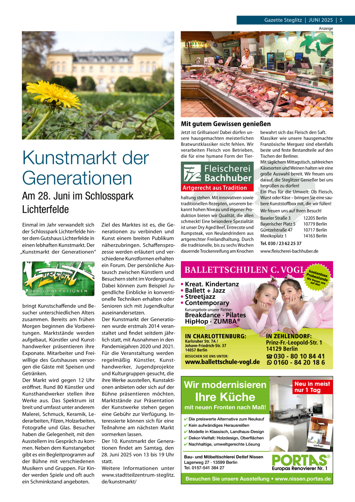 Gazette Steglitz  |  JUNI 2025  |  5 Anzeige  Mit gutem Gewissen genießen  Kunstmarkt der Generationen Am 28. Juni im Schlosspark Lichterfelde Einmal im Jahr verwandelt sich der Schlosspark Lichterfelde hinter dem Gutshaus Lichterfelde in einen lebhaften Kunstmarkt. Der „Kunstmarkt der Generationen“  bringt Kunstschaffende und Besucher unterschiedlichen Alters zusammen. Bereits am frühen Morgen beginnen die Vorbereitungen. Marktstände werden aufgebaut, Künstler und Kunsthandwerker präsentieren ihre Exponate. Mitarbeiter und Freiwillige des Gutshauses versorgen die Gäste mit Speisen und Getränken. Der Markt wird gegen 12  Uhr eröffnet. Rund 80 Künstler und Kunsthandwerker stellen ihre Werke aus. Das Spektrum ist breit und umfasst unter anderem Malerei, Schmuck, Keramik, Lederarbeiten, Filzen, Holzarbeiten, Fotografie und Glas. Besucher haben die Gelegenheit, mit den Ausstellern ins Gespräch zu kommen. Neben dem Kunstangebot gibt es ein Begleitprogramm auf der Bühne mit verschiedenen Musikern und Gruppen. Für Kinder werden Spiele und oft auch ein Schminkstand angeboten.  Ziel des Marktes ist es, die Generationen zu verbinden und Kunst einem breiten Publikum näherzubringen. Schaffensprozesse werden erläutert und verschiedene Kunstformen erhalten ein Forum. Der persönliche Austausch zwischen Künstlern und Besuchern steht im Vordergrund. Dabei können zum Beispiel Jugendliche Einblicke in konventionelle Techniken erhalten oder Senioren sich mit Jugendkultur auseinandersetzen. Der Kunstmarkt der Generationen wurde erstmals 2014 veranstaltet und findet seitdem jährlich statt, mit Ausnahmen in den Pandemiejahren 2020 und 2021. Für die Veranstaltung werden regelmäßig Künstler, Kunsthandwerker, Jugendprojekte und Kulturgruppen gesucht, die ihre Werke ausstellen, Kunstaktionen anbieten oder sich auf der Bühne präsentieren möchten. Marktstände zur Präsentation der Kunstwerke stehen gegen eine Gebühr zur Verfügung. Interessierte können sich für eine Teilnahme am nächsten Markt vormerken lassen. Der 10. Kunstmarkt der Generationen findet am Samtag, den 28. Juni 2025 von 13 bis 19 Uhr statt. Weitere Informationen unter www.stadtteilzentrum-steglitz. de/kunstmarkt/  Jetzt ist Grillsaison! Dabei dürfen unsere hausgemachten meisterlichen Bratwurstklassiker nicht fehlen. Wir verarbeiten Fleisch von Betrieben, die für eine humane Form der Tier Artgerecht aus Tradition haltung stehen. Mit innovativen sowie traditionellen Rezepten, unserem bekannt hohen Niveau und eigener Produktion bieten wir Qualität, die allen schmeckt! Eine besondere Spezialität ist unser Dry Aged Beef, Entrecote und Rumpsteak, von Neulandrindern aus artgerechter Freilandhaltung. Durch die traditionelle, bis zu sechs Wochen dauernde Trockenreifung am Knochen  bewahrt sich das Fleisch den Saft. Klassiker wie unsere hausgemachte Französische Merguez sind ebenfalls beste und feste Bestandteile auf den Tischen der Berliner. Mit täglichem Mittagstisch, zahlreichen Käsesorten und Weinen halten wir eine große Auswahl bereit. Wir freuen uns darauf, die Steglitzer Genießer bei uns begrüßen zu dürfen! Ein Plus für die Umwelt: Ob Fleisch, Wurst oder Käse – bringen Sie eine saubere Kunststoffbox mit, die wir füllen! Wir freuen uns auf Ihren Besuch! Baseler Straße 3 12205 Berlin Bayerischer Platz 5 10779 Berlin Güntzelstraße 47 10717 Berlin Mexikoplatz 1 14163 Berlin Tel. 030 / 23 62 25 37 www.fleischerei-bachhuber.de  • Kreat. Kindertanz • Ballett + Jazz • Streetjazz • Contemporary Kursangebote unserer Partner:  Breakdance · Pilates HipHop · ZUMBA®  ☎ 030 - 80 10 84 41 0160 - 84 20 18 6  Wir modernisieren  Ihre Küche  Neu in meist nur 1 Tag  mit neuen Fronten nach Maß! ✔ Die preiswerte Alternative zum Neukauf ✔ Kein aufwändiges Herausreißen ✔ Modelle in Klassisch, Landhaus-Design ✔ Dekor-Vielfalt: Holzdesign, Oberflächen ✔ Nachhaltige, umweltgerechte Lösung  vorher  Bau- und Möbeltischlerei Detlef Nissen Lagerweg 27 · 13599 Berlin Tel. 0157-541 384 27  Besuchen Sie unsere Ausstellung • www.nissen.portas.de