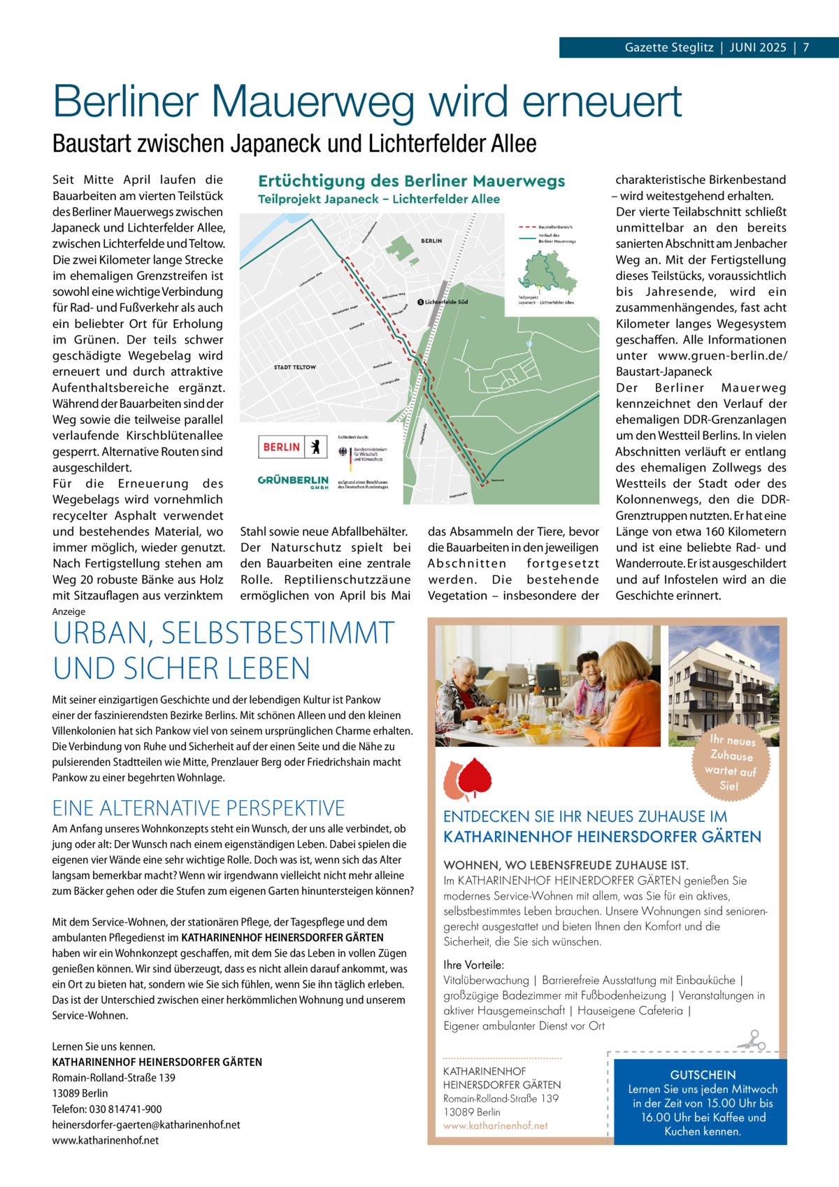 Gazette Steglitz  |  JUNI 2025  |  7  Berliner Mauerweg wird erneuert Baustart zwischen Japaneck und Lichterfelder Allee Seit Mitte April laufen die Bauarbeiten am vierten Teilstück des Berliner Mauerwegs zwischen Japaneck und Lichterfelder Allee, zwischen Lichterfelde und Teltow. Die zwei Kilometer lange Strecke im ehemaligen Grenzstreifen ist sowohl eine wichtige Verbindung für Rad- und Fußverkehr als auch ein beliebter Ort für Erholung im Grünen. Der teils schwer geschädigte Wegebelag wird erneuert und durch attraktive Aufenthaltsbereiche ergänzt. Während der Bauarbeiten sind der Weg sowie die teilweise parallel verlaufende Kirschblütenallee gesperrt. Alternative Routen sind ausgeschildert. Für die Erneuerung des Wegebelags wird vornehmlich recycelter Asphalt verwendet und bestehendes Material, wo immer möglich, wieder genutzt. Nach Fertigstellung stehen am Weg 20 robuste Bänke aus Holz mit Sitzauflagen aus verzinktem  Stahl sowie neue Abfallbehälter. Der Naturschutz spielt bei den Bauarbeiten eine zentrale Rolle. Reptilienschutzzäune ermöglichen von April bis Mai  das Absammeln der Tiere, bevor die Bauarbeiten in den jeweiligen Abschnitten fo r t g e s e t z t werden. Die bestehende Vegetation – insbesondere der  charakteristische Birkenbestand – wird weitestgehend erhalten. Der vierte Teilabschnitt schließt unmittelbar an den bereits sanierten Abschnitt am Jenbacher Weg an. Mit der Fertigstellung dieses Teilstücks, voraussichtlich bis Jahresende, wird ein zusammenhängendes, fast acht Kilometer langes Wegesystem geschaffen. Alle Informationen unter www.gruen-berlin.de/ Baustart-Japaneck Der Berliner Mauer weg kennzeichnet den Verlauf der ehemaligen DDR-Grenzanlagen um den Westteil Berlins. In vielen Abschnitten verläuft er entlang des ehemaligen Zollwegs des Westteils der Stadt oder des Kolonnenwegs, den die DDRGrenztruppen nutzten. Er hat eine Länge von etwa 160 Kilometern und ist eine beliebte Rad- und Wanderroute. Er ist ausgeschildert und auf Infostelen wird an die Geschichte erinnert.  Anzeige  URBAN, SELBSTBESTIMMT UND SICHER LEBEN  Mit seiner einzigartigen Geschichte und der lebendigen Kultur ist Pankow einer der faszinierendsten Bezirke Berlins. Mit schönen Alleen und den kleinen Villenkolonien hat sich Pankow viel von seinem ursprünglichen Charme erhalten. Die Verbindung von Ruhe und Sicherheit auf der einen Seite und die Nähe zu pulsierenden Stadtteilen wie Mitte, Prenzlauer Berg oder Friedrichshain macht Pankow zu einer begehrten Wohnlage.  EINE ALTERNATIVE PERSPEKTIVE Am Anfang unseres Wohnkonzepts steht ein Wunsch, der uns alle verbindet, ob jung oder alt: Der Wunsch nach einem eigenständigen Leben. Dabei spielen die eigenen vier Wände eine sehr wichtige Rolle. Doch was ist, wenn sich das Alter langsam bemerkbar macht? Wenn wir irgendwann vielleicht nicht mehr alleine zum Bäcker gehen oder die Stufen zum eigenen Garten hinuntersteigen können? Mit dem Service-Wohnen, der stationären Pflege, der Tagespflege und dem ambulanten Pflegedienst im KATHARINENHOF HEINERSDORFER GÄRTEN haben wir ein Wohnkonzept geschaffen, mit dem Sie das Leben in vollen Zügen genießen können. Wir sind überzeugt, dass es nicht allein darauf ankommt, was ein Ort zu bieten hat, sondern wie Sie sich fühlen, wenn Sie ihn täglich erleben. Das ist der Unterschied zwischen einer herkömmlichen Wohnung und unserem Service-Wohnen. Lernen Sie uns kennen. KATHARINENHOF HEINERSDORFER GÄRTEN Romain-Rolland-Straße 139 13089 Berlin Telefon: 030 814741-900 heinersdorfer-gaerten@katharinenhof.net www.katharinenhof.net  Ihr neues Zuhause war tet auf Sie!  ENTDECKEN SIE IHR NEUES ZUHAUSE IM KATHARINENHOF HEINERSDORFER GÄRTEN WOHNEN, WO LEBENSFREUDE ZUHAUSE IST. Im KATHARINENHOF HEINERDORFER GÄRTEN genießen Sie modernes Service-Wohnen mit allem, was Sie für ein aktives, selbstbestimmtes Leben brauchen. Unsere Wohnungen sind seniorengerecht ausgestattet und bieten Ihnen den Komfort und die Sicherheit, die Sie sich wünschen. Ihre Vorteile: Vitalüberwachung | Barrierefreie Ausstattung mit Einbauküche | großzügige Badezimmer mit Fußbodenheizung | Veranstaltungen in aktiver Hausgemeinschaft | Hauseigene Cafeteria | Eigener ambulanter Dienst vor Ort KATHARINENHOF HEINERSDORFER GÄRTEN Romain-Rolland-Straße 139 13089 Berlin www.katharinenhof.net  GUTSCHEIN Lernen Sie uns jeden Mittwoch in der Zeit von 15.00 Uhr bis 16.00 Uhr bei Kaffee und Kuchen kennen.