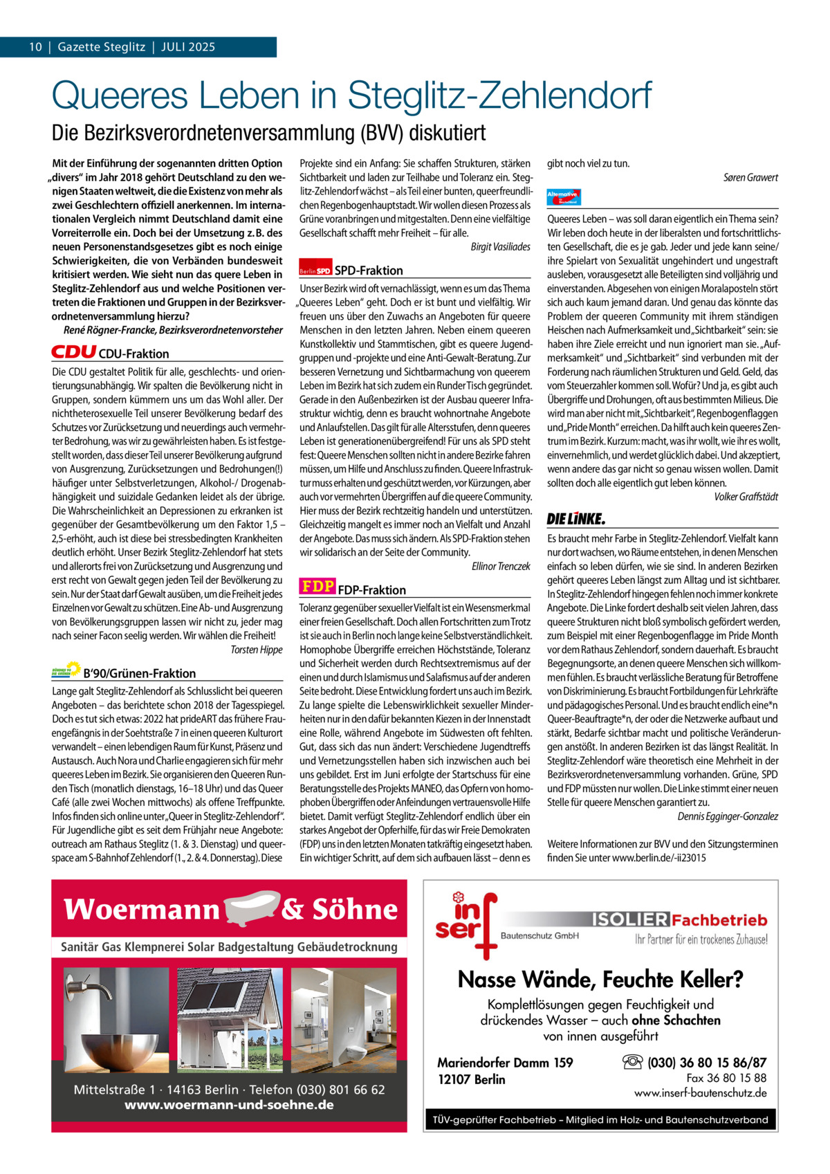 1 | Gazette Zehlendorf 10  |  Gazette Steglitz  |  Juli | Juli2025 2025  Queeres Leben in Steglitz-Zehlendorf Die Bezirksverordnetenversammlung (BVV) diskutiert Mit der Einführung der sogenannten dritten Option Projekte sind ein Anfang: Sie schaffen Strukturen, stärken „divers“ im Jahr 2018 gehört Deutschland zu den we- Sichtbarkeit und laden zur Teilhabe und Toleranz ein. Stegnigen Staaten weltweit, die die Existenz von mehr als litz-Zehlendorf wächst – als Teil einer bunten, queerfreundlizwei Geschlechtern oﬃziell anerkennen. Im interna- chen Regenbogenhauptstadt. Wir wollen diesen Prozess als tionalen Vergleich nimmt Deutschland damit eine Grüne voranbringen und mitgestalten. Denn eine vielfältige Vorreiterrolle ein. Doch bei der Umsetzung z. B. des Gesellschaft schafft mehr Freiheit – für alle. neuen Personenstandsgesetzes gibt es noch einige Birgit Vasiliades Schwierigkeiten, die von Verbänden bundesweit SPD-Fraktion kritisiert werden. Wie sieht nun das quere Leben in Berlin Steglitz-Zehlendorf aus und welche Positionen ver- Unser Bezirk wird oft vernachlässigt, wenn es um das Thema treten die Fraktionen und Gruppen in der Bezirksver- „Queeres Leben“ geht. Doch er ist bunt und vielfältig. Wir freuen uns über den Zuwachs an Angeboten für queere ordnetenversammlung hierzu? René Rögner-Francke, Bezirksverordnetenvorsteher Menschen in den letzten Jahren. Neben einem queeren Kunstkollektiv und Stammtischen, gibt es queere JugendCDU-Fraktion gruppen und -projekte und eine Anti-Gewalt-Beratung. Zur Die CDU gestaltet Politik für alle, geschlechts- und orien- besseren Vernetzung und Sichtbarmachung von queerem tierungsunabhängig. Wir spalten die Bevölkerung nicht in Leben im Bezirk hat sich zudem ein Runder Tisch gegründet. Gruppen, sondern kümmern uns um das Wohl aller. Der Gerade in den Außenbezirken ist der Ausbau queerer Infranichtheterosexuelle Teil unserer Bevölkerung bedarf des struktur wichtig, denn es braucht wohnortnahe Angebote Schutzes vor Zurücksetzung und neuerdings auch vermehr- und Anlaufstellen. Das gilt für alle Altersstufen, denn queeres ter Bedrohung, was wir zu gewährleisten haben. Es ist festge- Leben ist generationenübergreifend! Für uns als SPD steht stellt worden, dass dieser Teil unserer Bevölkerung aufgrund fest: Queere Menschen sollten nicht in andere Bezirke fahren von Ausgrenzung, Zurücksetzungen und Bedrohungen(!) müssen, um Hilfe und Anschluss zu finden. Queere Infrastrukhäufiger unter Selbstverletzungen, Alkohol-/ Drogenab- tur muss erhalten und geschützt werden, vor Kürzungen, aber hängigkeit und suizidale Gedanken leidet als der übrige. auch vor vermehrten Übergriffen auf die queere Community. Die Wahrscheinlichkeit an Depressionen zu erkranken ist Hier muss der Bezirk rechtzeitig handeln und unterstützen. gegenüber der Gesamtbevölkerung um den Faktor 1,5 – Gleichzeitig mangelt es immer noch an Vielfalt und Anzahl 2,5-erhöht, auch ist diese bei stressbedingten Krankheiten der Angebote. Das muss sich ändern. Als SPD-Fraktion stehen deutlich erhöht. Unser Bezirk Steglitz-Zehlendorf hat stets wir solidarisch an der Seite der Community. und allerorts frei von Zurücksetzung und Ausgrenzung und Ellinor Trenczek erst recht von Gewalt gegen jeden Teil der Bevölkerung zu FDP-Fraktion sein. Nur der Staat darf Gewalt ausüben, um die Freiheit jedes Einzelnen vor Gewalt zu schützen. Eine Ab- und Ausgrenzung Toleranz gegenüber sexueller Vielfalt ist ein Wesensmerkmal von Bevölkerungsgruppen lassen wir nicht zu, jeder mag einer freien Gesellschaft. Doch allen Fortschritten zum Trotz nach seiner Facon seelig werden. Wir wählen die Freiheit! ist sie auch in Berlin noch lange keine Selbstverständlichkeit. Torsten Hippe Homophobe Übergriffe erreichen Höchststände, Toleranz und Sicherheit werden durch Rechtsextremismus auf der B‘90/Grünen-Fraktion einen und durch Islamismus und Salafismus auf der anderen Lange galt Steglitz-Zehlendorf als Schlusslicht bei queeren Seite bedroht. Diese Entwicklung fordert uns auch im Bezirk. Angeboten – das berichtete schon 2018 der Tagesspiegel. Zu lange spielte die Lebenswirklichkeit sexueller MinderDoch es tut sich etwas: 2022 hat prideART das frühere Frau- heiten nur in den dafür bekannten Kiezen in der Innenstadt engefängnis in der Soehtstraße 7 in einen queeren Kulturort eine Rolle, während Angebote im Südwesten oft fehlten. verwandelt – einen lebendigen Raum für Kunst, Präsenz und Gut, dass sich das nun ändert: Verschiedene Jugendtreffs Austausch. Auch Nora und Charlie engagieren sich für mehr und Vernetzungsstellen haben sich inzwischen auch bei queeres Leben im Bezirk. Sie organisieren den Queeren Run- uns gebildet. Erst im Juni erfolgte der Startschuss für eine den Tisch (monatlich dienstags, 16–18 Uhr) und das Queer Beratungsstelle des Projekts MANEO, das Opfern von homoCafé (alle zwei Wochen mittwochs) als offene Treffpunkte. phoben Übergriffen oder Anfeindungen vertrauensvolle Hilfe Infos finden sich online unter„Queer in Steglitz-Zehlendorf“. bietet. Damit verfügt Steglitz-Zehlendorf endlich über ein Für Jugendliche gibt es seit dem Frühjahr neue Angebote: starkes Angebot der Opferhilfe, für das wir Freie Demokraten outreach am Rathaus Steglitz (1. & 3. Dienstag) und queer- (FDP) uns in den letzten Monaten tatkräftig eingesetzt haben. space am S-Bahnhof Zehlendorf (1., 2. & 4. Donnerstag). Diese Ein wichtiger Schritt, auf dem sich aufbauen lässt – denn es  1.140 Zeichen pro Fraktion Sanitär Gas Klempnerei Solar Badgestaltung Gebäudetrocknung   Vorwort 583 CDu 1.137 Grüne 1.101 SPD 1.135 FDP 1.134 Mittelstraße 1 · 14163 Berlin · Telefon (030) 801 66 62 AfD 1.141 www.woermann-und-soehne.de linke 1.138  gibt noch viel zu tun. Søren Grawert Alternative für  Deutschland  AfD   Queeres Leben – was soll daran eigentlich ein Thema sein? Wir leben doch heute in der liberalsten und fortschrittlichsten Gesellschaft, die es je gab. Jeder und jede kann seine/ ihre Spielart von Sexualität ungehindert und ungestraft ausleben, vorausgesetzt alle Beteiligten sind volljährig und einverstanden. Abgesehen von einigen Moralaposteln stört sich auch kaum jemand daran. Und genau das könnte das Problem der queeren Community mit ihrem ständigen Heischen nach Aufmerksamkeit und „Sichtbarkeit“ sein: sie haben ihre Ziele erreicht und nun ignoriert man sie. „Aufmerksamkeit“ und „Sichtbarkeit“ sind verbunden mit der Forderung nach räumlichen Strukturen und Geld. Geld, das vom Steuerzahler kommen soll. Wofür? Und ja, es gibt auch Übergriffe und Drohungen, oft aus bestimmten Milieus. Die wird man aber nicht mit„Sichtbarkeit“, Regenbogenflaggen und„Pride Month“ erreichen. Da hilft auch kein queeres Zentrum im Bezirk. Kurzum: macht, was ihr wollt, wie ihr es wollt, einvernehmlich, und werdet glücklich dabei. Und akzeptiert, wenn andere das gar nicht so genau wissen wollen. Damit sollten doch alle eigentlich gut leben können. Volker Graffstädt  Die Linke  Es braucht mehr Farbe in Steglitz-Zehlendorf. Vielfalt kann nur dort wachsen, wo Räume entstehen, in denen Menschen einfach so leben dürfen, wie sie sind. In anderen Bezirken gehört queeres Leben längst zum Alltag und ist sichtbarer. In Steglitz-Zehlendorf hingegen fehlen noch immer konkrete Angebote. Die Linke fordert deshalb seit vielen Jahren, dass queere Strukturen nicht bloß symbolisch gefördert werden, zum Beispiel mit einer Regenbogenflagge im Pride Month vor dem Rathaus Zehlendorf, sondern dauerhaft. Es braucht Begegnungsorte, an denen queere Menschen sich willkommen fühlen. Es braucht verlässliche Beratung für Betroffene von Diskriminierung. Es braucht Fortbildungen für Lehrkräfte und pädagogisches Personal. Und es braucht endlich eine*n Queer-Beauftragte*n, der oder die Netzwerke aufbaut und stärkt, Bedarfe sichtbar macht und politische Veränderungen anstößt. In anderen Bezirken ist das längst Realität. In Steglitz-Zehlendorf wäre theoretisch eine Mehrheit in der Bezirksverordnetenversammlung vorhanden. Grüne, SPD und FDP müssten nur wollen. Die Linke stimmt einer neuen Stelle für queere Menschen garantiert zu. Dennis Egginger-Gonzalez Weitere Informationen zur BVV und den Sitzungsterminen finden Sie unter www.berlin.de/-ii23015  Nasse Wände, Feuchte Keller? Komplettlösungen gegen Feuchtigkeit und drückendes Wasser – auch ohne Schachten von innen ausgeführt Mariendorfer Damm 159 12107 Berlin  (030) 36 80 15 86/87 Fax 36 80 15 88 www.inserf-bautenschutz.de  TÜV-geprüfter Fachbetrieb – Mitglied im Holz- und Bautenschutzverband