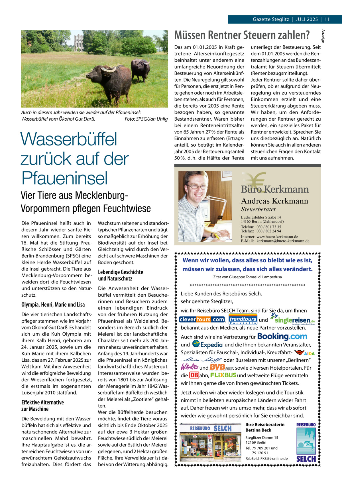 Gazette Steglitz  |  Juli 2025  |  11  Auch in diesem Jahr weiden sie wieder auf der Pfaueninsel: Wasserbüffel vom Ökohof Gut Darß. � Foto: SPSG/Jan Uhlig  Wasserbüffel zurück auf der Pfaueninsel  Das am 01.01.2005 in Kraft getretene Alterseinkünftegesetz beinhaltet unter anderem eine umfangreiche Neuordnung der Besteuerung von Alterseinkünften. Die Neuregelung gilt sowohl für Personen, die erst jetzt in Rente gehen oder noch im Arbeitsleben stehen, als auch für Personen, die bereits vor 2005 eine Rente bezogen haben, so genannte Bestandsrentner. Waren bisher bei einem Renteneintrittsalter von 65 Jahren 27 % der Rente als Einnahmen zu erfassen (Ertragsanteil), so beträgt im Kalenderjahr 2005 der Besteuerungsanteil 50 %, d. h. die Hälfte der Rente  Vier Tiere aus MecklenburgVorpommern pflegen Feuchtwiese Die Pfaueninsel heißt auch in diesem Jahr wieder sanfte Riesen willkommen. Zum bereits 16.  Mal hat die Stiftung Preußische Schlösser und Gärten Berlin-Brandenburg (SPSG) eine kleine Herde Wasserbüffel auf die Insel gebracht. Die Tiere aus Mecklenburg-Vorpommern beweiden dort die Feuchtwiesen und unterstützen so den Naturschutz.  Olympia, Henri, Marie und Lisa Die vier tierischen Landschaftspfleger stammen wie im Vorjahr vom Ökohof Gut Darß. Es handelt sich um die Kuh Olympia mit ihrem Kalb Henri, geboren am 24.  Januar 2025, sowie um die Kuh Marie mit ihrem Kälbchen Lisa, das am 27. Februar 2025 zur Welt kam. Mit ihrer Anwesenheit wird die erfolgreiche Beweidung der Wiesenflächen fortgesetzt, die erstmals im sogenannten Luisenjahr 2010 stattfand.  Effektive Alternative zur Maschine Die Beweidung mit den Wasserbüffeln hat sich als effektive und naturschonende Alternative zur maschinellen Mahd bewährt. Ihre Hauptaufgabe ist es, die artenreichen Feuchtwiesen von unerwünschtem Gehölzaufwuchs freizuhalten. Dies fördert das  Wachstum seltener und standorttypischer Pflanzenarten und trägt so maßgeblich zur Erhöhung der Biodiversität auf der Insel bei. Gleichzeitig wird durch den Verzicht auf schwere Maschinen der Boden geschont.  Lebendige Geschichte und Naturschutz Die Anwesenheit der Wasserbüffel vermittelt den Besucherinnen und Besuchern zudem einen lebendigen Eindruck von der früheren Nutzung der Pfaueninsel als Weideland. Besonders im Bereich südlich der Meierei ist der landschaftliche Charakter seit mehr als 200 Jahren nahezu unverändert erhalten. Anfang des 19. Jahrhunderts war die Pfaueninsel ein königliches landwirtschaftliches Mustergut. Interessanterweise wurden bereits von 1801 bis zur Auflösung der Menagerie im Jahr 1842 Wasserbüffel am Büffelteich westlich der Meierei als „Zootiere“ gehalten. Wer die Büffelherde besuchen möchte, findet die Tiere voraussichtlich bis Ende Oktober 2025 auf der etwa 3  Hektar großen Feuchtwiese südlich der Meierei sowie auf der östlich der Meierei gelegenen, rund 2 Hektar großen Fläche. Ihre Verweildauer ist dabei von der Witterung abhängig.  unterliegt der Besteuerung. Seit dem 01.01.2005 werden die Rentenzahlungen an das Bundeszentralamt für Steuern übermittelt (Rentenbezugsmitteilung). Jeder Rentner sollte daher überprüfen, ob er aufgrund der Neuregelung ein zu versteuerndes Einkommen erzielt und eine Steuererklärung abgeben muss. Wir haben, um den Anforderungen der Rentner gerecht zu werden, ein spezielles Paket für Rentner entwickelt. Sprechen Sie uns diesbezüglich an. Natürlich können Sie auch in allen anderen steuerlichen Fragen den Kontakt mit uns aufnehmen.  Andreas Kerkmann Steuerberater  Foto: Denis Junker / Fotolia  Ludwigsfelder Straße 14 14165 Berlin (Zehlendorf) Telefon: 030 / 801 73 35 Telefax: 030 / 802 24 94 Internet: www.buero-kerkmann.de E-Mail: kerkmann@buero-kerkmann.de Mandantenportal https://buero-kerkmann.portalbereich.de  Wenn wir wollen, dass alles so bleibt wie es ist, müssen wir zulassen, dass sich alles verändert. Zitat von Giuseppe Tomasi di Lampedusa  *************************************************** Liebe Kunden des Reisebüros Selch, sehr geehrte Steglitzer, wir, Ihr Reisebüro SELCH Team, sind für Sie da, um Ihnen , und bekannt aus den Medien, als neue Partner vorzustellen. Auch sind wir eine Vertretung für und und die Ihnen bekannten Veranstalter, Spezialisten für Pauschal-, Individual-, Kreuzfahrt-                                                       oder Busreisen mit unseren „Berlinern“ und , sowie diversen Hotelportalen. Für die ahn, und weltweite Flüge vermitteln wir Ihnen gerne die von Ihnen gewünschten Tickets.  Wörlitz  Jetzt wollen wir aber wieder loslegen und die Touristik nimmt in beliebten europäischen Ländern wieder Fahrt auf. Daher freuen wir uns umso mehr, dass wir ab sofort wieder wie gewohnt persönlich für Sie erreichbar sind. Ihre Reiseberaterin Bettina Beck Steglitzer Damm 15 12169 Berlin Tel. 79 789 201 und 79 120 91 RsbSelchFKS@t-online.de  REISEBURO  SELCH  Anzeige  Müssen Rentner Steuern zahlen?