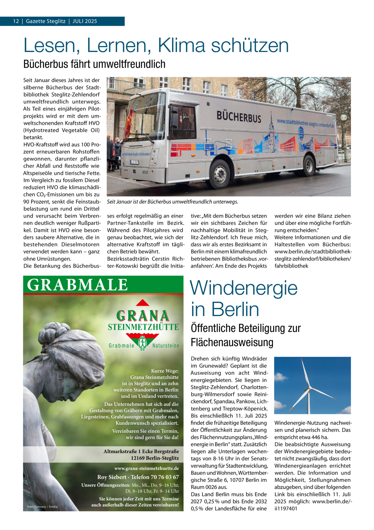 12  |  Gazette Steglitz  |  Juli 2025  Lesen, Lernen, Klima schützen Bücherbus fährt umweltfreundlich Seit Januar dieses Jahres ist der silberne Bücherbus der Stadtbibliothek Steglitz-Zehlendorf umweltfreundlich unterwegs. Als Teil eines einjährigen Pilotprojekts wird er mit dem umweltschonenden Kraftstoff HVO (Hydrotreated Vegetable Oil) betankt. HVO-Kraftstoff wird aus 100 Prozent erneuerbaren Rohstoffen gewonnen, darunter pflanzlicher Abfall und Reststoffe wie Altspeiseöle und tierische Fette. Im Vergleich zu fossilem Diesel reduziert HVO die klimaschädlichen CO₂-Emissionen um bis zu 90 Prozent, senkt die Feinstaubbelastung um rund ein Drittel und verursacht beim Verbrennen deutlich weniger Rußpartikel. Damit ist HVO eine besonders saubere Alternative, die in bestehenden Dieselmotoren verwendet werden kann – ganz ohne Umrüstungen. Die Betankung des Bücherbus Seit Januar ist der Bücherbus umweltfreundlich unterwegs. ses erfolgt regelmäßig an einer Partner-Tankstelle im Bezirk. Während des Pilotjahres wird genau beobachtet, wie sich der alternative Kraftstoff im täglichen Betrieb bewährt. Bezirksstadträtin Cerstin Richter-Kotowski begrüßt die Initia GRABMALE  Natursteine  Kurze Wege: Grana Steinmetzhütte ist in Steglitz und an zehn weiteren Standorten in Berlin und im Umland vertreten. Das Unternehmen hat sich auf die Gestaltung von Gräbern mit Grabmalen, Liegesteinen, Grabfassungen und mehr nach Kundenwunsch spezialisiert. Vereinbaren Sie einen Termin, wir sind gern für Sie da!  Altmarkstraße 1 Ecke Bergstraße 12169 Berlin-Steglitz www.grana-steinmetzhuette.de  Roy Siebert · Telefon 70 76 03 67 Unsere Öffnungszeiten: Mo., Mi., Do. 9–16 Uhr, Di. 9–18 Uhr, Fr. 9–14 Uhr Foto: Eyetronic / Fotolia  werden wir eine Bilanz ziehen und über eine mögliche Fortführung entscheiden.“ Weitere Informationen und die Haltestellen vom Bücherbus: www.berlin.de/stadtbibliotheksteglitz-zehlendorf/bibliotheken/ fahrbibliothek  Windenergie in Berlin  STEINMETZHÜTTE Grabmale  tive: „Mit dem Bücherbus setzen wir ein sichtbares Zeichen für nachhaltige Mobilität in Steglitz-Zehlendorf. Ich freue mich, dass wir als erstes Bezirksamt in Berlin mit einem klimafreundlich betriebenen Bibliotheksbus ‚voranfahren‘. Am Ende des Projekts  Sie können jeder Zeit mit uns Termine auch außerhalb dieser Zeiten vereinbaren!  Öffentliche Beteiligung zur Flächenausweisung Drehen sich künftig Windräder im Grunewald? Geplant ist die Ausweisung von acht Windenergiegebieten. Sie liegen in Steglitz-Zehlendorf, Charlottenburg-Wilmersdorf sowie Reinickendorf, Spandau, Pankow, Lichtenberg und Treptow-Köpenick. Bis einschließlich 11.  Juli 2025 findet die frühzeitige Beteiligung der Öffentlichkeit zur Änderung des Flächennutzungsplans „Windenergie in Berlin“ statt. Zusätzlich liegen alle Unterlagen wochentags von 8-16 Uhr in der Senatsverwaltung für Stadtentwicklung, Bauen und Wohnen, Württembergische Straße 6, 10707 Berlin im Raum 0026 aus. Das Land Berlin muss bis Ende 2027 0,25 % und bis Ende 2032 0,5 % der Landesfläche für eine  Windenergie-Nutzung nachweisen und planerisch sichern. Das entspricht etwa 446 ha. Die beabsichtigte Ausweisung der Windenergiegebiete bedeutet nicht zwangsläufig, dass dort Windenergieanlagen errichtet werden. Die Information und Möglichkeit, Stellungnahmen abzugeben, sind über folgenden Link bis einschließlich 11.  Juli 2025 möglich: www.berlin.de/ii1197401