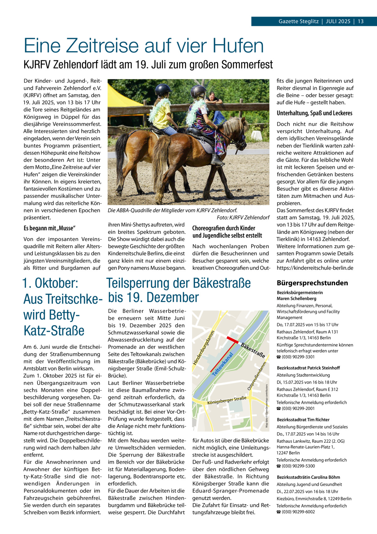Gazette Steglitz  |  Juli 2025  |  13  Eine Zeitreise auf vier Hufen KJRFV Zehlendorf lädt am 19. Juli zum großen Sommerfest Der Kinder- und Jugend-, Reitund Fahrverein Zehlendorf e.V. (KJRFV) öffnet am Samstag, den 19. Juli 2025, von 13 bis 17 Uhr die Tore seines Reitgeländes am Königsweg in Düppel für das diesjährige Vereinssommerfest. Alle Interessierten sind herzlich eingeladen, wenn der Verein sein buntes Programm präsentiert, dessen Höhepunkt eine Reit­show der besonderen Art ist: Unter dem Motto „Eine Zeitreise auf vier Hufen“ zeigen die Vereinskinder ihr Können. In eigens kreierten, fantasievollen Kostümen und zu passender musikalischer Untermalung wird das reiterliche Können in verschiedenen Epochen präsentiert.  Es begann mit „Musse“ Von der imposanten Vereinsquadrille mit Reitern aller Altersund Leistungsklassen bis zu den jüngsten Vereinsmitgliedern, die als Ritter und Burgdamen auf  fits die jungen Reiterinnen und Reiter diesmal in Eigenregie auf die Beine – oder besser gesagt: auf die Hufe – gestellt haben.  Unterhaltung, Spaß und Leckeres  Die ABBA-Quadrille der Mitglieder vom KJRFV Zehlendorf. � Foto: KJRFV Zehlendorf ihren Mini-Shettys auftreten, wird Choreografien durch Kinder ein breites Spektrum geboten. und Jugendliche selbst erstellt Die Show würdigt dabei auch die bewegte Geschichte der größten Nach wochenlangen Proben Kinderreitschule Berlins, die einst dürfen die Besucherinnen und ganz klein mit nur einem einzi- Besucher gespannt sein, welche gen Pony namens Musse begann. kreativen Choreografien und Out da mm  Teilsperrung der Bäkestraße 1. Oktober: Aus Treitschke- bis 19. Dezember Die Berliner Wasserbetriewird Bettybe erneuern seit Mitte Juni bis 19.  Dezember 2025 den Schmutzwasserkanal sowie die Katz-Straße Abwasserdruckleitung auf der Bä  Bürgersprechstunden  kes t  urg  Bezirksbürgermeisterin Maren Schellenberg Abteilung Finanzen, Personal, Wirtschaftsförderung und Facility Management Do, 17.07.2025 von 15 bis 17 Uhr Rathaus Zehlendorf, Raum A 131 Kirchstraße 1/3, 14163 Berlin Künftige Sprechstundentermine können telefonisch erfragt werden unter ☎ (030) 90299-3301  raß  e  e  rger Straß  Königsbe  Map data © OpenStreetMap contributors  Os  tpr eu  ße  Te l  nd  am  m  to wk  an  al  nb  Promenade an der westlichen Seite des Teltowkanals zwischen Bäkestraße (Bäkebrücke) und Königsberger Straße (Emil-SchulzBrücke). Laut Berliner Wasserbetriebe ist diese Baumaßnahme zwingend zeitnah erforderlich, da der Schmutzwasserkanal stark beschädigt ist. Bei einer Vor-OrtPrüfung wurde festgestellt, dass die Anlage nicht mehr funktionstüchtig ist. Mit dem Neubau werden weitere Umweltschäden vermieden. Die Sperrung der Bäkestraße im Bereich vor der Bäkebrücke ist für Materiallagerung, Bodenlagerung, Bodentransporte etc. erforderlich. Für die Dauer der Arbeiten ist die Bäkestraße zwischen Hindenburgdamm und Bäkebrücke teilweise gesperrt. Die Durchfahrt  Hin de  Am 6. Juni wurde die Entscheidung der Straßenumbennung mit der Veröffentlichung im Amtsblatt von Berlin wirksam. Zum 1. Oktober 2025 ist für einen Übergangszeitraum von sechs Monaten eine Doppelbeschilderung vorgesehen. Dabei soll der neue Straßenname „Betty-Katz-Straße“ zusammen mit dem Namen „Treitschkestraße“ sichtbar sein, wobei der alte Name rot durchgestrichen dargestellt wird. Die Doppelbeschilderung wird nach dem halben Jahr entfernt. Für die Anwohnerinnen und Anwohner der künftigen Betty-Katz-Straße sind die notwendigen Änderungen in Personaldokumenten oder im Fahrzeugschein gebührenfrei. Sie werden durch ein separates Schreiben vom Bezirk informiert.  Doch nicht nur die Reitshow verspricht Unterhaltung. Auf dem idyllischen Vereinsgelände neben der Tierklinik warten zahlreiche weitere Attraktionen auf die Gäste. Für das leibliche Wohl ist mit leckeren Speisen und erfrischenden Getränken bestens gesorgt. Vor allem für die jungen Besucher gibt es diverse Aktivitäten zum Mitmachen und Ausprobieren. Das Sommerfest des KJRFV findet statt am Samstag, 19. Juli 2025, von 13 bis 17 Uhr auf dem Reitgelände am Königsweg (neben der Tierklinik) in 14163 Zehlendorf. Weitere Informationen zum gesamten Programm sowie Details zur Anfahrt gibt es online unter https://kinderreitschule-berlin.de  für Autos ist über die Bäkebrücke nicht möglich, eine Umleitungsstrecke ist ausgeschildert. Der Fuß- und Radverkehr erfolgt über den nördlichen Gehweg der Bäkestraße. In Richtung Königsberger Straße kann die Eduard-Spranger-Promenade genutzt werden. Die Zufahrt für Einsatz- und Rettungsfahrzeuge bleibt frei.  Bezirksstadtrat Patrick Steinhoff Abteilung Stadtentwicklung Di, 15.07.2025 von 16 bis 18 Uhr Rathaus Zehlendorf, Raum E 312 Kirchstraße 1/3, 14163 Berlin Telefonische Anmeldung erforderlich ☎ (030) 90299-2001 Bezirksstadtrat Tim Richter Abteilung Bürgerdienste und Soziales Do., 17.07.2025 von 14 bis 16 Uhr Rathaus Lankwitz, Raum 222 (2. OG) Hanna-Renate-Laurien-Platz 1, 12247 Berlin Telefonische Anmeldung erforderlich ☎ (030) 90299-5300 Bezirksstadträtin Carolina Böhm Abteilung Jugend und Gesundheit Di., 22.07.2025 von 16 bis 18 Uhr Kiezbüro, Emmichstraße 8, 12249 Berlin Telefonische Anmeldung erforderlich ☎ (030) 90299-6002