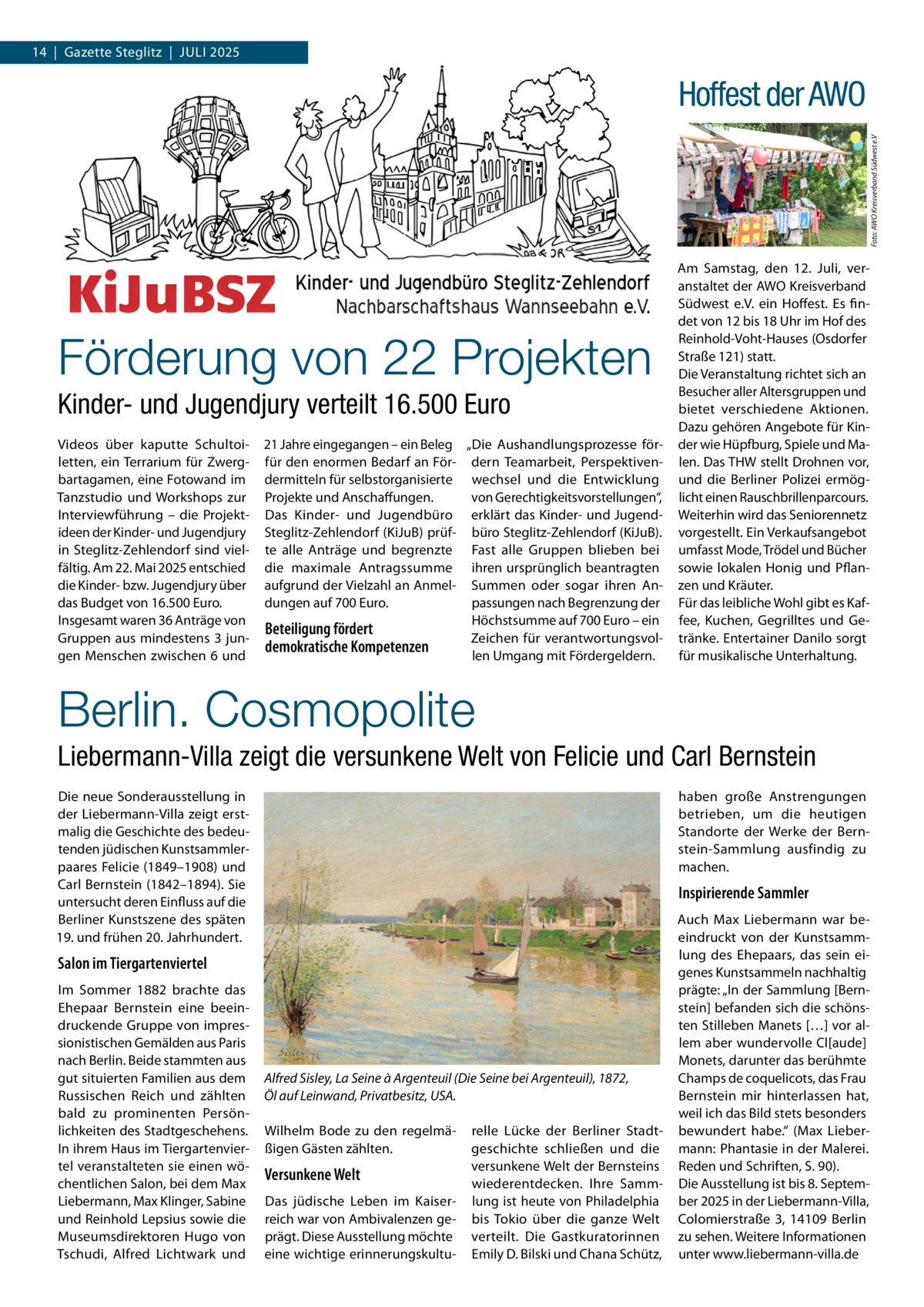 14  |  Gazette Steglitz  |  Juli 2025  Foto: AWO Kreisverband Südwest e.V  Hoffest der AWO  Förderung von 22 Projekten Kinder- und Jugendjury verteilt 16.500 Euro Videos über kaputte Schultoiletten, ein Terrarium für Zwergbartagamen, eine Fotowand im Tanzstudio und Workshops zur Interviewführung – die Projektideen der Kinder- und Jugendjury in Steglitz-Zehlendorf sind vielfältig. Am 22. Mai 2025 entschied die Kinder- bzw. Jugendjury über das Budget von 16.500 Euro. Insgesamt waren 36 Anträge von Gruppen aus mindestens 3 jungen Menschen zwischen 6 und  21 Jahre eingegangen – ein Beleg „Die Aushandlungsprozesse förfür den enormen Bedarf an För- dern Teamarbeit, Perspektivendermitteln für selbstorganisierte wechsel und die Entwicklung von Gerechtigkeitsvorstellungen“, Projekte und Anschaffungen. Das Kinder- und Jugendbüro erklärt das Kinder- und JugendSteglitz-Zehlendorf (KiJuB) prüf- büro Steglitz-Zehlendorf (KiJuB). te alle Anträge und begrenzte Fast alle Gruppen blieben bei die maximale Antragssumme ihren ursprünglich beantragten aufgrund der Vielzahl an Anmel- Summen oder sogar ihren Andungen auf 700 Euro. passungen nach Begrenzung der Höchstsumme auf 700 Euro – ein Beteiligung fördert Zeichen für verantwortungsvoldemokratische Kompetenzen len Umgang mit Fördergeldern.  Am Samstag, den 12. Juli, veranstaltet der AWO Kreisverband Südwest e.V. ein Hoffest. Es findet von 12 bis 18 Uhr im Hof des Reinhold-Voht-Hauses (Osdorfer Straße 121) statt. Die Veranstaltung richtet sich an Besucher aller Altersgruppen und bietet verschiedene Aktionen. Dazu gehören Angebote für Kinder wie Hüpfburg, Spiele und Malen. Das THW stellt Drohnen vor, und die Berliner Polizei ermöglicht einen Rauschbrillenparcours. Weiterhin wird das Seniorennetz vorgestellt. Ein Verkaufsangebot umfasst Mode, Trödel und Bücher sowie lokalen Honig und Pflanzen und Kräuter. Für das leibliche Wohl gibt es Kaffee, Kuchen, Gegrilltes und Getränke. Entertainer Danilo sorgt für musikalische Unterhaltung.  Berlin. Cosmopolite Liebermann-Villa zeigt die versunkene Welt von Felicie und Carl Bernstein Die neue Sonderausstellung in der Liebermann-Villa zeigt erstmalig die Geschichte des bedeutenden jüdischen Kunstsammlerpaares Felicie (1849–1908) und Carl Bernstein (1842–1894). Sie untersucht deren Einfluss auf die Berliner Kunstszene des späten 19. und frühen 20. Jahrhundert.  haben große Anstrengungen betrieben, um die heutigen Standorte der Werke der Bernstein-Sammlung ausfindig zu machen.  Inspirierende Sammler  Salon im Tiergartenviertel Im Sommer 1882 brachte das Ehepaar Bernstein eine beeindruckende Gruppe von impressionistischen Gemälden aus Paris nach Berlin. Beide stammten aus gut situierten Familien aus dem Russischen Reich und zählten bald zu prominenten Persönlichkeiten des Stadtgeschehens. In ihrem Haus im Tiergartenviertel veranstalteten sie einen wöchentlichen Salon, bei dem Max Liebermann, Max Klinger, Sabine und Reinhold Lepsius sowie die Museumsdirektoren Hugo von Tschudi, Alfred Lichtwark und  Alfred Sisley, La Seine à Argenteuil (Die Seine bei Argenteuil), 1872, Öl auf Leinwand, Privatbesitz, USA. Wilhelm Bode zu den regelmäßigen Gästen zählten.  Versunkene Welt Das jüdische Leben im Kaiserreich war von Ambivalenzen geprägt. Diese Ausstellung möchte eine wichtige erinnerungskultu relle Lücke der Berliner Stadtgeschichte schließen und die versunkene Welt der Bernsteins wiederentdecken. Ihre Sammlung ist heute von Philadelphia bis Tokio über die ganze Welt verteilt. Die Gastkuratorinnen Emily D. Bilski und Chana Schütz,  Auch Max Liebermann war beeindruckt von der Kunstsammlung des Ehepaars, das sein eigenes Kunstsammeln nachhaltig prägte: „In der Sammlung [Bernstein] befanden sich die schönsten Stilleben Manets […] vor allem aber wundervolle Cl[aude] Monets, darunter das berühmte Champs de coquelicots, das Frau Bernstein mir hinterlassen hat, weil ich das Bild stets besonders bewundert habe.“ (Max Liebermann: Phantasie in der Malerei. Reden und Schriften, S. 90). Die Ausstellung ist bis 8. September 2025 in der Liebermann-Villa, Colomierstraße  3, 14109  Berlin zu sehen. Weitere Informationen unter www.liebermann-villa.de