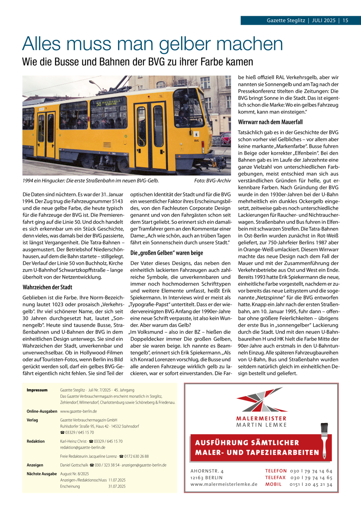 Gazette Steglitz  |  Juli 2025  |  15  Alles muss man gelber machen Wie die Busse und Bahnen der BVG zu ihrer Farbe kamen be hieß offiziell RAL Verkehrsgelb, aber wir nannten sie Sonnengelb und am Tag nach der Pressekonferenz titelten die Zeitungen: Die BVG bringt Sonne in die Stadt. Das ist eigentlich schon die Marke: Wo ein gelbes Fahrzeug kommt, kann man einsteigen.“  Wirrwarr nach dem Mauerfall  1994 ein Hingucker: Die erste Straßenbahn im neuen BVG-Gelb.� Die Daten sind nüchtern. Es war der 31. Januar 1994. Der Zug trug die Fahrzeugnummer 5143 und die neue gelbe Farbe, die heute typisch für die Fahrzeuge der BVG ist. Die Premierenfahrt ging auf die Linie 50. Und doch handelt es sich erkennbar um ein Stück Geschichte, denn vieles, was damals bei der BVG passierte, ist längst Vergangenheit. Die Tatra-Bahnen – ausgemustert. Der Betriebshof Niederschönhausen, auf dem die Bahn startete – stillgelegt. Der Verlauf der Linie 50 von Buchholz, Kirche zum U-Bahnhof Schwartzkopffstraße – lange überholt von der Netzentwicklung.  Wahrzeichen der Stadt Geblieben ist die Farbe. Ihre Norm-Bezeichnung lautet 1023 oder prosaisch „Verkehrsgelb“. Ihr viel schönerer Name, der sich seit 30  Jahren durchgesetzt hat, lautet „Sonnengelb“. Heute sind tausende Busse, Straßenbahnen und U-Bahnen der BVG in dem einheitlichen Design unterwegs. Sie sind ein Wahrzeichen der Stadt, unverkennbar und unverwechselbar. Ob in Hollywood-Filmen oder auf Touristen-Fotos, wenn Berlin ins Bild gerückt werden soll, darf ein gelbes BVG-Gefährt eigentlich nicht fehlen. Sie sind Teil der Impressum	  Foto: BVG-Archiv  optischen Identität der Stadt und für die BVG ein wesentlicher Faktor ihres Erscheinungsbildes, von den Fachleuten Corporate Design genannt und von den Fahrgästen schon seit dem Start geliebt. So erinnert sich ein damaliger Tramfahrer gern an den Kommentar einer Dame: „Ach wie schön, auch an trüben Tagen fährt ein Sonnenschein durch unsere Stadt.“  Die „großen Gelben“ waren beige Der Vater dieses Designs, das neben den einheitlich lackierten Fahrzeugen auch zahlreiche Symbole, die unverkennbaren und immer noch hochmodernen Schrifttypen und weitere Elemente umfasst, heißt Erik Spiekermann. In Interviews wird er meist als „Typografie-Papst“ untertitelt. Dass er der wiedervereinigten BVG Anfang der 1990er-Jahre eine neue Schrift verpasste, ist also kein Wunder. Aber warum das Gelb? „Im Volksmund – also in der BZ – hießen die Doppeldecker immer Die großen Gelben, aber sie waren beige. Ich nannte es Beamtengelb“, erinnert sich Erik Spiekermann. „Als ich Konrad Lorenzen vorschlug, die Busse und alle anderen Fahrzeuge wirklich gelb zu lackieren, war er sofort einverstanden. Die Far Tatsächlich gab es in der Geschichte der BVG schon vorher viel Gelbliches – vor allem aber keine markante „Markenfarbe“. Busse fuhren in Beige oder korrekter „Elfenbein“. Bei den Bahnen gab es im Laufe der Jahrzehnte eine ganze Vielzahl von unterschiedlichen Farbgebungen, meist entschied man sich aus verständlichen Gründen für helle, gut erkennbare Farben. Nach Gründung der BVG wurde in den 1930er-Jahren bei der U-Bahn mehrheitlich ein dunkles Ockergelb eingesetzt, zeitweise gab es noch unterschiedliche Lackierungen für Raucher- und Nichtraucherwagen. Straßenbahn und Bus fuhren in Elfenbein mit schwarzen Streifen. Die Tatra-Bahnen in Ost-Berlin wurden zunächst in Rot-Weiß geliefert, zur 750-Jahrfeier Berlins 1987 aber in Orange-Weiß umlackiert. Diesem Wirrwarr machte das neue Design nach dem Fall der Mauer und mit der Zusammenführung der Verkehrsbetriebe aus Ost und West ein Ende. Bereits 1993 hatte Erik Spiekermann die neue, einheitliche Farbe vorgestellt, nachdem er zuvor bereits das neue Leitsystem und die sogenannte „Netzspinne“ für die BVG entworfen hatte. Knapp ein Jahr nach der ersten Straßenbahn, am 10. Januar 1995, fuhr dann – offenbar ohne größere Feierlichkeiten – übrigens der erste Bus in „sonnengelber“ Lackierung durch die Stadt. Und mit den neuen U-Bahnbaureihen H und HK hielt die Farbe Mitte der 90er-Jahre auch erstmals in den U-Bahntunneln Einzug. Alle späteren Fahrzeugbaureihen von U-Bahn, Bus und Straßenbahn wurden seitdem natürlich gleich im einheitlichen Design bestellt und geliefert.  Gazette Steglitz ·  Juli Nr. 7/2025 ·  45. Jahrgang Das Gazette Verbrauchermagazin erscheint monatlich in Steglitz, Zehlendorf, Wilmersdorf, Charlottenburg sowie Schöneberg & Friedenau.  Online-Ausgaben	 www.gazette-berlin.de Verlag	  Gazette Verbrauchermagazin GmbH Ruhlsdorfer Straße 95, Haus 42 · 14532 Stahnsdorf ☎ 03329 / 645 15 70  Redaktion	  Karl-Heinz Christ · ☎ 03329 / 645 15 70 redaktion@gazette-berlin.de  	  Freie Redakteurin Jacqueline Lorenz · ☎ 0172 630 26 88  Anzeigen	  Daniel Gottschalk ·☎ 030 / 323 38 54 · anzeigen@gazette-berlin.de  Nächste Ausgabe	 August Nr. 8/2025 Anzeigen-/Redaktionsschluss	11.07.2025 Erscheinung	31.07.2025  AUS FÜ H RU NG SÄ MTLICH ER M A LER- U N D TA PEZ I ER A RB EITE N A H O R N STR . 4 12 16 3 B E R L I N www.malermeisterlemke.de  TE L E FO N 0 3 0 I 79 74 14 6 4 TE L E FA X 0 3 0 I 79 74 14 6 5 MOB I L 0 15 1 I 2 0 45 21 3 4