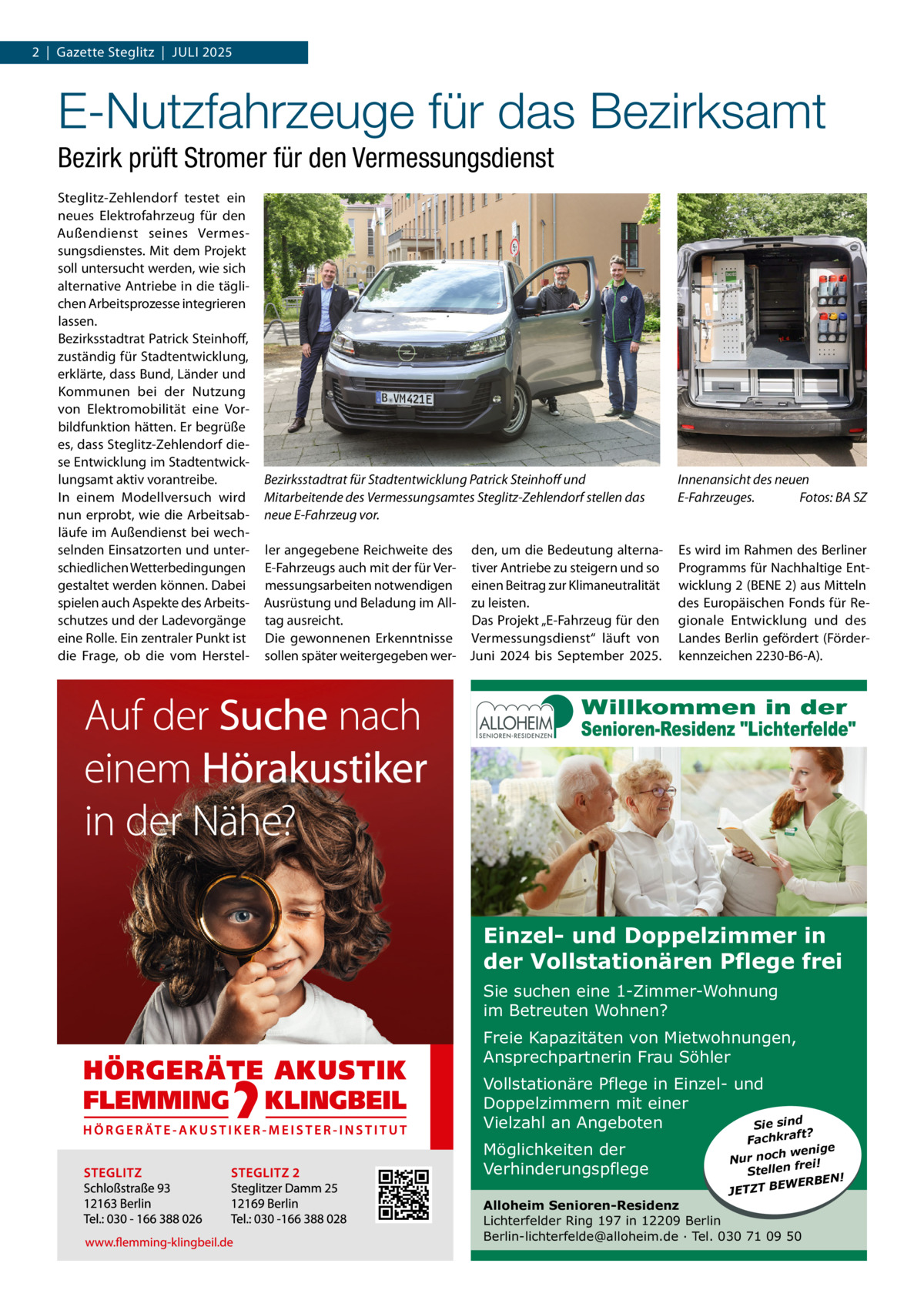 2  |  Gazette Steglitz  |  Juli 2025  E-Nutzfahrzeuge für das Bezirksamt Bezirk prüft Stromer für den Vermessungsdienst Steglitz-Zehlendorf testet ein neues Elektrofahrzeug für den Außendienst seines Vermessungsdienstes. Mit dem Projekt soll untersucht werden, wie sich alternative Antriebe in die täglichen Arbeitsprozesse integrieren lassen. Bezirksstadtrat Patrick Steinhoff, zuständig für Stadtentwicklung, erklärte, dass Bund, länder und Kommunen bei der Nutzung von Elektromobilität eine Vorbildfunktion hätten. Er begrüße es, dass Steglitz-Zehlendorf diese Entwicklung im Stadtentwicklungsamt aktiv vorantreibe. in einem Modellversuch wird nun erprobt, wie die Arbeitsabläufe im Außendienst bei wechselnden Einsatzorten und unterschiedlichen Wetterbedingungen gestaltet werden können. Dabei spielen auch Aspekte des Arbeitsschutzes und der ladevorgänge eine Rolle. Ein zentraler Punkt ist die Frage, ob die vom Herstel Bezirksstadtrat für Stadtentwicklung Patrick Steinhoff und Mitarbeitende des Vermessungsamtes Steglitz-Zehlendorf stellen das neue E-Fahrzeug vor.  Innenansicht des neuen E-Fahrzeuges. Fotos: BA SZ  ler angegebene Reichweite des den, um die Bedeutung alternaE-Fahrzeugs auch mit der für Ver- tiver Antriebe zu steigern und so messungsarbeiten notwendigen einen Beitrag zur Klimaneutralität Ausrüstung und Beladung im All- zu leisten. Das Projekt „E-Fahrzeug für den tag ausreicht. Die gewonnenen Erkenntnisse Vermessungsdienst“ läuft von sollen später weitergegeben wer- Juni 2024 bis September 2025.  Es wird im Rahmen des Berliner Programms für Nachhaltige Entwicklung 2 (BENE 2) aus Mitteln des Europäischen Fonds für Regionale Entwicklung und des landes Berlin gefördert (Förderkennzeichen 2230-B6-A).  Einzel- und Doppelzimmer in der Vollstationären Pflege frei Sie suchen eine 1-Zimmer-Wohnung im Betreuten Wohnen? Freie Kapazitäten von Mietwohnungen, Ansprechpartnerin Frau Söhler Vollstationäre Pflege in Einzel- und Doppelzimmern mit einer Vielzahl an Angeboten Sie sind Möglichkeiten der Verhinderungspflege  ft? Fachkra enige w h c o n Nur ei! fr n e ll Ste ERBEN! W E B T JETZ  Alloheim Senioren-Residenz Lichterfelder Ring 197 in 12209 Berlin Berlin-lichterfelde@alloheim.de ∙ Tel. 030 71 09 50