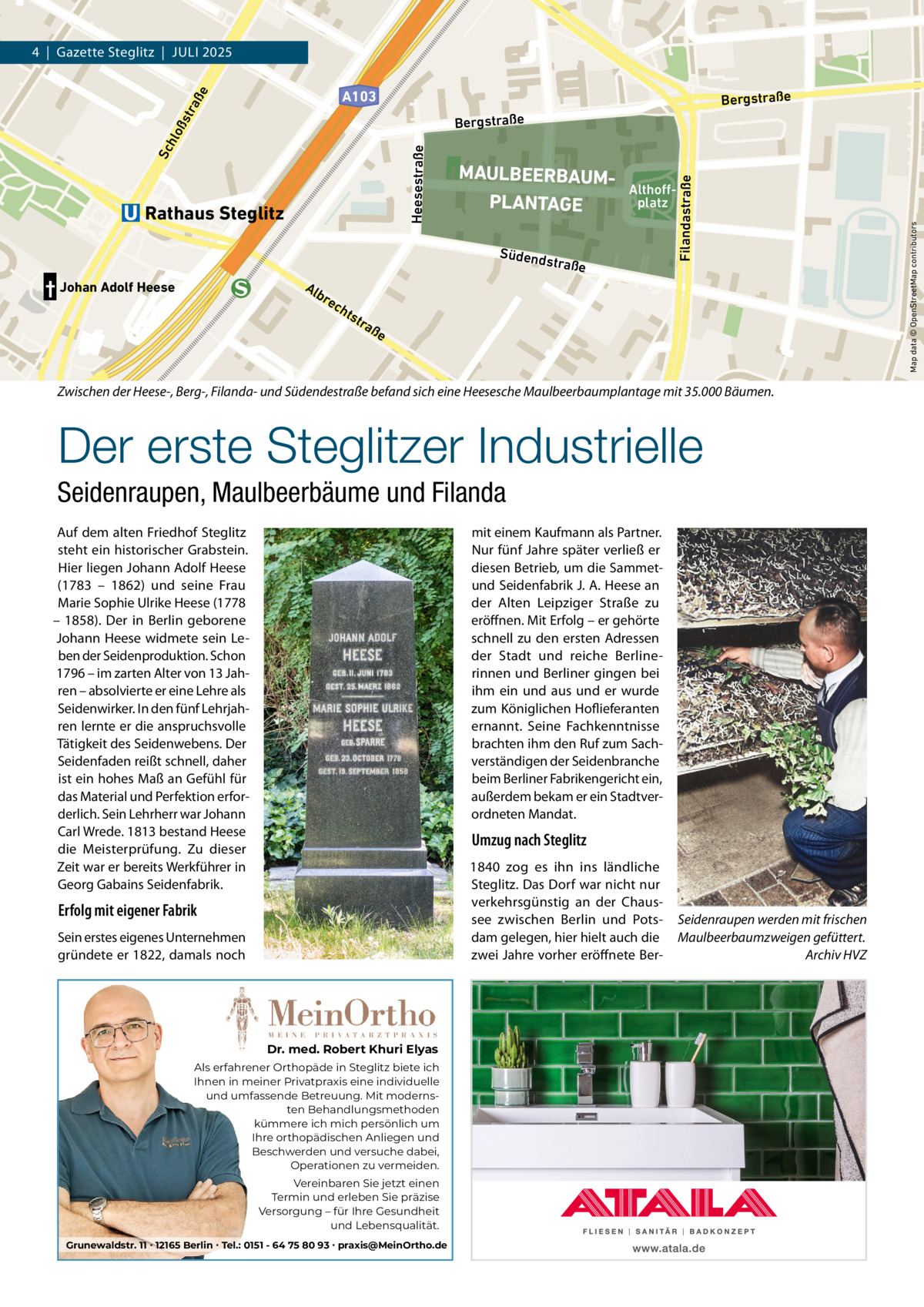 4  |  Gazette Steglitz  |  Juli 2025  Sc hlo ßs tra ße  A103  Bergstraße  Althoffplatz  Südend  straße  † Johan Adolf Heese  Alb re c  hts  tra  ße  Zwischen der Heese-, Berg-, Filanda- und Südendestraße befand sich eine Heesesche Maulbeerbaumplantage mit 35.000 Bäumen.  Der erste Steglitzer Industrielle Seidenraupen, Maulbeerbäume und Filanda Auf dem alten Friedhof Steglitz steht ein historischer Grabstein. Hier liegen Johann Adolf Heese (1783 – 1862) und seine Frau Marie Sophie ulrike Heese (1778 – 1858). Der in Berlin geborene Johann Heese widmete sein leben der Seidenproduktion. Schon 1796 – im zarten Alter von 13 Jahren – absolvierte er eine lehre als Seidenwirker. in den fünf lehrjahren lernte er die anspruchsvolle Tätigkeit des Seidenwebens. Der Seidenfaden reißt schnell, daher ist ein hohes Maß an Gefühl für das Material und Perfektion erforderlich. Sein lehrherr war Johann Carl Wrede. 1813 bestand Heese die Meisterprüfung. Zu dieser Zeit war er bereits Werkführer in Georg Gabains Seidenfabrik.  mit einem Kaufmann als Partner. Nur fünf Jahre später verließ er diesen Betrieb, um die Sammetund Seidenfabrik J. A. Heese an der Alten leipziger Straße zu eröffnen. Mit Erfolg – er gehörte schnell zu den ersten Adressen der Stadt und reiche Berlinerinnen und Berliner gingen bei ihm ein und aus und er wurde zum Königlichen Hoflieferanten ernannt. Seine Fachkenntnisse brachten ihm den Ruf zum Sachverständigen der Seidenbranche beim Berliner Fabrikengericht ein, außerdem bekam er ein Stadtverordneten Mandat.  Umzug nach Steglitz 1840 zog es ihn ins ländliche Steglitz. Das Dorf war nicht nur verkehrsgünstig an der Chaussee zwischen Berlin und Potsdam gelegen, hier hielt auch die zwei Jahre vorher eröffnete Ber Erfolg mit eigener Fabrik Sein erstes eigenes unternehmen gründete er 1822, damals noch  Dr. med. Robert Khuri Elyas Als erfahrener Orthopäde in Steglitz biete ich Ihnen in meiner Privatpraxis eine individuelle und umfassende Betreuung. Mit modernsten Behandlungsmethoden kümmere ich mich persönlich um Ihre orthopädischen Anliegen und Beschwerden und versuche dabei, Operationen zu vermeiden. Vereinbaren Sie jetzt einen Termin und erleben Sie präzise Versorgung – für Ihre Gesundheit und Lebensqualität. Grunewaldstr. 11 ∙ 12165 Berlin ∙ Tel.: 0151 - 64 75 80 93 ∙ praxis@MeinOrtho.de  Seidenraupen werden mit frischen Maulbeerbaumzweigen gefüttert. Archiv HVZ  Map data © OpenStreetMap contributors  Rathaus Steglitz  MAULBEERBAUMPLANTAGE  Filandastraße  Heesestraße  Bergstraße