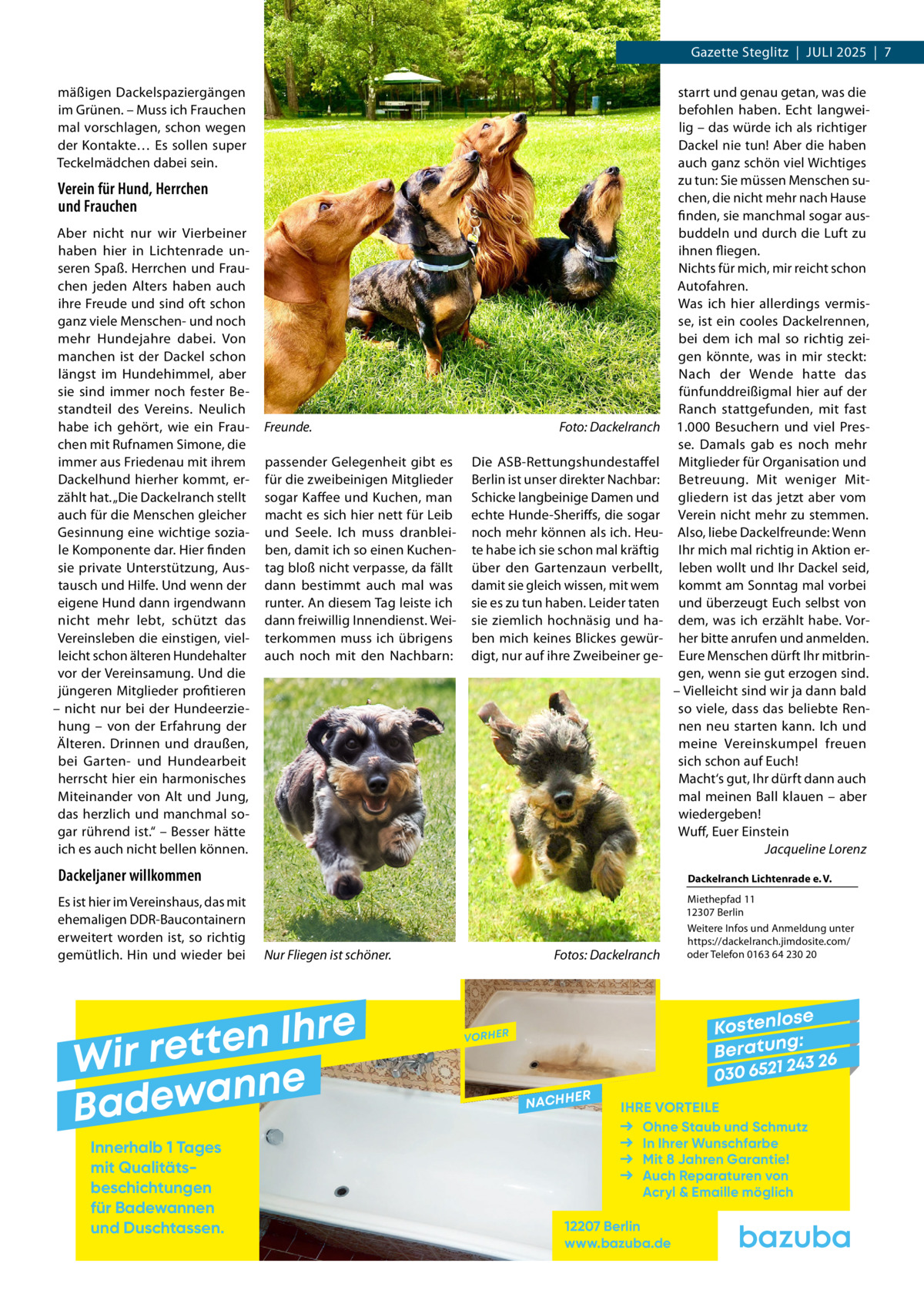Gazette Steglitz  |  Juli 2025  |  7 mäßigen Dackelspaziergängen im Grünen. – Muss ich Frauchen mal vorschlagen, schon wegen der Kontakte… Es sollen super Teckelmädchen dabei sein.  Verein für Hund, Herrchen und Frauchen Aber nicht nur wir Vierbeiner haben hier in Lichtenrade unseren Spaß. Herrchen und Frauchen jeden Alters haben auch ihre Freude und sind oft schon ganz viele Menschen- und noch mehr Hundejahre dabei. Von manchen ist der Dackel schon längst im Hundehimmel, aber sie sind immer noch fester Bestandteil des Vereins. Neulich habe ich gehört, wie ein Frauchen mit Rufnamen Simone, die immer aus Friedenau mit ihrem Dackelhund hierher kommt, erzählt hat. „Die Dackelranch stellt auch für die Menschen gleicher Gesinnung eine wichtige soziale Komponente dar. Hier finden sie private Unterstützung, Austausch und Hilfe. Und wenn der eigene Hund dann irgendwann nicht mehr lebt, schützt das Vereinsleben die einstigen, vielleicht schon älteren Hundehalter vor der Vereinsamung. Und die jüngeren Mitglieder profitieren – nicht nur bei der Hundeerziehung – von der Erfahrung der Älteren. Drinnen und draußen, bei Garten- und Hundearbeit herrscht hier ein harmonisches Miteinander von Alt und Jung, das herzlich und manchmal sogar rührend ist.“ – Besser hätte ich es auch nicht bellen können.  Freunde. � passender Gelegenheit gibt es für die zweibeinigen Mitglieder sogar Kaffee und Kuchen, man macht es sich hier nett für Leib und Seele. Ich muss dranbleiben, damit ich so einen Kuchentag bloß nicht verpasse, da fällt dann bestimmt auch mal was runter. An diesem Tag leiste ich dann freiwillig Innendienst. Weiterkommen muss ich übrigens auch noch mit den Nachbarn:  Foto: Dackelranch Die ASB-Rettungshundestaffel Berlin ist unser direkter Nachbar: Schicke langbeinige Damen und echte Hunde-Sheriffs, die sogar noch mehr können als ich. Heute habe ich sie schon mal kräftig über den Gartenzaun verbellt, damit sie gleich wissen, mit wem sie es zu tun haben. Leider taten sie ziemlich hochnäsig und haben mich keines Blickes gewürdigt, nur auf ihre Zweibeiner ge starrt und genau getan, was die befohlen haben. Echt langweilig – das würde ich als richtiger Dackel nie tun! Aber die haben auch ganz schön viel Wichtiges zu tun: Sie müssen Menschen suchen, die nicht mehr nach Hause finden, sie manchmal sogar ausbuddeln und durch die Luft zu ihnen fliegen. Nichts für mich, mir reicht schon Autofahren. Was ich hier allerdings vermisse, ist ein cooles Dackelrennen, bei dem ich mal so richtig zeigen könnte, was in mir steckt: Nach der Wende hatte das fünfunddreißigmal hier auf der Ranch stattgefunden, mit fast 1.000  Besuchern und viel Presse. Damals gab es noch mehr Mitglieder für Organisation und Betreuung. Mit weniger Mitgliedern ist das jetzt aber vom Verein nicht mehr zu stemmen. Also, liebe Dackelfreunde: Wenn Ihr mich mal richtig in Aktion erleben wollt und Ihr Dackel seid, kommt am Sonntag mal vorbei und überzeugt Euch selbst von dem, was ich erzählt habe. Vorher bitte anrufen und anmelden. Eure Menschen dürft Ihr mitbringen, wenn sie gut erzogen sind. – Vielleicht sind wir ja dann bald so viele, dass das beliebte Rennen neu starten kann. Ich und meine Vereinskumpel freuen sich schon auf Euch! Macht‘s gut, Ihr dürft dann auch mal meinen Ball klauen – aber wiedergeben! Wuff, Euer Einstein � Jacqueline Lorenz  Dackeljaner willkommen  Dackelranch Lichtenrade e. V.  Es ist hier im Vereinshaus, das mit ehemaligen DDR-Baucontainern erweitert worden ist, so richtig gemütlich. Hin und wieder bei  Miethepfad 11 12307 Berlin Weitere Infos und Anmeldung unter https://dackelranch.jimdosite.com/ oder Telefon 0163 64 230 20  Nur Fliegen ist schöner.�  e r h I n e t Wir ret e n n a w e Bad Innerhalb 1 Tages mit Qualitäts­ beschichtungen für Badewannen und Duschtassen.  Fotos: Dackelranch  se Kostenlo g: B e r at un 243 26 030 6521  VORHER  NACHH  ER  IHRE VORTEILE Ohne Staub und Schmutz In Ihrer Wunschfarbe Mit 8 Jahren Garantie! Auch Reparaturen von Acryl & Emaille möglich  12207 Berlin www.bazuba.de