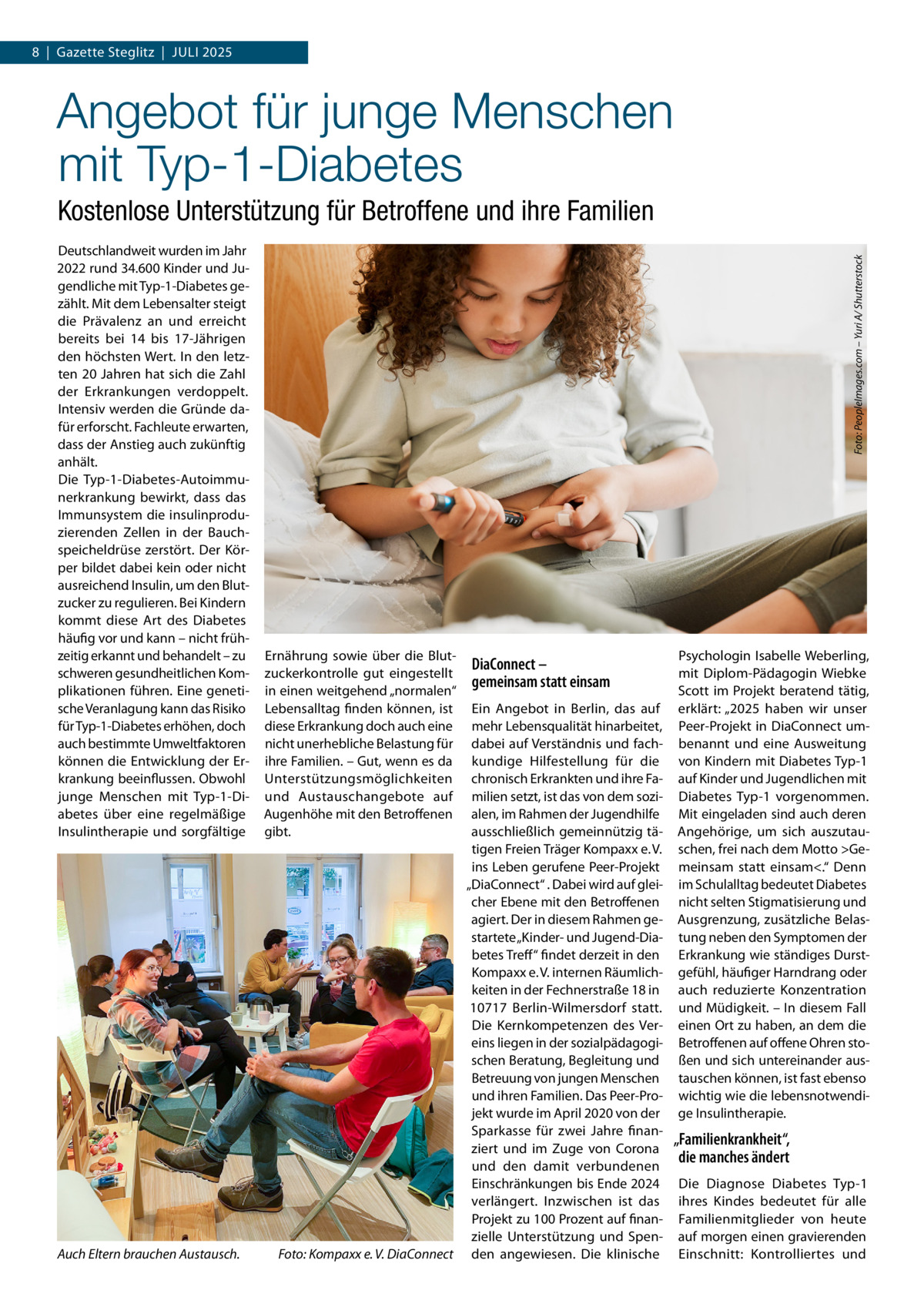 8  |  Gazette Steglitz  |  Juli 2025  Angebot für junge Menschen mit Typ-1-Diabetes Deutschlandweit wurden im Jahr 2022 rund 34.600 Kinder und Jugendliche mit Typ-1-Diabetes gezählt. Mit dem Lebensalter steigt die Prävalenz an und erreicht bereits bei 14 bis 17-Jährigen den höchsten Wert. In den letzten 20 Jahren hat sich die Zahl der Erkrankungen verdoppelt. Intensiv werden die Gründe dafür erforscht. Fachleute erwarten, dass der Anstieg auch zukünftig anhält. Die Typ-1-Diabetes-Autoimmunerkrankung bewirkt, dass das Immunsystem die insulinproduzierenden Zellen in der Bauchspeicheldrüse zerstört. Der Körper bildet dabei kein oder nicht ausreichend Insulin, um den Blutzucker zu regulieren. Bei Kindern kommt diese Art des Diabetes häufig vor und kann – nicht frühzeitig erkannt und behandelt – zu schweren gesundheitlichen Komplikationen führen. Eine genetische Veranlagung kann das Risiko für Typ-1-Diabetes erhöhen, doch auch bestimmte Umweltfaktoren können die Entwicklung der Erkrankung beeinflussen. Obwohl junge Menschen mit Typ-1-Diabetes über eine regelmäßige Insulintherapie und sorgfältige  Auch Eltern brauchen Austausch.�  Foto: PeopleImages.com – Yuri A/ Shutterstock  Kostenlose Unterstützung für Betroffene und ihre Familien  Ernährung sowie über die Blutzuckerkontrolle gut eingestellt in einen weitgehend „normalen“ Lebensalltag finden können, ist diese Erkrankung doch auch eine nicht unerhebliche Belastung für ihre Familien. – Gut, wenn es da Unterstützungsmöglichkeiten und Austauschangebote auf Augenhöhe mit den Betroffenen gibt.  DiaConnect – gemeinsam statt einsam  Ein Angebot in Berlin, das auf mehr Lebensqualität hinarbeitet, dabei auf Verständnis und fachkundige Hilfestellung für die chronisch Erkrankten und ihre Familien setzt, ist das von dem sozialen, im Rahmen der Jugendhilfe ausschließlich gemeinnützig tätigen Freien Träger Kompaxx e. V. ins Leben gerufene Peer-Projekt „DiaConnect“ . Dabei wird auf gleicher Ebene mit den Betroffenen agiert. Der in diesem Rahmen gestartete „Kinder- und Jugend-Diabetes Treff“ findet derzeit in den Kompaxx e. V. internen Räumlichkeiten in der Fechnerstraße 18 in 10717  Berlin-Wilmersdorf statt. Die Kernkompetenzen des Vereins liegen in der sozialpädagogischen Beratung, Begleitung und Betreuung von jungen Menschen und ihren Familien. Das Peer-Projekt wurde im April 2020 von der Sparkasse für zwei Jahre finanziert und im Zuge von Corona und den damit verbundenen Einschränkungen bis Ende 2024 verlängert. Inzwischen ist das Projekt zu 100 Prozent auf finanzielle Unterstützung und SpenFoto: Kompaxx e. V. DiaConnect den angewiesen. Die klinische  Psychologin Isabelle Weberling, mit Diplom-Pädagogin Wiebke Scott im Projekt beratend tätig, erklärt: „2025 haben wir unser Peer-Projekt in DiaConnect umbenannt und eine Ausweitung von Kindern mit Diabetes Typ-1 auf Kinder und Jugendlichen mit Diabetes Typ-1 vorgenommen. Mit eingeladen sind auch deren Angehörige, um sich auszutauschen, frei nach dem Motto Gemeinsam statt einsam.“ Denn im Schulalltag bedeutet Diabetes nicht selten Stigmatisierung und Ausgrenzung, zusätzliche Belastung neben den Symptomen der Erkrankung wie ständiges Durstgefühl, häufiger Harndrang oder auch reduzierte Konzentration und Müdigkeit. – In diesem Fall einen Ort zu haben, an dem die Betroffenen auf offene Ohren stoßen und sich untereinander austauschen können, ist fast ebenso wichtig wie die lebensnotwendige Insulintherapie.  „Familienkrankheit“, die manches ändert Die Diagnose Diabetes Typ-1 ihres Kindes bedeutet für alle Familienmitglieder von heute auf morgen einen gravierenden Einschnitt: Kontrolliertes und