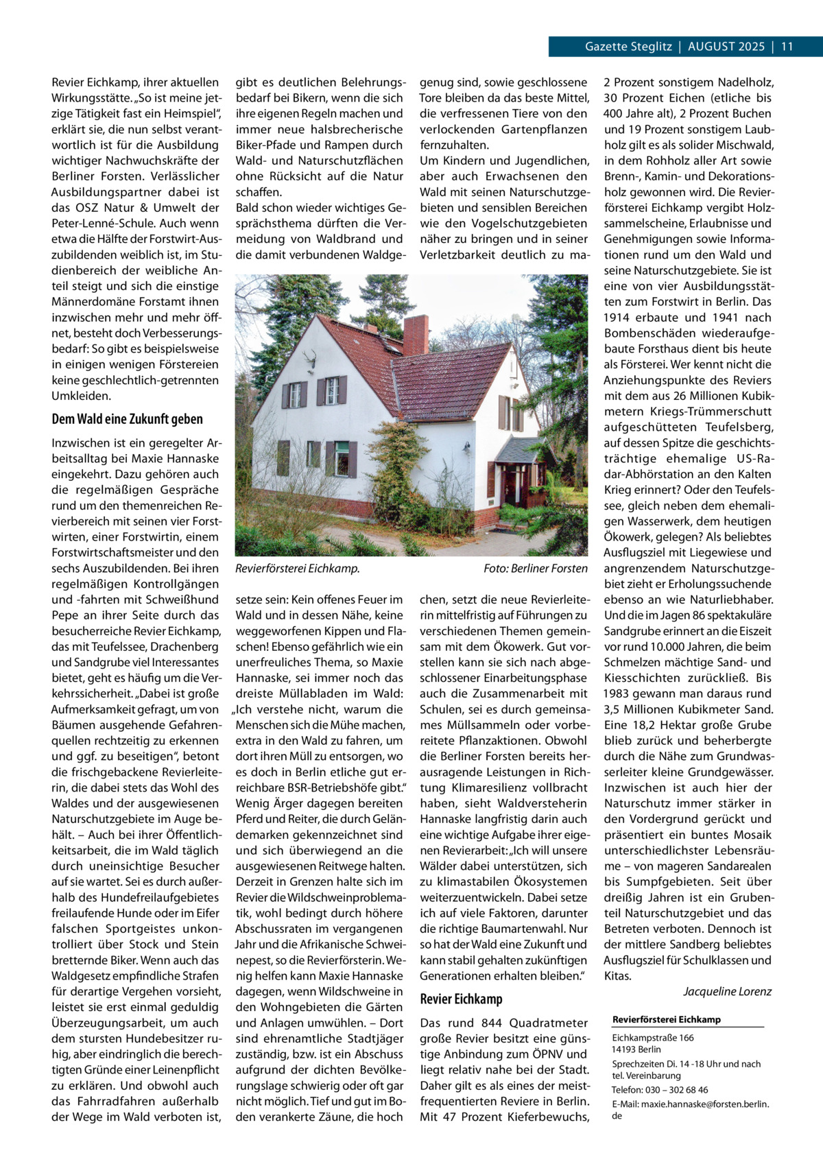 Gazette Steglitz  |  AuGuSt 2025  |  11 Revier Eichkamp, ihrer aktuellen Wirkungsstätte. „So ist meine jetzige tätigkeit fast ein Heimspiel“, erklärt sie, die nun selbst verantwortlich ist für die Ausbildung wichtiger Nachwuchskräfte der Berliner Forsten. Verlässlicher Ausbildungspartner dabei ist das OSZ Natur & umwelt der Peter-Lenné-Schule. Auch wenn etwa die Hälfte der Forstwirt-Auszubildenden weiblich ist, im Studienbereich der weibliche Anteil steigt und sich die einstige Männerdomäne Forstamt ihnen inzwischen mehr und mehr öffnet, besteht doch Verbesserungsbedarf: So gibt es beispielsweise in einigen wenigen Förstereien keine geschlechtlich-getrennten umkleiden.  gibt es deutlichen Belehrungsbedarf bei Bikern, wenn die sich ihre eigenen Regeln machen und immer neue halsbrecherische Biker-Pfade und Rampen durch Wald- und Naturschutzflächen ohne Rücksicht auf die Natur schaffen. Bald schon wieder wichtiges Gesprächsthema dürften die Vermeidung von Waldbrand und die damit verbundenen Waldge genug sind, sowie geschlossene tore bleiben da das beste Mittel, die verfressenen tiere von den verlockenden Gartenpflanzen fernzuhalten. um Kindern und Jugendlichen, aber auch Erwachsenen den Wald mit seinen Naturschutzgebieten und sensiblen Bereichen wie den Vogelschutzgebieten näher zu bringen und in seiner Verletzbarkeit deutlich zu ma Dem Wald eine Zukunft geben Inzwischen ist ein geregelter Arbeitsalltag bei Maxie Hannaske eingekehrt. Dazu gehören auch die regelmäßigen Gespräche rund um den themenreichen Revierbereich mit seinen vier Forstwirten, einer Forstwirtin, einem Forstwirtschaftsmeister und den sechs Auszubildenden. Bei ihren Revierförsterei Eichkamp. regelmäßigen Kontrollgängen und -fahrten mit Schweißhund setze sein: Kein offenes Feuer im Pepe an ihrer Seite durch das Wald und in dessen Nähe, keine besucherreiche Revier Eichkamp, weggeworfenen Kippen und Fladas mit teufelssee, Drachenberg schen! Ebenso gefährlich wie ein und Sandgrube viel Interessantes unerfreuliches thema, so Maxie bietet, geht es häufig um die Ver- Hannaske, sei immer noch das kehrssicherheit. „Dabei ist große dreiste Müllabladen im Wald: Aufmerksamkeit gefragt, um von „Ich verstehe nicht, warum die Bäumen ausgehende Gefahren- Menschen sich die Mühe machen, quellen rechtzeitig zu erkennen extra in den Wald zu fahren, um und ggf. zu beseitigen“, betont dort ihren Müll zu entsorgen, wo die frischgebackene Revierleite- es doch in Berlin etliche gut errin, die dabei stets das Wohl des reichbare BSR-Betriebshöfe gibt.“ Waldes und der ausgewiesenen Wenig Ärger dagegen bereiten Naturschutzgebiete im Auge be- Pferd und Reiter, die durch Gelänhält. – Auch bei ihrer Öffentlich- demarken gekennzeichnet sind keitsarbeit, die im Wald täglich und sich überwiegend an die durch uneinsichtige Besucher ausgewiesenen Reitwege halten. auf sie wartet. Sei es durch außer- Derzeit in Grenzen halte sich im halb des Hundefreilaufgebietes Revier die Wildschweinproblemafreilaufende Hunde oder im Eifer tik, wohl bedingt durch höhere falschen Sportgeistes unkon- Abschussraten im vergangenen trolliert über Stock und Stein Jahr und die Afrikanische Schweibretternde Biker. Wenn auch das nepest, so die Revierförsterin. WeWaldgesetz empfindliche Strafen nig helfen kann Maxie Hannaske für derartige Vergehen vorsieht, dagegen, wenn Wildschweine in leistet sie erst einmal geduldig den Wohngebieten die Gärten Überzeugungsarbeit, um auch und Anlagen umwühlen. – Dort dem stursten Hundebesitzer ru- sind ehrenamtliche Stadtjäger hig, aber eindringlich die berech- zuständig, bzw. ist ein Abschuss tigten Gründe einer Leinenpflicht aufgrund der dichten Bevölkezu erklären. und obwohl auch rungslage schwierig oder oft gar das Fahrradfahren außerhalb nicht möglich. tief und gut im Boder Wege im Wald verboten ist, den verankerte Zäune, die hoch  Foto: Berliner Forsten chen, setzt die neue Revierleiterin mittelfristig auf Führungen zu verschiedenen themen gemeinsam mit dem Ökowerk. Gut vorstellen kann sie sich nach abgeschlossener Einarbeitungsphase auch die Zusammenarbeit mit Schulen, sei es durch gemeinsames Müllsammeln oder vorbereitete Pflanzaktionen. Obwohl die Berliner Forsten bereits herausragende Leistungen in Richtung Klimaresilienz vollbracht haben, sieht Waldversteherin Hannaske langfristig darin auch eine wichtige Aufgabe ihrer eigenen Revierarbeit: „Ich will unsere Wälder dabei unterstützen, sich zu klimastabilen Ökosystemen weiterzuentwickeln. Dabei setze ich auf viele Faktoren, darunter die richtige Baumartenwahl. Nur so hat der Wald eine Zukunft und kann stabil gehalten zukünftigen Generationen erhalten bleiben.“  Revier Eichkamp Das rund 844  Quadratmeter große Revier besitzt eine günstige Anbindung zum ÖPNV und liegt relativ nahe bei der Stadt. Daher gilt es als eines der meistfrequentierten Reviere in Berlin. Mit 47  Prozent Kieferbewuchs,  2 Prozent sonstigem Nadelholz, 30  Prozent Eichen (etliche bis 400 Jahre alt), 2 Prozent Buchen und 19 Prozent sonstigem Laubholz gilt es als solider Mischwald, in dem Rohholz aller Art sowie Brenn-, Kamin- und Dekorationsholz gewonnen wird. Die Revierförsterei Eichkamp vergibt Holzsammelscheine, Erlaubnisse und Genehmigungen sowie Informationen rund um den Wald und seine Naturschutzgebiete. Sie ist eine von vier Ausbildungsstätten zum Forstwirt in Berlin. Das 1914 erbaute und 1941 nach Bombenschäden wiederaufgebaute Forsthaus dient bis heute als Försterei. Wer kennt nicht die Anziehungspunkte des Reviers mit dem aus 26 Millionen Kubikmetern Kriegs-trümmerschutt aufgeschütteten teufelsberg, auf dessen Spitze die geschichtsträchtige ehemalige uS-Radar-Abhörstation an den Kalten Krieg erinnert? Oder den teufelssee, gleich neben dem ehemaligen Wasserwerk, dem heutigen Ökowerk, gelegen? Als beliebtes Ausflugsziel mit Liegewiese und angrenzendem Naturschutzgebiet zieht er Erholungssuchende ebenso an wie Naturliebhaber. und die im Jagen 86 spektakuläre Sandgrube erinnert an die Eiszeit vor rund 10.000 Jahren, die beim Schmelzen mächtige Sand- und Kiesschichten zurückließ. Bis 1983 gewann man daraus rund 3,5  Millionen Kubikmeter Sand. Eine 18,2  Hektar große Grube blieb zurück und beherbergte durch die Nähe zum Grundwasserleiter kleine Grundgewässer. Inzwischen ist auch hier der Naturschutz immer stärker in den Vordergrund gerückt und präsentiert ein buntes Mosaik unterschiedlichster Lebensräume – von mageren Sandarealen bis Sumpfgebieten. Seit über dreißig Jahren ist ein Grubenteil Naturschutzgebiet und das Betreten verboten. Dennoch ist der mittlere Sandberg beliebtes Ausflugsziel für Schulklassen und Kitas. Jacqueline Lorenz Revierförsterei Eichkamp Eichkampstraße 166 14193 Berlin Sprechzeiten Di. 14 -18 uhr und nach tel. Vereinbarung telefon: 030 – 302 68 46 E-Mail: maxie.hannaske@forsten.berlin. de