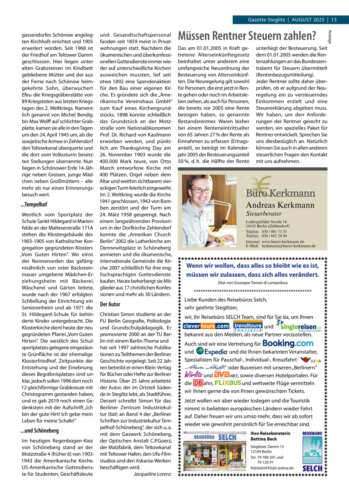 Gazette Steglitz  |  August 2025  |  13  ...Tempelhof Westlich vom Sportplatz der Schule Sankt Hildegard in Marienfelde an der Malteserstraße 171A stehen die Klostergebäude des 1903-1905 von Katholischer Kongregation gegründeten Klosters „Vom Guten Hirten“. Wo einst der Nonnenorden das gefängnisähnlich von roter Backsteinmauer umgebene Mädchen-Erziehungsheim mit Bäckerei, Wäscherei und Gärten leitete, wurde nach der 1967 erfolgten Schließung der Einrichtung ein Seniorenheim und ab 1971 die St.  Hildegard-Schule für behinderte Kinder untergebracht. Die Klosterkirche dient heute der neu gegründeten Pfarrei „Vom Guten Hirten“. Die westlich des Schulsportplatzes gelegene eingezäunte Grünfläche ist der ehemalige Klosterfriedhof. Zeitpunkte der Entstehung und der Einebnung dieses Begräbnisplatzes sind unklar, jedoch sollen 1996 dort noch 12 gleichförmige Grabkreuze mit Christogramm gestanden haben, und es gab 2019 noch einen Gedenkstein mit der Aufschrift „Ich bin der gute Hirt! Ich gebe mein Leben für meine Schafe!“  ...und Schöneberg Im heutigen Regenbogen-Kiez von Schöneberg stand an der Motzstraße 4 (früher 6) von 19031943 die Amerikanische Kirche. US-Amerikanische Gottesdienste für Studenten, Geschäftsleute  und Gesandtschaftspersonal fanden seit 1859 meist in Privatwohnungen statt. Nachdem die ökumenischen und überkonfessionellen Gottesdienste immer wieder auf unterschiedliche Kirchen ausweichen mussten, lief seit etwa 1892 eine Spendenaktion für den Bau einer eigenen Kirche. Es gründete sich die „Amerikanische Vereinshaus GmbH“ zum Kauf eines Kirchengrundstücks. 1898 konnte schließlich das Grundstück an der Motzstraße vom Nationalökonomen Prof. Dr. Richard von Kaufmann erworben werden, und pünktlich am Thanksgiving Day am 26.  November 1903 wurde die 400.000  Mark teure, von Otto March entworfene Kirche mit 400  Plätzen, Orgel neben dem Altar und weithin sichtbarem viereckigen Turm feierlich eingeweiht. Im 2. Weltkrieg wurde die Kirche 1941 geschlossen, 1943 von Bomben zerstört und der Turm am 24.  März 1958 gesprengt. Nach einem langwährenden Provisorium in der Dorfkirche Zehlendorf konnte die „Amerikan Church Berlin“ 2002 die Lutherkirche am Dennewitzplatz in Schöneberg anmieten und die ökumenische, internationale Gemeinde die Kirche 2007 schließlich für ihre englischsprachigen Gottesdienste kaufen. Heute beherbergt sie Mitglieder aus 17 christlichen Konfessionen und mehr als 30 Ländern.  Der Autor Christian Simon studierte an der FU Berlin Geografie, Politologie und Grundschulpädagogik. Er promovierte 2000 an der TU Berlin mit einem Berlin-Thema und hat seit 1997 zahlreiche Publikationen zu Teilthemen der Berliner Geschichte vorgelegt. Seit 22 Jahren betreibt er einen Klein-Verlag für Bücher oder Hefte zur Berliner Historie. Über 25 Jahre arbeitete der Autor, der im Ortsteil Südende in Steglitz lebt, als Stadtführer. Derzeit schreibt Simon für das Berliner Zentrum Industriekultur (bzi) an Band 4 der „Berliner Schriften zur Industriekultur Tempelhof-Schöneberg“, der sich u. a. mit dem Gaswerk Schöneberg, der Optischen Anstalt C.P.Goerz, der Malzfabrik, dem Teltowkanal mit Teltower Hafen, den Ufa-Filmstudios und den Askania-Werken beschäftigen wird. � Jacqueline Lorenz  Müssen Rentner Steuern zahlen? Das am 01.01.2005 in Kraft getretene Alterseinkünftegesetz beinhaltet unter anderem eine umfangreiche Neuordnung der Besteuerung von Alterseinkünften. Die Neuregelung gilt sowohl für Personen, die erst jetzt in Rente gehen oder noch im Arbeitsleben stehen, als auch für Personen, die bereits vor 2005 eine Rente bezogen haben, so genannte Bestandsrentner. Waren bisher bei einem Renteneintrittsalter von 65 Jahren 27 % der Rente als Einnahmen zu erfassen (Ertragsanteil), so beträgt im Kalenderjahr 2005 der Besteuerungsanteil 50 %, d. h. die Hälfte der Rente  unterliegt der Besteuerung. Seit dem 01.01.2005 werden die Rentenzahlungen an das Bundeszentralamt für Steuern übermittelt (Rentenbezugsmitteilung). Jeder Rentner sollte daher überprüfen, ob er aufgrund der Neuregelung ein zu versteuerndes Einkommen erzielt und eine Steuererklärung abgeben muss. Wir haben, um den Anforderungen der Rentner gerecht zu werden, ein spezielles Paket für Rentner entwickelt. Sprechen Sie uns diesbezüglich an. Natürlich können Sie auch in allen anderen steuerlichen Fragen den Kontakt mit uns aufnehmen.  Andreas Kerkmann Steuerberater  Foto: Denis Junker / Fotolia  Ludwigsfelder Straße 14 14165 Berlin (Zehlendorf) Telefon: 030 / 801 73 35 Telefax: 030 / 802 24 94 Internet: www.buero-kerkmann.de E-Mail: kerkmann@buero-kerkmann.de Mandantenportal https://buero-kerkmann.portalbereich.de  Wenn wir wollen, dass alles so bleibt wie es ist, müssen wir zulassen, dass sich alles verändert. Zitat von Giuseppe Tomasi di Lampedusa  *************************************************** Liebe Kunden des Reisebüros Selch, sehr geehrte Steglitzer, wir, Ihr Reisebüro SELCH Team, sind für Sie da, um Ihnen , und bekannt aus den Medien, als neue Partner vorzustellen. Auch sind wir eine Vertretung für und und die Ihnen bekannten Veranstalter, Spezialisten für Pauschal-, Individual-, Kreuzfahrt-                                                       oder Busreisen mit unseren „Berlinern“ und , sowie diversen Hotelportalen. Für die ahn, und weltweite Flüge vermitteln wir Ihnen gerne die von Ihnen gewünschten Tickets.  Wörlitz  Jetzt wollen wir aber wieder loslegen und die Touristik nimmt in beliebten europäischen Ländern wieder Fahrt auf. Daher freuen wir uns umso mehr, dass wir ab sofort wieder wie gewohnt persönlich für Sie erreichbar sind. Ihre Reiseberaterin Bettina Beck Steglitzer Damm 15 12169 Berlin Tel. 79 789 201 und 79 120 91 RsbSelchFKS@t-online.de  REISEBURO  SELCH  Anzeige  gassendorfes Schönow angelegten Kirchhofs errichtet und 1905 erweitert worden. Seit 1968 ist der Friedhof am Teltower Damm geschlossen. Hier liegen unter alten Grabsteinen im Kindbett gebliebene Mütter und der aus der Ferne nach Schönow heimgekehrte Sohn, überwuchert Efeu die Kriegsgräberstätte von 89 Kriegstoten aus letzten Kriegstagen des 2. Weltkriegs. Namentlich genannt von Michel Bendig bis Max Wolff auf schlichter Grabplatte, kamen sie alle in den Tagen um den 24. April 1945 um, als die sowjetische Armee in Zehlendorf den Teltowkanal überquerte und die dort vom Volkssturm besetzten Stellungen überrannte. Nun liegen in Schönower Erde 14-Jährige neben Greisen, junge Mädchen neben Großmüttern – alle mehr als nur einen Erinnerungsbesuch wert.