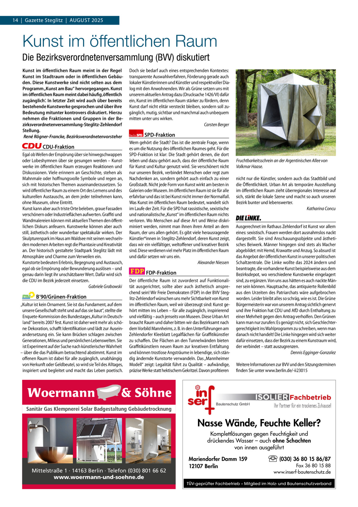 1 | Gazette Zehlendorf 14  |  Gazette Steglitz  |  August | AuGuSt2025 2025  Kunst im öffentlichen Raum Die Bezirksverordnetenversammlung (BVV) diskutiert Kunst im öﬀentlichen Raum meint in der Regel Kunst im Stadtraum oder in öﬀentlichen Gebäuden. Diese Kunstwerke sind nicht selten aus dem Programm „Kunst am Bau“ hervorgegangen. Kunst im öﬀentlichen Raum meint dabei häufig ‚öﬀentlich zugänglich‘. In letzter Zeit wird auch über bereits bestehende Kunstwerke gesprochen und über ihre Bedeutung mitunter kontrovers diskutiert. Hierzu nehmen die Fraktionen und Gruppen in der Bezirksverordnetenversammlung-Steglitz-Zehlendorf Stellung. René Rögner-Francke, Bezirksverordnetenvorsteher  CDU-Fraktion Egal ob Wellen der Empörung über sie hinwegschwappen oder Lobeshymnen über sie gesungen werden – Kunstwerke im öffentlichen Raum erzeugen Reaktionen und Diskussionen. Viele erinnern an Geschichte, stehen als Mahnmale oder hoffnungsvolle Symbole und regen an, sich mit historischen Themen auseinanderzusetzen. So wird öffentlicher Raum zu einem Ort des Lernens und des kulturellen Austauschs, an dem jeder teilnehmen kann, ohne Museum, ohne Eintritt. Kunst kann aber auch triste Orte beleben, graue Fassaden verschönern oder Industrieflächen aufwerten. Graffiti und Wandmalereien können mit aktuellen Themen den öffentlichen Diskurs anfeuern. Kunstwerke können aber auch still, ästhetisch oder wunderbar spektakulär wirken. Der Skulpturenpark im Haus am Waldsee mit seinen wechselnden modernen Arbeiten regt die Phantasie und Kreativität an. Der historisch gestaltete Stadtpark Steglitz lädt mit Atmosphäre und Charme zum Verweilen ein. Kunstorte bedeuten Erlebnis, Begegnung und Austausch, egal ob sie Empörung oder Bewunderung auslösen – und genau darin liegt ihr unschätzbarer Wert. Dafür wird sich die CDU im Bezirk jederzeit einsetzen. Gabriele Grabowski  B‘90/Grünen-Fraktion „Kultur ist kein Ornament. Sie ist das Fundament, auf dem unsere Gesellschaft steht und auf das sie baut“, stellte die Enquete-Kommission des Bundestages „Kultur in Deutschland“ bereits 2007 fest. Kunst ist daher weit mehr als schöne Dekoration, schafft Identifikation und lädt zur Auseinandersetzung ein. Sie kann Brücken schlagen zwischen Generationen, Milieus und persönlichen Lebenswelten. Sie ist Experiment auf der Suche nach künstlerischer Wahrheit – über die das Publikum betrachtend abstimmt. Kunst im offenen Raum ist dabei für alle zugänglich, unabhängig von Herkunft oder Geldbeutel, so wird sie Teil des Alltages, inspiriert und begleitet und macht das Leben poetisch.  Doch sie bedarf auch eines entsprechenden Kontextes: transparente Auswahlverfahren, Förderung gerade auch lokaler Künstlerinnen und Künstler und respektvoller Dialog mit den Anwohnenden. Wir als Grüne setzen uns mit unserem aktuellen Antrag dazu (Drucksache 1426/VI) dafür ein, Kunst im öffentlichen Raum stärker zu fördern, denn Kunst darf nicht elitär versteckt bleiben, sondern soll zugänglich, mutig, sichtbar und manchmal auch unbequem mitten unter uns wirken. Carsten Berger Berlin  SPD-Fraktion  Wem gehört die Stadt? Das ist die zentrale Frage, wenn es um die Nutzung des öffentlichen Raumes geht. Für die SPD-Fraktion ist klar: Die Stadt gehört denen, die dort leben und dazu gehört auch, dass der öffentliche Raum für Kunst und Kultur genutzt wird. Sie verschönert nicht nur unseren Bezirk, verbindet Menschen oder regt zum Nachdenken an, sondern gehört auch einfach zu einer Großstadt. Nicht jede Form von Kunst wirkt am besten in Galerien oder Museen. Im öffentlichen Raum ist sie für alle erfahrbar und das ist bei Kunst nicht immer der Normalfall. Was Kunst im öffentlichen Raum bedeutet, wandelt sich im Laufe der Zeit. Für die SPD hat rassistische, sexistische und nationalistische „Kunst“ im öffentlichen Raum nichts verloren. Wo Menschen auf diese Art und Weise diskriminiert werden, nimmt man ihnen ihren Anteil an dem Raum, der uns allen gehört. Es gibt viele herausragende Künstler*innen in Steglitz-Zehlendorf, deren Kunst zeigt, dass wir ein vielfältiger, weltoffener und kreativer Bezirk sind. Diese verdienen viel mehr Platz im öffentlichen Raum und dafür setzen wir uns ein. Alexander Niessen  FDP-Fraktion Der öffentliche Raum  ist  zuvorderst  auf Funktionalität ausgerichtet,  sollte aber  auch ästhetisch  ansprechend sein! Wir Freie Demokraten (FDP) in der BVV Steglitz-Zehlendorf wünschen uns mehr Sichtbarkeit von Kunst im öffentlichen Raum, weil wir überzeugt sind: Kunst gehört mitten ins Leben – für alle zugänglich, inspirierend und vielfältig – auch jenseits von Museen. Diese Urban Art braucht Raum und daher bitten wir das Bezirksamt nach dem Vorbild Mannheims, z. B. in den Unterführungen am Zehlendorfer Kleeblatt Legalflächen für Graffitikünstler zu schaffen. Die Flächen an den Tunnelwänden bieten Graffitikünstlern neuen Raum zur kreativen Entfaltung und können trostlose Angsträume in lebendige, sich ständig ändernde Kunstorte verwandeln. Das „Mannheimer Modell“ zeigt: Legalität führt zu Qualität – aufwändige, präzise Werke statt hektischem Gekritzel. Davon profitieren  1.140 Zeichen pro Fraktion Sanitär Gas Klempnerei Solar Badgestaltung Gebäudetrocknung   Vorwort CDu 1.139 Grüne 1.147 SPD 1.097 FDP 1.133 Mittelstraße 1 · 14163 Berlin · Telefon (030) 801 66 62 AfD www.woermann-und-soehne.de Linke 1.143  Fruchtbarkeitsschrein an der Argentinischen Allee von Volkmar Haase. nicht nur die Künstler, sondern auch das Stadtbild und die Öffentlichkeit. Urban Art als temporäre Ausstellung im öffentlichen Raum zieht überregionales Interesse auf sich, stärkt die lokale Szene und macht so auch unseren Bezirk bunter und lebenswerter. Katharina Concu  Die Linke  Ausgerechnet im Rathaus Zehlendorf ist Kunst vor allem eines: sexistisch. Frauen werden dort ausnahmslos nackt dargestellt. Sie sind Anschauungsobjekte und ästhetisches Beiwerk. Männer hingegen sind stets als Macher abgebildet: mit Hemd, Krawatte und Anzug. So absurd ist das Angebot der öffentlichen Kunst in unserer politischen Schaltzentrale. Die Linke wollte das 2024 ändern und beantragte, die vorhandene Kunst beispielsweise aus dem Bezirksdepot, wo verschiedene Kunstwerke eingelagert sind, zu ergänzen. Von uns aus hätten es auch nackte Männer sein können. Hauptsache, das antiquierte Rollenbild aus den Urzeiten des Patriarchats wäre aufgebrochen worden. Leider bleibt alles so schräg, wie es ist. Die Grüne Bürgermeisterin war von unserem Antrag sichtlich genervt und ihre Fraktion hat CDU und AfD durch Enthaltung zu einer Mehrheit gegen den Antrag verholfen. Den Grünen kann man nur zurufen: Es genügt nicht, sich Geschlechtergerechtigkeit ins Wahlprogramm zu schreiben, wenn man danach nicht handelt! Die Linke hingegen wird sich weiter dafür einsetzen, dass der Bezirk zu einem Kunstraum wird, der verbindet – statt auszugrenzen. Dennis Egginger-Gonzalez Weitere Informationen zur BVV und den Sitzungsterminen finden Sie unter www.berlin.de/-ii23015  Nasse Wände, Feuchte Keller? Komplettlösungen gegen Feuchtigkeit und drückendes Wasser – auch ohne Schachten von innen ausgeführt Mariendorfer Damm 159 12107 Berlin  (030) 36 80 15 86/87 Fax 36 80 15 88 www.inserf-bautenschutz.de  TÜV-geprüfter Fachbetrieb – Mitglied im Holz- und Bautenschutzverband
