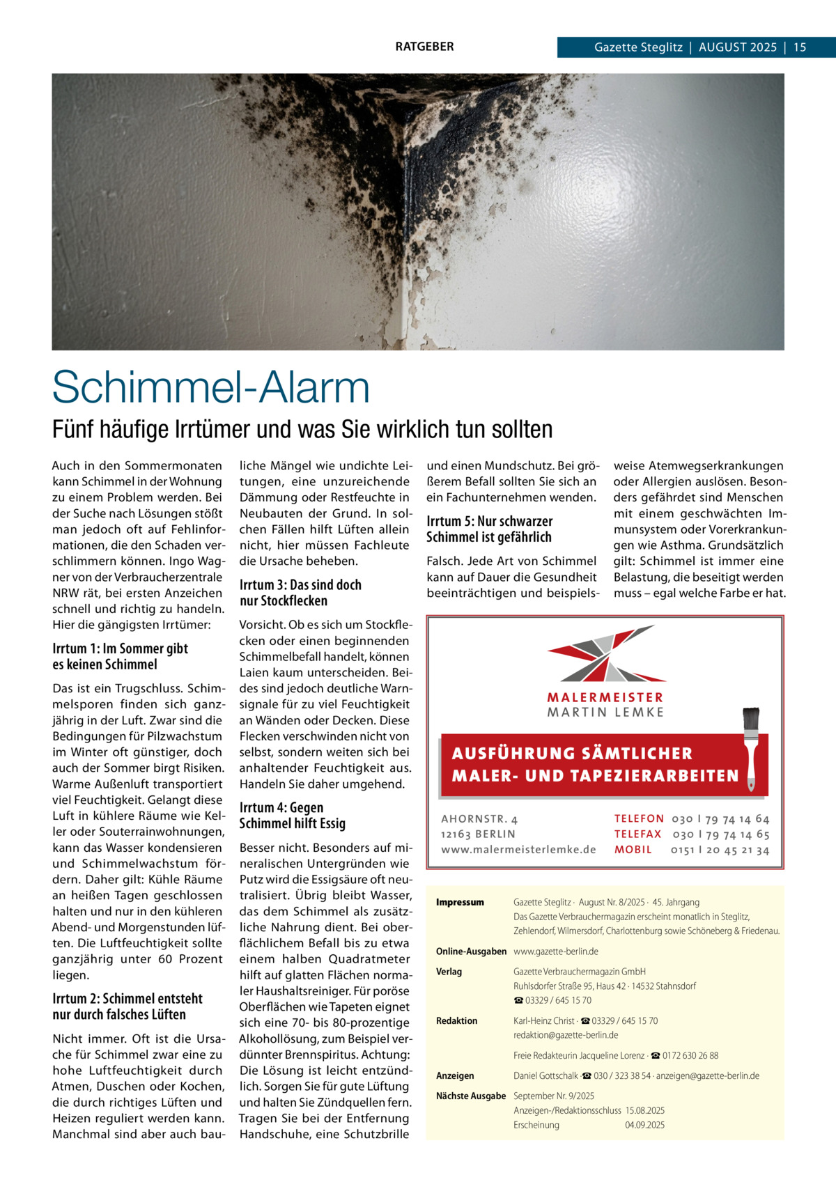 RATGEBER  Gazette Steglitz  |  August 2025  |  15  Schimmel-Alarm Fünf häufige Irrtümer und was Sie wirklich tun sollten Auch in den Sommermonaten kann Schimmel in der Wohnung zu einem Problem werden. Bei der Suche nach Lösungen stößt man jedoch oft auf Fehlinformationen, die den Schaden verschlimmern können. Ingo Wagner von der Verbraucherzentrale NRW rät, bei ersten Anzeichen schnell und richtig zu handeln. Hier die gängigsten Irrtümer:  Irrtum 1: Im Sommer gibt es keinen Schimmel Das ist ein Trugschluss. Schimmelsporen finden sich ganzjährig in der Luft. Zwar sind die Bedingungen für Pilzwachstum im Winter oft günstiger, doch auch der Sommer birgt Risiken. Warme Außenluft transportiert viel Feuchtigkeit. Gelangt diese Luft in kühlere Räume wie Keller oder Souterrainwohnungen, kann das Wasser kondensieren und Schimmelwachstum fördern. Daher gilt: Kühle Räume an heißen Tagen geschlossen halten und nur in den kühleren Abend- und Morgenstunden lüften. Die Luftfeuchtigkeit sollte ganzjährig unter 60  Prozent liegen.  Irrtum 2: Schimmel entsteht nur durch falsches Lüften Nicht immer. Oft ist die Ursache für Schimmel zwar eine zu hohe Luftfeuchtigkeit durch Atmen, Duschen oder Kochen, die durch richtiges Lüften und Heizen reguliert werden kann. Manchmal sind aber auch bau liche Mängel wie undichte Leitungen, eine unzureichende Dämmung oder Restfeuchte in Neubauten der Grund. In solchen Fällen hilft Lüften allein nicht, hier müssen Fachleute die Ursache beheben.  Irrtum 3: Das sind doch nur Stockflecken  und einen Mundschutz. Bei größerem Befall sollten Sie sich an ein Fachunternehmen wenden.  Irrtum 5: Nur schwarzer Schimmel ist gefährlich Falsch. Jede Art von Schimmel kann auf Dauer die Gesundheit beeinträchtigen und beispiels Vorsicht. Ob es sich um Stockflecken oder einen beginnenden Schimmelbefall handelt, können Laien kaum unterscheiden. Beides sind jedoch deutliche Warnsignale für zu viel Feuchtigkeit an Wänden oder Decken. Diese Flecken verschwinden nicht von selbst, sondern weiten sich bei anhaltender Feuchtigkeit aus. Handeln Sie daher umgehend.  AUS FÜ H RU NG SÄ MTLICH ER M A LER- U N D TA PEZ I ER A RB EITE N  Irrtum 4: Gegen Schimmel hilft Essig Besser nicht. Besonders auf mineralischen Untergründen wie Putz wird die Essigsäure oft neutralisiert. Übrig bleibt Wasser, das dem Schimmel als zusätzliche Nahrung dient. Bei oberflächlichem Befall bis zu etwa einem halben Quadratmeter hilft auf glatten Flächen normaler Haushaltsreiniger. Für poröse Oberflächen wie Tapeten eignet sich eine 70- bis 80-prozentige Alkohollösung, zum Beispiel verdünnter Brennspiritus. Achtung: Die Lösung ist leicht entzündlich. Sorgen Sie für gute Lüftung und halten Sie Zündquellen fern. Tragen Sie bei der Entfernung Handschuhe, eine Schutzbrille  weise Atemwegserkrankungen oder Allergien auslösen. Besonders gefährdet sind Menschen mit einem geschwächten Immunsystem oder Vorerkrankungen wie Asthma. Grundsätzlich gilt: Schimmel ist immer eine Belastung, die beseitigt werden muss – egal welche Farbe er hat.  A H O R N STR . 4 12 16 3 B E R L I N www.malermeisterlemke.de  Impressum	  TE L E FO N 0 3 0 I 79 74 14 6 4 TE L E FA X 0 3 0 I 79 74 14 6 5 MOB I L 0 15 1 I 2 0 45 21 3 4  Gazette Steglitz ·  August Nr. 8/2025 ·  45. Jahrgang Das Gazette Verbrauchermagazin erscheint monatlich in Steglitz, Zehlendorf, Wilmersdorf, Charlottenburg sowie Schöneberg & Friedenau.  Online-Ausgaben	 www.gazette-berlin.de Verlag	  Gazette Verbrauchermagazin GmbH Ruhlsdorfer Straße 95, Haus 42 · 14532 Stahnsdorf ☎ 03329 / 645 15 70  Redaktion	  Karl-Heinz Christ · ☎ 03329 / 645 15 70 redaktion@gazette-berlin.de  	  Freie Redakteurin Jacqueline Lorenz · ☎ 0172 630 26 88  Anzeigen	  Daniel Gottschalk ·☎ 030 / 323 38 54 · anzeigen@gazette-berlin.de  Nächste Ausgabe	 September Nr. 9/2025 Anzeigen-/Redaktionsschluss	15.08.2025 Erscheinung	04.09.2025
