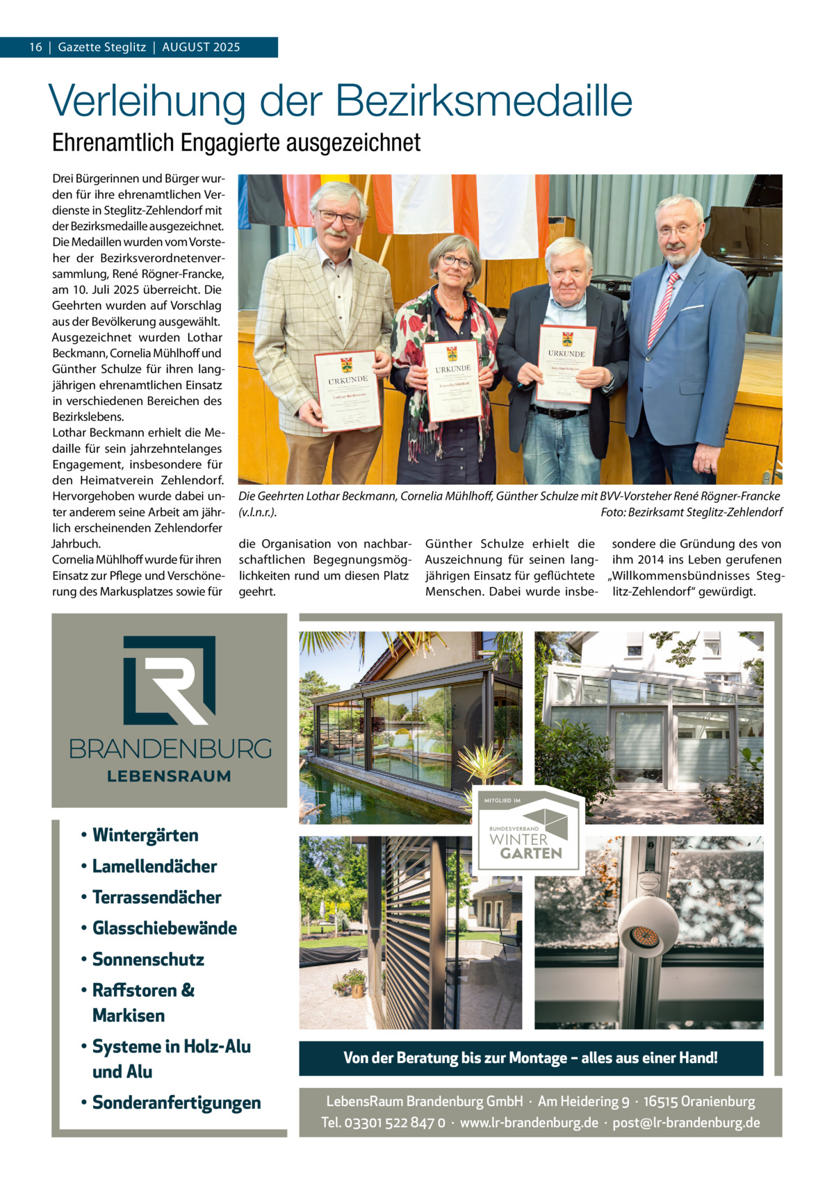 16  |  Gazette Steglitz  |  AuGuSt 2025  Verleihung der Bezirksmedaille Ehrenamtlich Engagierte ausgezeichnet Drei Bürgerinnen und Bürger wurden für ihre ehrenamtlichen Verdienste in Steglitz-Zehlendorf mit der Bezirksmedaille ausgezeichnet. Die Medaillen wurden vom Vorsteher der Bezirksverordnetenversammlung, René Rögner-Francke, am 10. Juli 2025 überreicht. Die Geehrten wurden auf Vorschlag aus der Bevölkerung ausgewählt. Ausgezeichnet wurden Lothar Beckmann, Cornelia Mühlhoff und Günther Schulze für ihren langjährigen ehrenamtlichen Einsatz in verschiedenen Bereichen des Bezirkslebens. Lothar Beckmann erhielt die Medaille für sein jahrzehntelanges Engagement, insbesondere für den Heimatverein Zehlendorf. Hervorgehoben wurde dabei unter anderem seine Arbeit am jährlich erscheinenden Zehlendorfer Jahrbuch. Cornelia Mühlhoff wurde für ihren Einsatz zur Pflege und Verschönerung des Markusplatzes sowie für  Die Geehrten Lothar Beckmann, Cornelia Mühlhoﬀ, Günther Schulze mit BVV-Vorsteher René Rögner-Francke (v.l.n.r.). Foto: Bezirksamt Steglitz-Zehlendorf die Organisation von nachbarschaftlichen Begegnungsmöglichkeiten rund um diesen Platz geehrt.  Günther Schulze erhielt die sondere die Gründung des von Auszeichnung für seinen lang- ihm 2014 ins Leben gerufenen jährigen Einsatz für geflüchtete „Willkommensbündnisses StegMenschen. Dabei wurde insbe- litz-Zehlendorf“ gewürdigt.  • Wintergärten • Lamellendächer • Terrassendächer • Glasschiebewände • Sonnenschutz • Raffstoren & Markisen • Systeme in Holz-Alu und Alu • Sonderanfertigungen  Von der Beratung bis zur Montage – alles aus einer Hand! LebensRaum Brandenburg GmbH  ·  Am Heidering 9  ·  16515 Oranienburg Tel. 03301 522 847 0  ·  www.lr-brandenburg.de  ·  post@lr-brandenburg.de