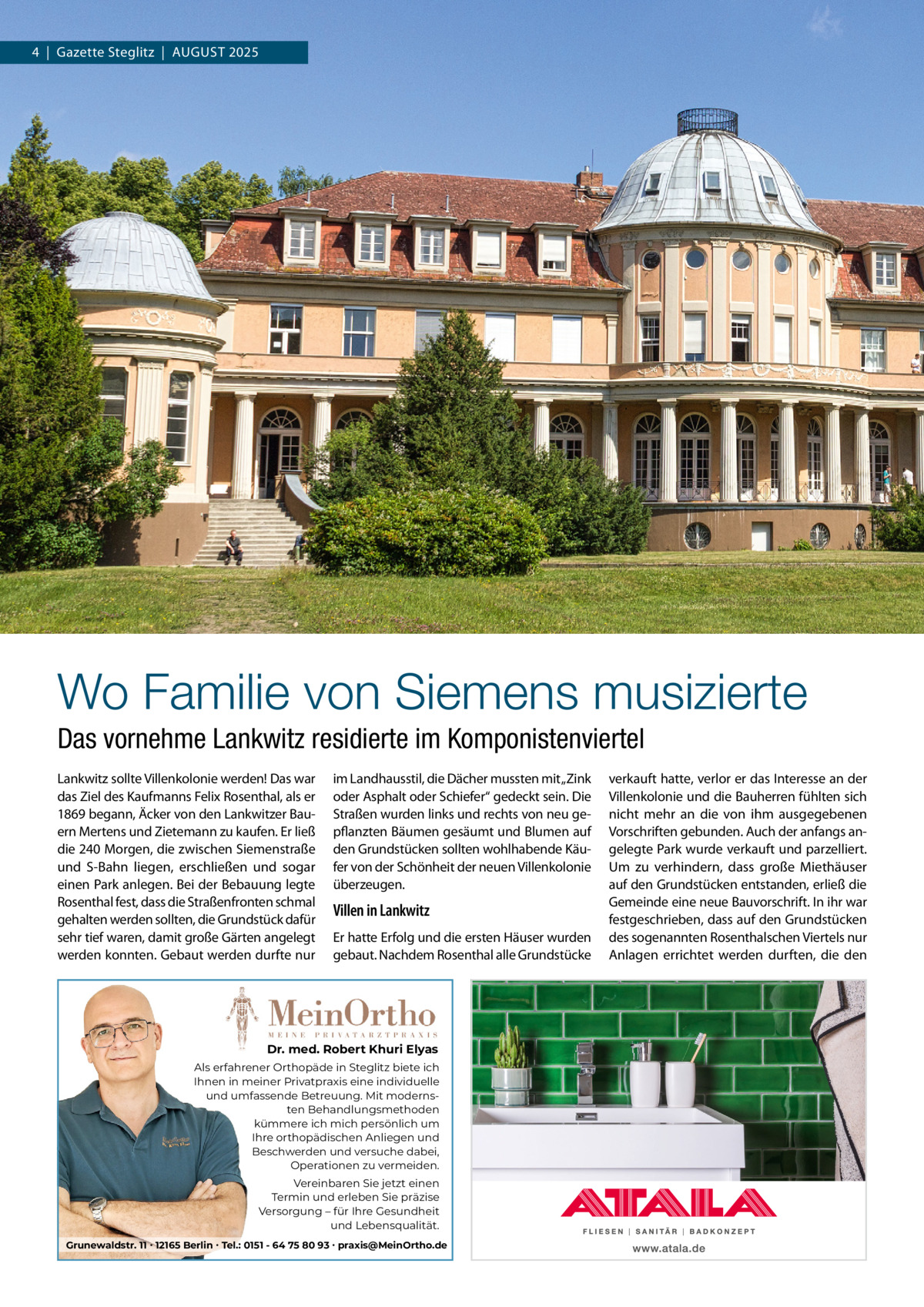 4  |  Gazette Steglitz  |  AuGuSt 2025  Wo Familie von Siemens musizierte Das vornehme Lankwitz residierte im Komponistenviertel Lankwitz sollte Villenkolonie werden! Das war das Ziel des Kaufmanns Felix Rosenthal, als er 1869 begann, Äcker von den Lankwitzer Bauern Mertens und Zietemann zu kaufen. Er ließ die 240 Morgen, die zwischen Siemenstraße und S-Bahn liegen, erschließen und sogar einen Park anlegen. Bei der Bebauung legte Rosenthal fest, dass die Straßenfronten schmal gehalten werden sollten, die Grundstück dafür sehr tief waren, damit große Gärten angelegt werden konnten. Gebaut werden durfte nur  im Landhausstil, die Dächer mussten mit „Zink oder Asphalt oder Schiefer“ gedeckt sein. Die Straßen wurden links und rechts von neu gepflanzten Bäumen gesäumt und Blumen auf den Grundstücken sollten wohlhabende Käufer von der Schönheit der neuen Villenkolonie überzeugen.  Villen in Lankwitz Er hatte Erfolg und die ersten Häuser wurden gebaut. Nachdem Rosenthal alle Grundstücke  Dr. med. Robert Khuri Elyas Als erfahrener Orthopäde in Steglitz biete ich Ihnen in meiner Privatpraxis eine individuelle und umfassende Betreuung. Mit modernsten Behandlungsmethoden kümmere ich mich persönlich um Ihre orthopädischen Anliegen und Beschwerden und versuche dabei, Operationen zu vermeiden. Vereinbaren Sie jetzt einen Termin und erleben Sie präzise Versorgung – für Ihre Gesundheit und Lebensqualität. Grunewaldstr. 11 ∙ 12165 Berlin ∙ Tel.: 0151 - 64 75 80 93 ∙ praxis@MeinOrtho.de  verkauft hatte, verlor er das Interesse an der Villenkolonie und die Bauherren fühlten sich nicht mehr an die von ihm ausgegebenen Vorschriften gebunden. Auch der anfangs angelegte Park wurde verkauft und parzelliert. um zu verhindern, dass große Miethäuser auf den Grundstücken entstanden, erließ die Gemeinde eine neue Bauvorschrift. In ihr war festgeschrieben, dass auf den Grundstücken des sogenannten Rosenthalschen Viertels nur Anlagen errichtet werden durften, die den