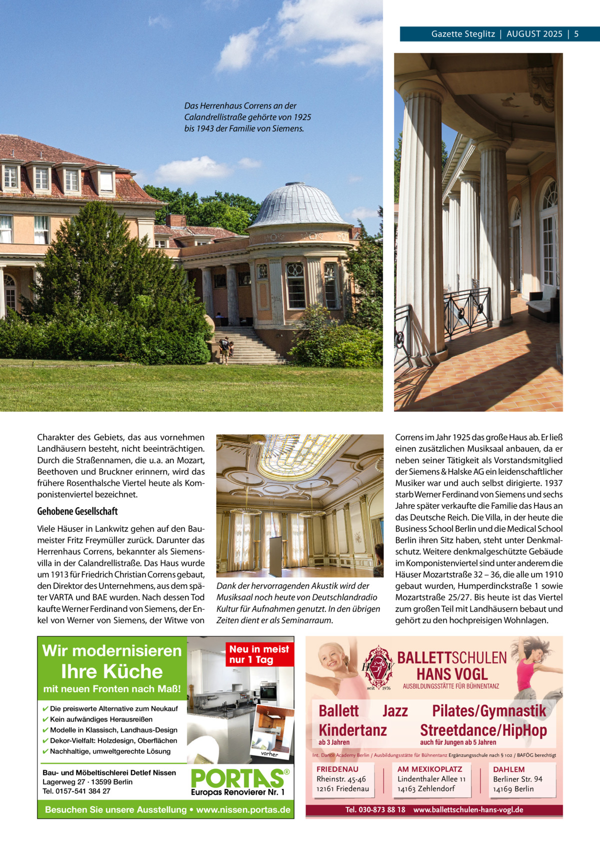 Gazette Steglitz  |  AuGuSt 2025  |  5  Das Herrenhaus Correns an der Calandrellistraße gehörte von 1925 bis 1943 der Familie von Siemens.  Charakter des Gebiets, das aus vornehmen Landhäusern besteht, nicht beeinträchtigen. Durch die Straßennamen, die u. a. an Mozart, Beethoven und Bruckner erinnern, wird das frühere Rosenthalsche Viertel heute als Komponistenviertel bezeichnet.  Gehobene Gesellschaft Viele Häuser in Lankwitz gehen auf den Baumeister Fritz Freymüller zurück. Darunter das Herrenhaus Correns, bekannter als Siemensvilla in der Calandrellistraße. Das Haus wurde um 1913 für Friedrich Christian Correns gebaut, den Direktor des unternehmens, aus dem später VARtA und BAE wurden. Nach dessen tod kaufte Werner Ferdinand von Siemens, der Enkel von Werner von Siemens, der Witwe von  Wir modernisieren  Ihre Küche  Dank der hervorragenden Akustik wird der Musiksaal noch heute von Deutschlandradio Kultur für Aufnahmen genutzt. In den übrigen Zeiten dient er als Seminarraum.  Neu in meist nur 1 Tag  BALLETTSCHULEN HANS VOGL AUSBILDUNGSSTÄTTE FÜR BÜHNENTANZ  mit neuen Fronten nach Maß!  Ballett Jazz Pilates/Gymnastik Kindertanz Streetdance/HipHop  ✔ Die preiswerte Alternative zum Neukauf ✔ Kein aufwändiges Herausreißen ✔ Modelle in Klassisch, Landhaus-Design ✔ Dekor-Vielfalt: Holzdesign, Oberflächen ✔ Nachhaltige, umweltgerechte Lösung  Correns im Jahr 1925 das große Haus ab. Er ließ einen zusätzlichen Musiksaal anbauen, da er neben seiner tätigkeit als Vorstandsmitglied der Siemens & Halske AG ein leidenschaftlicher Musiker war und auch selbst dirigierte. 1937 starb Werner Ferdinand von Siemens und sechs Jahre später verkaufte die Familie das Haus an das Deutsche Reich. Die Villa, in der heute die Business School Berlin und die Medical School Berlin ihren Sitz haben, steht unter Denkmalschutz. Weitere denkmalgeschützte Gebäude im Komponistenviertel sind unter anderem die Häuser Mozartstraße 32 – 36, die alle um 1910 gebaut wurden, Humperdinckstraße 1 sowie Mozartstraße 25/27. Bis heute ist das Viertel zum großen teil mit Landhäusern bebaut und gehört zu den hochpreisigen Wohnlagen.  ab 3 Jahren vorher  Bau- und Möbeltischlerei Detlef Nissen Lagerweg 27 · 13599 Berlin Tel. 0157-541 384 27  Besuchen Sie unsere Ausstellung • www.nissen.portas.de  auch für Jungen ab 5 Jahren  Int. Dance Academy Berlin / Ausbildungsstätte für Bühnentanz Ergänzungsschule nach § 102 / BAFÖG berechtigt  FRIEDENAU Rheinstr. 45-46 12161 Friedenau  AM MEXIKOPLATZ Lindenthaler Allee 11 14163 Zehlendorf  Tel. 030-873 88 18  DAHLEM Berliner Str. 94 14169 Berlin  www.ballettschulen-hans-vogl.de