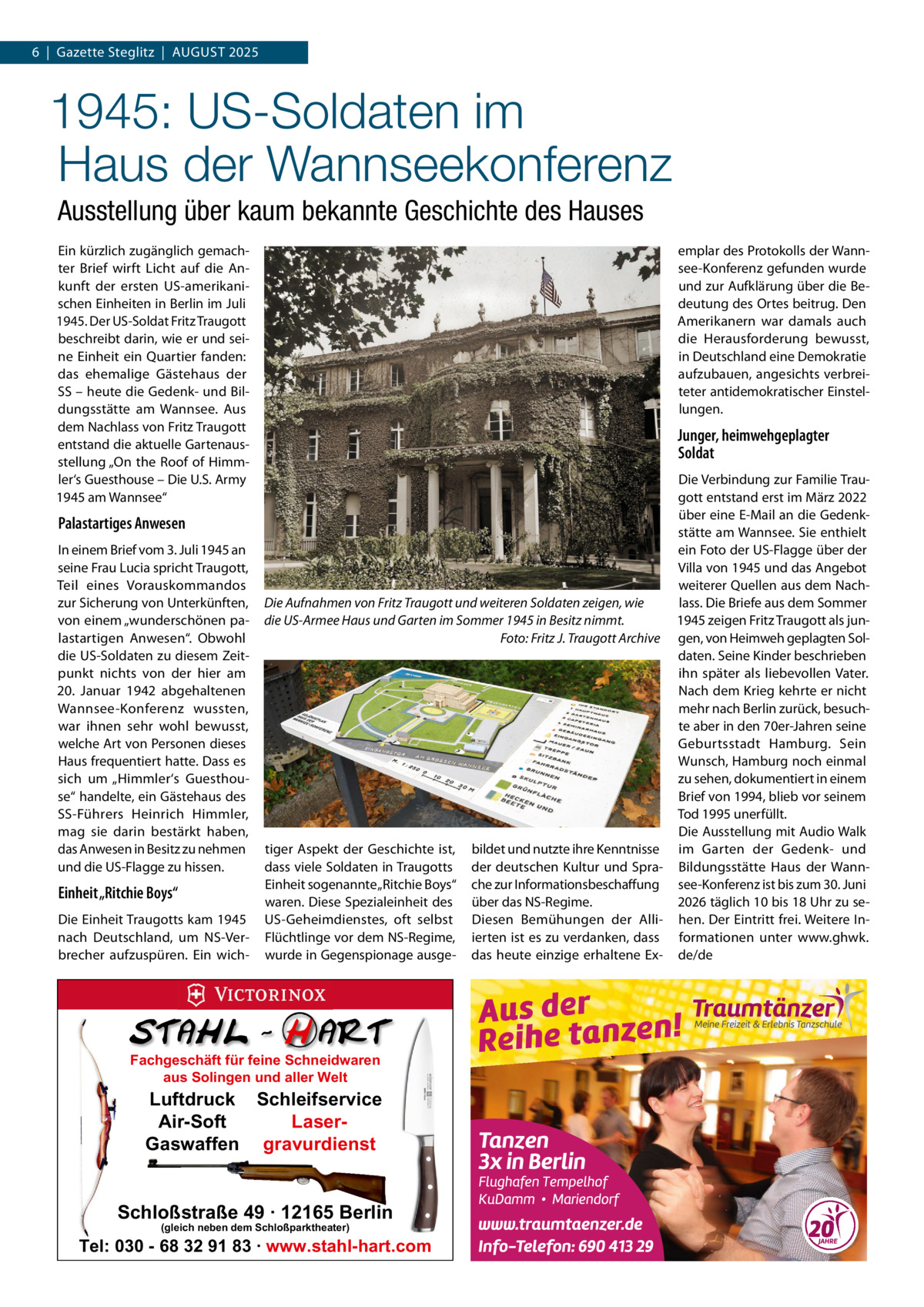 6  |  Gazette Steglitz  |  August 2025  1945: US-Soldaten im Haus der Wannseekonferenz Ausstellung über kaum bekannte Geschichte des Hauses Ein kürzlich zugänglich gemachter Brief wirft Licht auf die Ankunft der ersten US-amerikanischen Einheiten in Berlin im Juli 1945. Der US-Soldat Fritz Traugott beschreibt darin, wie er und seine Einheit ein Quartier fanden: das ehemalige Gästehaus der SS – heute die Gedenk- und Bildungsstätte am Wannsee. Aus dem Nachlass von Fritz Traugott entstand die aktuelle Gartenausstellung „On the Roof of Himmler‘s Guesthouse – Die U.S. Army 1945 am Wannsee“  Palastartiges Anwesen In einem Brief vom 3. Juli 1945 an seine Frau Lucia spricht Traugott, Teil eines Vorauskommandos zur Sicherung von Unterkünften, von einem „wunderschönen palastartigen Anwesen“. Obwohl die US-Soldaten zu diesem Zeitpunkt nichts von der hier am 20.  Januar 1942 abgehaltenen Wannsee-Konferenz wussten, war ihnen sehr wohl bewusst, welche Art von Personen dieses Haus frequentiert hatte. Dass es sich um „Himmler‘s Guesthouse“ handelte, ein Gästehaus des SS-Führers Heinrich Himmler, mag sie darin bestärkt haben, das Anwesen in Besitz zu nehmen und die US-Flagge zu hissen.  Einheit „Ritchie Boys“ Die Einheit Traugotts kam 1945 nach Deutschland, um NS-Verbrecher aufzuspüren. Ein wich emplar des Protokolls der Wannsee-Konferenz gefunden wurde und zur Aufklärung über die Bedeutung des Ortes beitrug. Den Amerikanern war damals auch die Herausforderung bewusst, in Deutschland eine Demokratie aufzubauen, angesichts verbreiteter antidemokratischer Einstellungen.  Junger, heimwehgeplagter Soldat Die Verbindung zur Familie Traugott entstand erst im März 2022 über eine E-Mail an die Gedenkstätte am Wannsee. Sie enthielt ein Foto der US-Flagge über der Villa von 1945 und das Angebot weiterer Quellen aus dem Nachlass. Die Briefe aus dem Sommer Die Aufnahmen von Fritz Traugott und weiteren Soldaten zeigen, wie 1945 zeigen Fritz Traugott als jundie US-Armee Haus und Garten im Sommer 1945 in Besitz nimmt. � Foto: Fritz J. Traugott Archive gen, von Heimweh geplagten Soldaten. Seine Kinder beschrieben ihn später als liebevollen Vater. Nach dem Krieg kehrte er nicht mehr nach Berlin zurück, besuchte aber in den 70er-Jahren seine Geburtsstadt Hamburg. Sein Wunsch, Hamburg noch einmal zu sehen, dokumentiert in einem Brief von 1994, blieb vor seinem Tod 1995 unerfüllt. Die Ausstellung mit Audio Walk tiger Aspekt der Geschichte ist, bildet und nutzte ihre Kenntnisse im Garten der Gedenk- und dass viele Soldaten in Traugotts der deutschen Kultur und Spra- Bildungsstätte Haus der WannEinheit sogenannte „Ritchie Boys“ che zur Informationsbeschaffung see-Konferenz ist bis zum 30. Juni waren. Diese Spezialeinheit des über das NS-Regime. 2026 täglich 10 bis 18 Uhr zu seUS-Geheimdienstes, oft selbst Diesen Bemühungen der Alli- hen. Der Eintritt frei. Weitere InFlüchtlinge vor dem NS-Regime, ierten ist es zu verdanken, dass formationen unter www.ghwk. wurde in Gegenspionage ausge- das heute einzige erhaltene Ex- de/de  Fachgeschäft für feine Schneidwaren aus Solingen und aller Welt  Luftdruck Schleifservice Air-Soft LaserGaswaffen gravurdienst  Schloßstraße 49 · 12165 Berlin (gleich neben dem Schloßparktheater)  Tel: 030 - 68 32 91 83 · www.stahl-hart.com