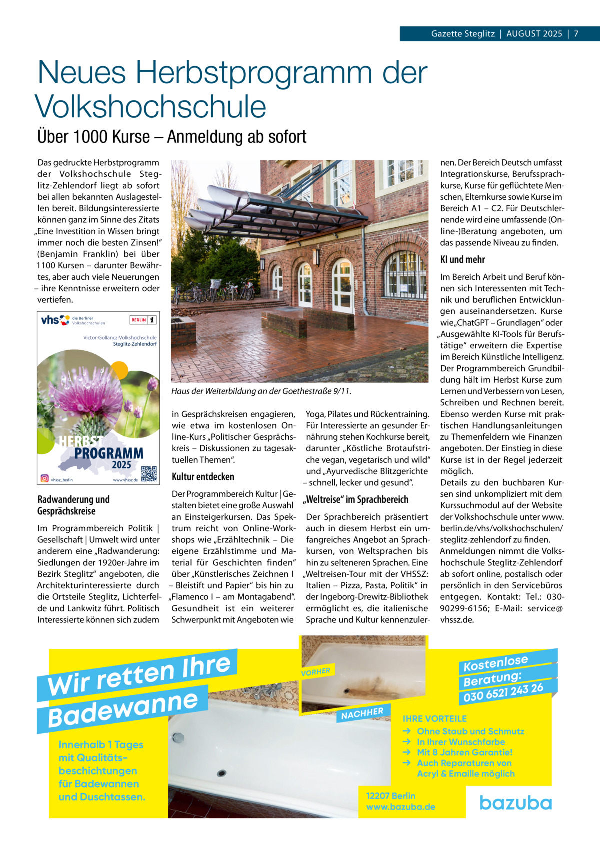 Gazette Steglitz  |  AuGuSt 2025  |  7  Neues Herbstprogramm der Volkshochschule Über 1000 Kurse – Anmeldung ab sofort Das gedruckte Herbstprogramm der Volkshochschule Steglitz-Zehlendorf liegt ab sofort bei allen bekannten Auslagestellen bereit. Bildungsinteressierte können ganz im Sinne des Zitats „Eine Investition in Wissen bringt immer noch die besten Zinsen!“ (Benjamin Franklin) bei über 1100 Kursen – darunter Bewährtes, aber auch viele Neuerungen – ihre Kenntnisse erweitern oder vertiefen.  nen. Der Bereich Deutsch umfasst Integrationskurse, Berufssprachkurse, Kurse für geflüchtete Menschen, Elternkurse sowie Kurse im Bereich A1 – C2. Für Deutschlernende wird eine umfassende (Online-)Beratung angeboten, um das passende Niveau zu finden.  KI und mehr  die Berliner Volkshochschulen  Victor-Gollancz-Volkshochschule Steglitz-Zehlendorf  Haus der Weiterbildung an der Goethestraße 9/11.  HERBST PROGRAMM 2025  vhssz_berlin  www.vhssz.de  Radwanderung und Gesprächskreise Im Programmbereich Politik | Gesellschaft | umwelt wird unter anderem eine „Radwanderung: Siedlungen der 1920er-Jahre im Bezirk Steglitz“ angeboten, die Architekturinteressierte durch die Ortsteile Steglitz, Lichterfelde und Lankwitz führt. Politisch Interessierte können sich zudem  in Gesprächskreisen engagieren, wie etwa im kostenlosen Online-Kurs „Politischer Gesprächskreis – Diskussionen zu tagesaktuellen themen“.  Kultur entdecken  Der Programmbereich Kultur | Ge„Weltreise“ im Sprachbereich stalten bietet eine große Auswahl an Einsteigerkursen. Das Spek- Der Sprachbereich präsentiert trum reicht von Online-Work- auch in diesem Herbst ein umshops wie „Erzähltechnik – Die fangreiches Angebot an Spracheigene Erzählstimme und Ma- kursen, von Weltsprachen bis terial für Geschichten finden“ hin zu selteneren Sprachen. Eine über „Künstlerisches Zeichnen I „Weltreisen-tour mit der VHSSZ: – Bleistift und Papier“ bis hin zu Italien – Pizza, Pasta, Politik“ in „Flamenco I – am Montagabend“. der Ingeborg-Drewitz-Bibliothek Gesundheit ist ein weiterer ermöglicht es, die italienische Schwerpunkt mit Angeboten wie Sprache und Kultur kennenzuler e r h I n e t Wir ret e n n a w e Bad Innerhalb 1 Tages mit Qualitäts­ beschichtungen für Badewannen und Duschtassen.  Yoga, Pilates und Rückentraining. Für Interessierte an gesunder Ernährung stehen Kochkurse bereit, darunter „Köstliche Brotaufstriche vegan, vegetarisch und wild“ und „Ayurvedische Blitzgerichte – schnell, lecker und gesund“.  Im Bereich Arbeit und Beruf können sich Interessenten mit technik und beruflichen Entwicklungen auseinandersetzen. Kurse wie „ChatGPt – Grundlagen“ oder „Ausgewählte KI-tools für Berufstätige“ erweitern die Expertise im Bereich Künstliche Intelligenz. Der Programmbereich Grundbildung hält im Herbst Kurse zum Lernen und Verbessern von Lesen, Schreiben und Rechnen bereit. Ebenso werden Kurse mit praktischen Handlungsanleitungen zu themenfeldern wie Finanzen angeboten. Der Einstieg in diese Kurse ist in der Regel jederzeit möglich. Details zu den buchbaren Kursen sind unkompliziert mit dem Kurssuchmodul auf der Website der Volkshochschule unter www. berlin.de/vhs/volkshochschulen/ steglitz-zehlendorf zu finden. Anmeldungen nimmt die Volkshochschule Steglitz-Zehlendorf ab sofort online, postalisch oder persönlich in den Servicebüros entgegen. Kontakt: tel.: 03090299-6156; E-Mail: service@ vhssz.de.  se Kostenlo g: B e r at un 243 26 030 6521  VORHER  NACHH  ER  IHRE VORTEILE Ohne Staub und Schmutz In Ihrer Wunschfarbe Mit 8 Jahren Garantie! Auch Reparaturen von Acryl & Emaille möglich  12207 Berlin www.bazuba.de