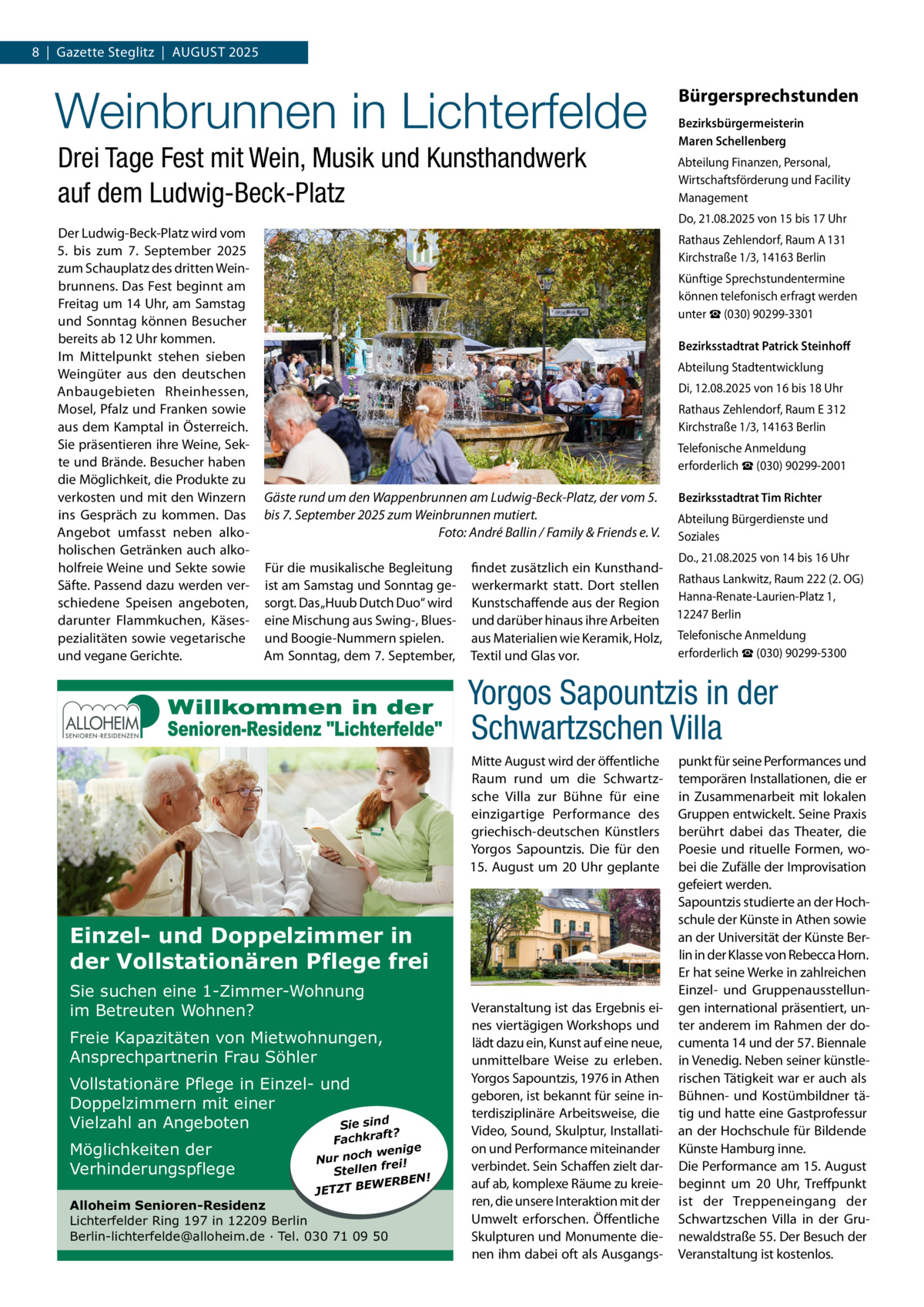 8  |  Gazette Steglitz  |  AuGuSt 2025  Weinbrunnen in Lichterfelde Drei Tage Fest mit Wein, Musik und Kunsthandwerk auf dem Ludwig-Beck-Platz Der Ludwig-Beck-Platz wird vom 5. bis zum 7.  September 2025 zum Schauplatz des dritten Weinbrunnens. Das Fest beginnt am Freitag um 14 uhr, am Samstag und Sonntag können Besucher bereits ab 12 uhr kommen. Im Mittelpunkt stehen sieben Weingüter aus den deutschen Anbaugebieten Rheinhessen, Mosel, Pfalz und Franken sowie aus dem Kamptal in Österreich. Sie präsentieren ihre Weine, Sekte und Brände. Besucher haben die Möglichkeit, die Produkte zu verkosten und mit den Winzern ins Gespräch zu kommen. Das Angebot umfasst neben alkoholischen Getränken auch alkoholfreie Weine und Sekte sowie Säfte. Passend dazu werden verschiedene Speisen angeboten, darunter Flammkuchen, Käsespezialitäten sowie vegetarische und vegane Gerichte.  Bürgersprechstunden Bezirksbürgermeisterin Maren Schellenberg Abteilung Finanzen, Personal, Wirtschaftsförderung und Facility Management Do, 21.08.2025 von 15 bis 17 uhr Rathaus Zehlendorf, Raum A 131 Kirchstraße 1/3, 14163 Berlin Künftige Sprechstundentermine können telefonisch erfragt werden unter ☎ (030) 90299-3301 Bezirksstadtrat Patrick Steinhoﬀ Abteilung Stadtentwicklung Di, 12.08.2025 von 16 bis 18 uhr Rathaus Zehlendorf, Raum E 312 Kirchstraße 1/3, 14163 Berlin telefonische Anmeldung erforderlich ☎ (030) 90299-2001  Gäste rund um den Wappenbrunnen am Ludwig-Beck-Platz, der vom 5. bis 7. September 2025 zum Weinbrunnen mutiert. Foto: André Ballin / Family & Friends e. V. Für die musikalische Begleitung ist am Samstag und Sonntag gesorgt. Das „Huub Dutch Duo“ wird eine Mischung aus Swing-, Bluesund Boogie-Nummern spielen. Am Sonntag, dem 7. September,  Bezirksstadtrat Tim Richter Abteilung Bürgerdienste und Soziales Do., 21.08.2025 von 14 bis 16 uhr  findet zusätzlich ein Kunsthandwerkermarkt statt. Dort stellen Rathaus Lankwitz, Raum 222 (2. OG) Kunstschaffende aus der Region Hanna-Renate-Laurien-Platz 1, und darüber hinaus ihre Arbeiten 12247 Berlin aus Materialien wie Keramik, Holz, telefonische Anmeldung erforderlich ☎ (030) 90299-5300 textil und Glas vor.  Yorgos Sapountzis in der Schwartzschen Villa Mitte August wird der öffentliche Raum rund um die Schwartzsche Villa zur Bühne für eine einzigartige Performance des griechisch-deutschen Künstlers Yorgos Sapountzis. Die für den 15.  August um 20 uhr geplante  Einzel- und Doppelzimmer in der Vollstationären Pflege frei Sie suchen eine 1-Zimmer-Wohnung im Betreuten Wohnen? Freie Kapazitäten von Mietwohnungen, Ansprechpartnerin Frau Söhler Vollstationäre Pflege in Einzel- und Doppelzimmern mit einer Vielzahl an Angeboten Sie sind Möglichkeiten der Verhinderungspflege  ft? Fachkra enige w h c o n Nur ei! fr n e ll Ste ERBEN! W E B T JETZ  Alloheim Senioren-Residenz Lichterfelder Ring 197 in 12209 Berlin Berlin-lichterfelde@alloheim.de ∙ Tel. 030 71 09 50  Veranstaltung ist das Ergebnis eines viertägigen Workshops und lädt dazu ein, Kunst auf eine neue, unmittelbare Weise zu erleben. Yorgos Sapountzis, 1976 in Athen geboren, ist bekannt für seine interdisziplinäre Arbeitsweise, die Video, Sound, Skulptur, Installation und Performance miteinander verbindet. Sein Schaffen zielt darauf ab, komplexe Räume zu kreieren, die unsere Interaktion mit der umwelt erforschen. Öffentliche Skulpturen und Monumente dienen ihm dabei oft als Ausgangs punkt für seine Performances und temporären Installationen, die er in Zusammenarbeit mit lokalen Gruppen entwickelt. Seine Praxis berührt dabei das theater, die Poesie und rituelle Formen, wobei die Zufälle der Improvisation gefeiert werden. Sapountzis studierte an der Hochschule der Künste in Athen sowie an der universität der Künste Berlin in der Klasse von Rebecca Horn. Er hat seine Werke in zahlreichen Einzel- und Gruppenausstellungen international präsentiert, unter anderem im Rahmen der documenta 14 und der 57. Biennale in Venedig. Neben seiner künstlerischen tätigkeit war er auch als Bühnen- und Kostümbildner tätig und hatte eine Gastprofessur an der Hochschule für Bildende Künste Hamburg inne. Die Performance am 15. August beginnt um 20  uhr, treffpunkt ist der treppeneingang der Schwartzschen Villa in der Grunewaldstraße 55. Der Besuch der Veranstaltung ist kostenlos.
