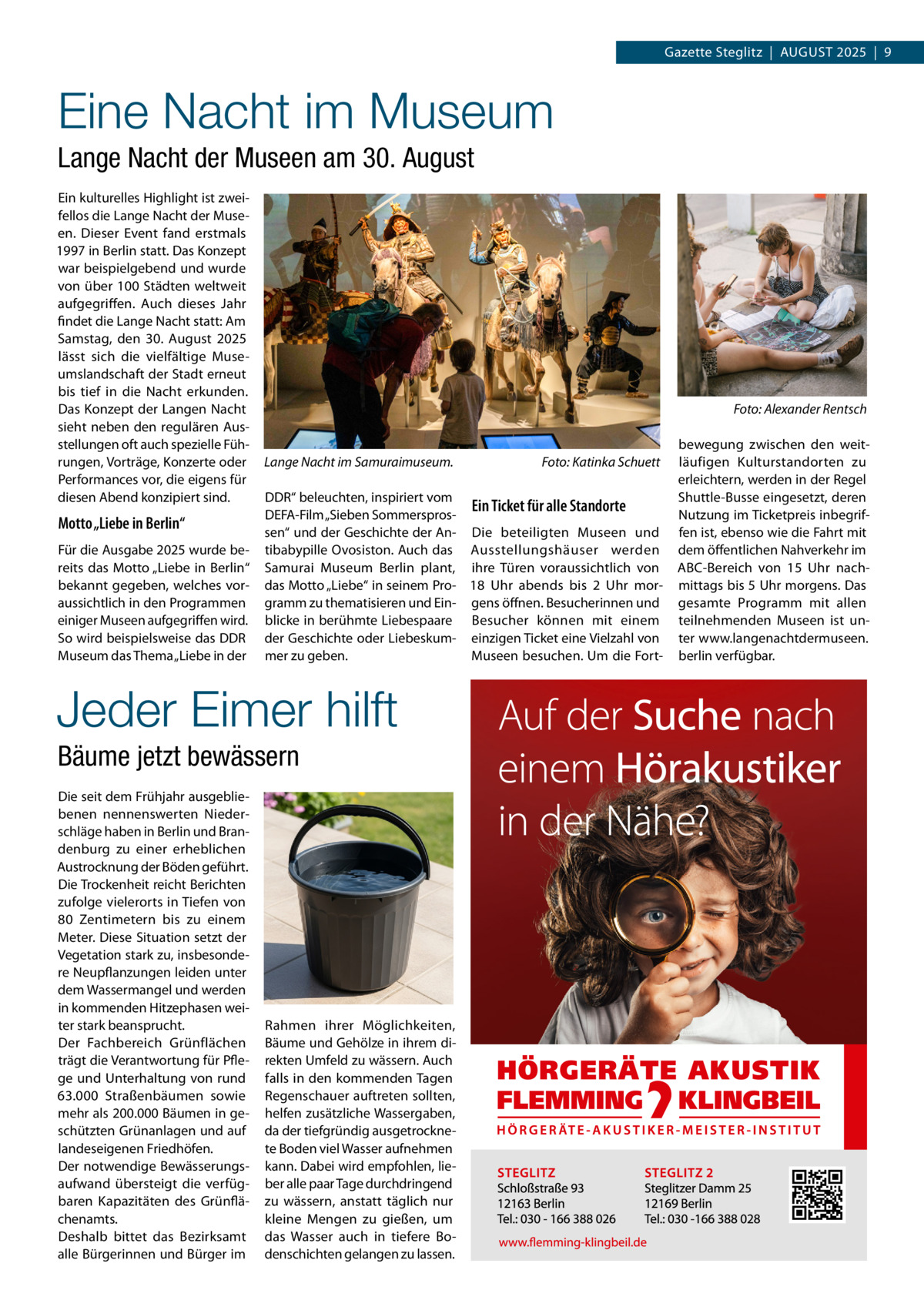 Gazette Steglitz  |  August 2025  |  9  Eine Nacht im Museum Lange Nacht der Museen am 30. August Ein kulturelles Highlight ist zweifellos die Lange Nacht der Museen. Dieser Event fand erstmals 1997 in Berlin statt. Das Konzept war beispielgebend und wurde von über 100 Städten weltweit aufgegriffen. Auch dieses Jahr findet die Lange Nacht statt: Am Samstag, den 30.  August 2025 lässt sich die vielfältige Museumslandschaft der Stadt erneut bis tief in die Nacht erkunden. Das Konzept der Langen Nacht sieht neben den regulären Ausstellungen oft auch spezielle Führungen, Vorträge, Konzerte oder Performances vor, die eigens für diesen Abend konzipiert sind.  Motto „Liebe in Berlin“ Für die Ausgabe 2025 wurde bereits das Motto „Liebe in Berlin“ bekannt gegeben, welches voraussichtlich in den Programmen einiger Museen aufgegriffen wird. So wird beispielsweise das DDR Museum das Thema „Liebe in der  �  Lange Nacht im Samuraimuseum. �  DDR“ beleuchten, inspiriert vom Ein Ticket für alle Standorte DEFA-Film „Sieben Sommersprossen“ und der Geschichte der An- Die beteiligten Museen und tibabypille Ovosiston. Auch das Ausstellungshäuser werden Samurai Museum Berlin plant, ihre Türen voraussichtlich von das Motto „Liebe“ in seinem Pro- 18  Uhr abends bis 2  Uhr morgramm zu thematisieren und Ein- gens öffnen. Besucherinnen und blicke in berühmte Liebespaare Besucher können mit einem der Geschichte oder Liebeskum- einzigen Ticket eine Vielzahl von mer zu geben. Museen besuchen. Um die Fort Jeder Eimer hilft Bäume jetzt bewässern Die seit dem Frühjahr ausgebliebenen nennenswerten Niederschläge haben in Berlin und Brandenburg zu einer erheblichen Austrocknung der Böden geführt. Die Trockenheit reicht Berichten zufolge vielerorts in Tiefen von 80  Zentimetern bis zu einem Meter. Diese Situation setzt der Vegetation stark zu, insbesondere Neupflanzungen leiden unter dem Wassermangel und werden in kommenden Hitzephasen weiter stark beansprucht. Der Fachbereich Grünflächen trägt die Verantwortung für Pflege und Unterhaltung von rund 63.000  Straßenbäumen sowie mehr als 200.000 Bäumen in geschützten Grünanlagen und auf landeseigenen Friedhöfen. Der notwendige Bewässerungsaufwand übersteigt die verfügbaren Kapazitäten des Grünflächenamts. Deshalb bittet das Bezirksamt alle Bürgerinnen und Bürger im  Foto: Katinka Schuett  Rahmen ihrer Möglichkeiten, Bäume und Gehölze in ihrem direkten Umfeld zu wässern. Auch falls in den kommenden Tagen Regenschauer auftreten sollten, helfen zusätzliche Wassergaben, da der tiefgründig ausgetrocknete Boden viel Wasser aufnehmen kann. Dabei wird empfohlen, lieber alle paar Tage durchdringend zu wässern, anstatt täglich nur kleine Mengen zu gießen, um das Wasser auch in tiefere Bodenschichten gelangen zu lassen.  Foto: Alexander Rentsch  bewegung zwischen den weitläufigen Kulturstandorten zu erleichtern, werden in der Regel Shuttle-Busse eingesetzt, deren Nutzung im Ticketpreis inbegriffen ist, ebenso wie die Fahrt mit dem öffentlichen Nahverkehr im ABC-Bereich von 15  Uhr nachmittags bis 5 Uhr morgens. Das gesamte Programm mit allen teilnehmenden Museen ist unter www.langenachtdermuseen. berlin verfügbar.