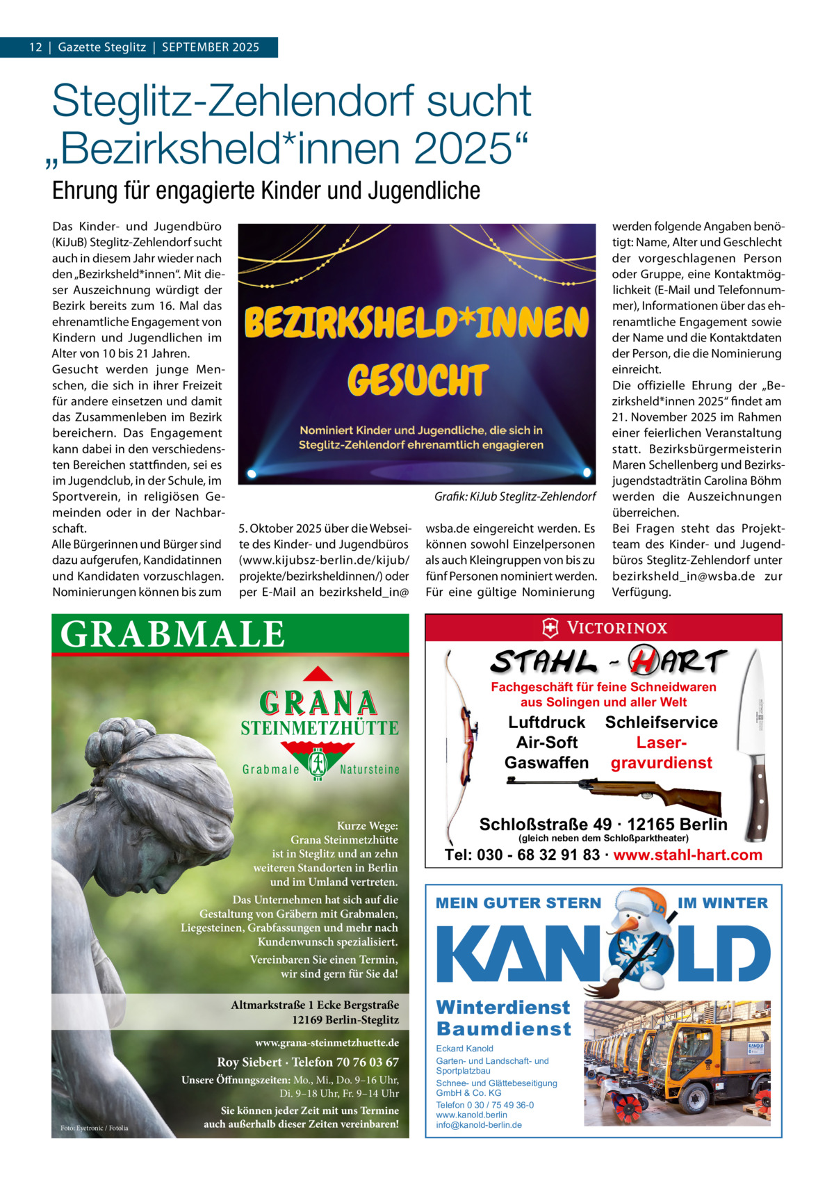 12  |  Gazette Steglitz  |  September 2025  Steglitz-Zehlendorf sucht „Bezirksheld*innen 2025“ Ehrung für engagierte Kinder und Jugendliche Das Kinder- und Jugendbüro (KiJub) Steglitz-Zehlendorf sucht auch in diesem Jahr wieder nach den „bezirksheld*innen“. mit dieser Auszeichnung würdigt der bezirk bereits zum 16.  mal das ehrenamtliche engagement von Kindern und Jugendlichen im Alter von 10 bis 21 Jahren. Gesucht werden junge menschen, die sich in ihrer Freizeit für andere einsetzen und damit das Zusammenleben im bezirk bereichern. Das engagement kann dabei in den verschiedensten bereichen stattfinden, sei es im Jugendclub, in der Schule, im Sportverein, in religiösen Gemeinden oder in der Nachbarschaft. Alle bürgerinnen und bürger sind dazu aufgerufen, Kandidatinnen und Kandidaten vorzuschlagen. Nominierungen können bis zum  Grafik: KiJub Steglitz-Zehlendorf 5. Oktober 2025 über die Webseite des Kinder- und Jugendbüros (www.kijubsz-berlin.de/kijub/ projekte/bezirksheldinnen/) oder per e-mail an bezirksheld_in@  wsba.de eingereicht werden. es können sowohl einzelpersonen als auch Kleingruppen von bis zu fünf personen nominiert werden. Für eine gültige Nominierung  werden folgende Angaben benötigt: Name, Alter und Geschlecht der vorgeschlagenen person oder Gruppe, eine Kontaktmöglichkeit (e-mail und telefonnummer), Informationen über das ehrenamtliche engagement sowie der Name und die Kontaktdaten der person, die die Nominierung einreicht. Die offizielle ehrung der „bezirksheld*innen 2025“ findet am 21. November 2025 im rahmen einer feierlichen Veranstaltung statt. bezirksbürgermeisterin maren Schellenberg und bezirksjugendstadträtin Carolina böhm werden die Auszeichnungen überreichen. bei Fragen steht das projektteam des Kinder- und Jugendbüros Steglitz-Zehlendorf unter bezirksheld_in@wsba.de zur Verfügung.  GRABMALE Fachgeschäft für feine Schneidwaren aus Solingen und aller Welt  STEINMETZHÜTTE Grabmale  Natursteine  Kurze Wege: Grana Steinmetzhütte ist in Steglitz und an zehn weiteren Standorten in Berlin und im Umland vertreten. Das Unternehmen hat sich auf die Gestaltung von Gräbern mit Grabmalen, Liegesteinen, Grabfassungen und mehr nach Kundenwunsch spezialisiert.  Luftdruck Schleifservice Air-Soft LaserGaswaffen gravurdienst  Schloßstraße 49 · 12165 Berlin (gleich neben dem Schloßparktheater)  Tel: 030 - 68 32 91 83 · www.stahl-hart.com MEIN GUTER STERN  Vereinbaren Sie einen Termin, wir sind gern für Sie da!  Altmarkstraße 1 Ecke Bergstraße 12169 Berlin-Steglitz www.grana-steinmetzhuette.de  Roy Siebert · Telefon 70 76 03 67 Unsere Öffnungszeiten: Mo., Mi., Do. 9–16 Uhr, Di. 9–18 Uhr, Fr. 9–14 Uhr Foto: Eyetronic / Fotolia  Sie können jeder Zeit mit uns Termine auch außerhalb dieser Zeiten vereinbaren!  Winterdienst Baumdienst Eckard Kanold Garten- und Landschaft- und Sportplatzbau Schnee- und Glättebeseitigung GmbH & Co. KG Telefon 0 30 / 75 49 36-0 www.kanold.berlin info@kanold-berlin.de  IM WINTER