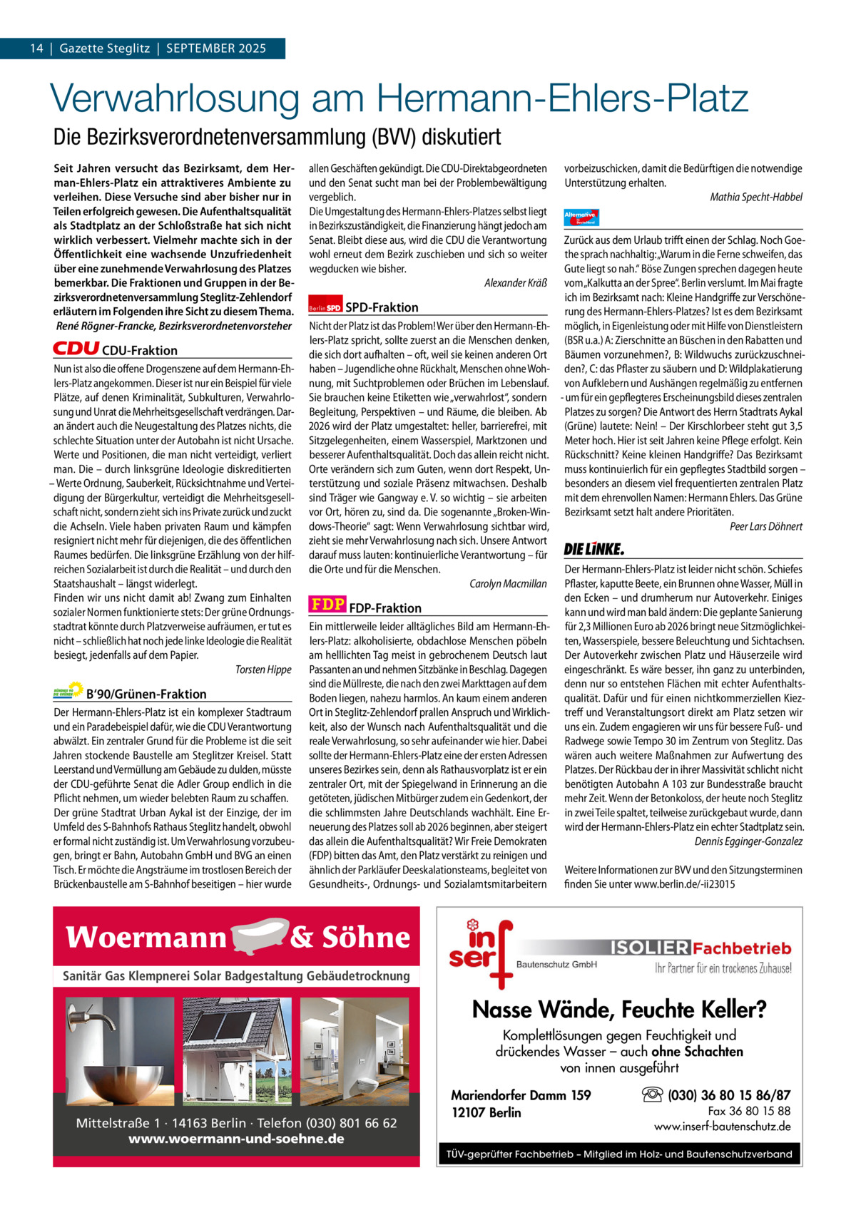 1 | Gazette Zehlendorf 14  |  Gazette Steglitz  |  September | September2025 2025  Verwahrlosung am Hermann-Ehlers-Platz Die Bezirksverordnetenversammlung (BVV) diskutiert Seit Jahren versucht das Bezirksamt, dem Herman-Ehlers-Platz ein attraktiveres Ambiente zu verleihen. Diese Versuche sind aber bisher nur in Teilen erfolgreich gewesen. Die Aufenthaltsqualität als Stadtplatz an der Schloßstraße hat sich nicht wirklich verbessert. Vielmehr machte sich in der Öﬀentlichkeit eine wachsende Unzufriedenheit über eine zunehmende Verwahrlosung des Platzes bemerkbar. Die Fraktionen und Gruppen in der Bezirksverordnetenversammlung Steglitz-Zehlendorf erläutern im Folgenden ihre Sicht zu diesem Thema. René Rögner-Francke, Bezirksverordnetenvorsteher  CDU-Fraktion Nun ist also die offene Drogenszene auf dem Hermann-Ehlers-Platz angekommen. Dieser ist nur ein Beispiel für viele Plätze, auf denen Kriminalität, Subkulturen, Verwahrlosung und Unrat die Mehrheitsgesellschaft verdrängen. Daran ändert auch die Neugestaltung des Platzes nichts, die schlechte Situation unter der Autobahn ist nicht Ursache. Werte und Positionen, die man nicht verteidigt, verliert man. Die – durch linksgrüne Ideologie diskreditierten – Werte Ordnung, Sauberkeit, Rücksichtnahme und Verteidigung der Bürgerkultur, verteidigt die Mehrheitsgesellschaft nicht, sondern zieht sich ins Private zurück und zuckt die Achseln. Viele haben privaten Raum und kämpfen resigniert nicht mehr für diejenigen, die des öffentlichen Raumes bedürfen. Die linksgrüne Erzählung von der hilfreichen Sozialarbeit ist durch die Realität – und durch den Staatshaushalt – längst widerlegt. Finden wir uns nicht damit ab! Zwang zum Einhalten sozialer Normen funktionierte stets: Der grüne Ordnungsstadtrat könnte durch Platzverweise aufräumen, er tut es nicht – schließlich hat noch jede linke Ideologie die Realität besiegt, jedenfalls auf dem Papier. Torsten Hippe  B‘90/Grünen-Fraktion Der Hermann-Ehlers-Platz ist ein komplexer Stadtraum und ein Paradebeispiel dafür, wie die CDU Verantwortung abwälzt. Ein zentraler Grund für die Probleme ist die seit Jahren stockende Baustelle am Steglitzer Kreisel. Statt Leerstand und Vermüllung am Gebäude zu dulden, müsste der CDU-geführte Senat die Adler Group endlich in die Pflicht nehmen, um wieder belebten Raum zu schaffen. Der grüne Stadtrat Urban Aykal ist der Einzige, der im Umfeld des S-Bahnhofs Rathaus Steglitz handelt, obwohl er formal nicht zuständig ist. Um Verwahrlosung vorzubeugen, bringt er Bahn, Autobahn GmbH und BVG an einen Tisch. Er möchte die Angsträume im trostlosen Bereich der Brückenbaustelle am S-Bahnhof beseitigen – hier wurde  allen Geschäften gekündigt. Die CDU-Direktabgeordneten und den Senat sucht man bei der Problembewältigung vergeblich. Die Umgestaltung des Hermann-Ehlers-Platzes selbst liegt in Bezirkszuständigkeit, die Finanzierung hängt jedoch am Senat. Bleibt diese aus, wird die CDU die Verantwortung wohl erneut dem Bezirk zuschieben und sich so weiter wegducken wie bisher. Alexander Kräß Berlin  SPD-Fraktion  Nicht der Platz ist das Problem! Wer über den Hermann-Ehlers-Platz spricht, sollte zuerst an die Menschen denken, die sich dort aufhalten – oft, weil sie keinen anderen Ort haben – Jugendliche ohne Rückhalt, Menschen ohne Wohnung, mit Suchtproblemen oder Brüchen im Lebenslauf. Sie brauchen keine Etiketten wie „verwahrlost“, sondern Begleitung, Perspektiven – und Räume, die bleiben. Ab 2026 wird der Platz umgestaltet: heller, barrierefrei, mit Sitzgelegenheiten, einem Wasserspiel, Marktzonen und besserer Aufenthaltsqualität. Doch das allein reicht nicht. Orte verändern sich zum Guten, wenn dort Respekt, Unterstützung und soziale Präsenz mitwachsen. Deshalb sind Träger wie Gangway e. V. so wichtig – sie arbeiten vor Ort, hören zu, sind da. Die sogenannte „Broken-Windows-Theorie“ sagt: Wenn Verwahrlosung sichtbar wird, zieht sie mehr Verwahrlosung nach sich. Unsere Antwort darauf muss lauten: kontinuierliche Verantwortung – für die Orte und für die Menschen. Carolyn Macmillan  FDP-Fraktion Ein mittlerweile leider alltägliches Bild am Hermann-Ehlers-Platz: alkoholisierte, obdachlose Menschen pöbeln am helllichten Tag meist in gebrochenem Deutsch laut Passanten an und nehmen Sitzbänke in Beschlag. Dagegen sind die Müllreste, die nach den zwei Markttagen auf dem Boden liegen, nahezu harmlos. An kaum einem anderen Ort in Steglitz-Zehlendorf prallen Anspruch und Wirklichkeit, also der Wunsch nach Aufenthaltsqualität und die reale Verwahrlosung, so sehr aufeinander wie hier. Dabei sollte der Hermann-Ehlers-Platz eine der ersten Adressen unseres Bezirkes sein, denn als Rathausvorplatz ist er ein zentraler Ort, mit der Spiegelwand in Erinnerung an die getöteten, jüdischen Mitbürger zudem ein Gedenkort, der die schlimmsten Jahre Deutschlands wachhält. Eine Erneuerung des Platzes soll ab 2026 beginnen, aber steigert das allein die Aufenthaltsqualität? Wir Freie Demokraten (FDP) bitten das Amt, den Platz verstärkt zu reinigen und ähnlich der Parkläufer Deeskalationsteams, begleitet von Gesundheits-, Ordnungs- und Sozialamtsmitarbeitern  vorbeizuschicken, damit die Bedürftigen die notwendige Unterstützung erhalten. Mathia Specht-Habbel Alternative für  Deutschland  AfD   Zurück aus dem Urlaub trifft einen der Schlag. Noch Goethe sprach nachhaltig: „Warum in die Ferne schweifen, das Gute liegt so nah.“ Böse Zungen sprechen dagegen heute vom „Kalkutta an der Spree“. Berlin verslumt. Im Mai fragte ich im Bezirksamt nach: Kleine Handgriffe zur Verschönerung des Hermann-Ehlers-Platzes? Ist es dem Bezirksamt möglich, in Eigenleistung oder mit Hilfe von Dienstleistern (BSR u.a.) A: Zierschnitte an Büschen in den Rabatten und Bäumen vorzunehmen?, B: Wildwuchs zurückzuschneiden?, C: das Pflaster zu säubern und D: Wildplakatierung von Aufklebern und Aushängen regelmäßig zu entfernen - um für ein gepflegteres Erscheinungsbild dieses zentralen Platzes zu sorgen? Die Antwort des Herrn Stadtrats Aykal (Grüne) lautete: Nein! – Der Kirschlorbeer steht gut 3,5 Meter hoch. Hier ist seit Jahren keine Pflege erfolgt. Kein Rückschnitt? Keine kleinen Handgriffe? Das Bezirksamt muss kontinuierlich für ein gepflegtes Stadtbild sorgen – besonders an diesem viel frequentierten zentralen Platz mit dem ehrenvollen Namen: Hermann Ehlers. Das Grüne Bezirksamt setzt halt andere Prioritäten. Peer Lars Döhnert  Die Linke  Der Hermann-Ehlers-Platz ist leider nicht schön. Schiefes Pflaster, kaputte Beete, ein Brunnen ohne Wasser, Müll in den Ecken – und drumherum nur Autoverkehr. Einiges kann und wird man bald ändern: Die geplante Sanierung für 2,3 Millionen Euro ab 2026 bringt neue Sitzmöglichkeiten, Wasserspiele, bessere Beleuchtung und Sichtachsen. Der Autoverkehr zwischen Platz und Häuserzeile wird eingeschränkt. Es wäre besser, ihn ganz zu unterbinden, denn nur so entstehen Flächen mit echter Aufenthaltsqualität. Dafür und für einen nichtkommerziellen Kieztreff und Veranstaltungsort direkt am Platz setzen wir uns ein. Zudem engagieren wir uns für bessere Fuß- und Radwege sowie Tempo 30 im Zentrum von Steglitz. Das wären auch weitere Maßnahmen zur Aufwertung des Platzes. Der Rückbau der in ihrer Massivität schlicht nicht benötigten Autobahn A 103 zur Bundesstraße braucht mehr Zeit. Wenn der Betonkoloss, der heute noch Steglitz in zwei Teile spaltet, teilweise zurückgebaut wurde, dann wird der Hermann-Ehlers-Platz ein echter Stadtplatz sein. Dennis Egginger-Gonzalez Weitere Informationen zur BVV und den Sitzungsterminen finden Sie unter www.berlin.de/-ii23015  1.140 Zeichen pro Fraktion Sanitär Gas Klempnerei Solar Badgestaltung Gebäudetrocknung   Vorwort Nasse Wände, Feuchte Keller? CDU 1142 Komplettlösungen gegen Feuchtigkeit und drückendes Wasser – auch ohne Schachten Grüne 1078 von innen ausgeführt SpD 969 (030) 36 80 15 86/87 Mariendorfer Damm 159 FDp 1134 Fax 36 80 15 88 12107 Berlin Mittelstraße 1 · 14163 Berlin · Telefon (030) 801 66 62 www.inserf-bautenschutz.de Fruchtbarkeitsschrein an der Argentinischen Allee von AfD 1110 www.woermann-und-soehne.de Volkmar Haase. TÜV-geprüfter Fachbetrieb – Mitglied im Holz- und Bautenschutzverband Linke 1140