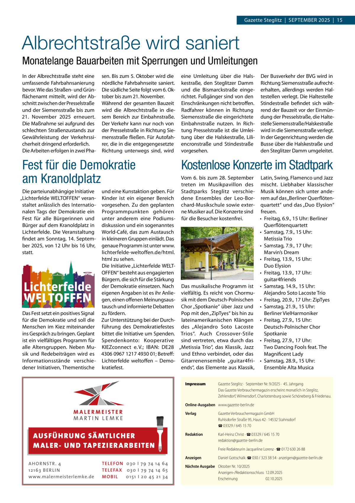 Gazette Steglitz  |  September 2025  |  15  Albrechtstraße wird saniert Monatelange Bauarbeiten mit Sperrungen und Umleitungen In der Albrechtstraße steht eine umfassende Fahrbahnsanierung bevor. Wie das Straßen- und Grünflächenamt mitteilt, wird der Abschnitt zwischen der Presselstraße und der Siemensstraße bis zum 21.  November 2025 erneuert. Die Maßnahme sei aufgrund des schlechten Straßenzustands zur Gewährleistung der Verkehrssicherheit dringend erforderlich. Die Arbeiten erfolgen in zwei Pha sen. Bis zum 5. Oktober wird die nördliche Fahrbahnseite saniert. Die südliche Seite folgt vom 6. Oktober bis zum 21. November. Während der gesamten Bauzeit wird die Albrechtstraße in diesem Bereich zur Einbahnstraße. Der Verkehr kann nur noch von der Presselstraße in Richtung Siemensstraße fließen. Für Autofahrer, die in die entgegengesetzte Richtung unterwegs sind, wird  Fest für die Demokratie am Kranoldplatz Die parteiunabhängige Initiative „Lichterfelde WELTOFFEN“ veranstaltet anlässlich des Internationalen Tags der Demokratie ein Fest für alle Bürgerinnen und Bürger auf dem Kranoldplatz in Lichterfelde. Die Veranstaltung findet am Sonntag, 14. September 2025, von 12 Uhr bis 16 Uhr, statt.  Das Fest setzt ein positives Signal für die Demokratie und soll die Menschen im Kiez miteinander ins Gespräch zu bringen. Geplant ist ein vielfältiges Programm für alle Altersgruppen. Neben Musik und Redebeiträgen wird es Informationsstände verschiedener Initiativen, Thementische  und eine Kunstaktion geben. Für Kinder ist ein eigener Bereich vorgesehen. Zu den geplanten Programmpunkten gehören unter anderem eine Podiumsdiskussion und ein sogenanntes World-Café, das zum Austausch in kleineren Gruppen einlädt. Das genaue Programm ist unter www. lichterfelde-weltoffen.de/html. html zu sehen. Die Initiative „Lichterfelde WELTOFFEN“ besteht aus engagierten Bürgern, die sich für die Stärkung der Demokratie einsetzen. Nach eigenen Angaben ist es ihr Anliegen, einen offenen Meinungsaustausch und informierte Debatten zu fördern. Zur Unterstützung bei der Durchführung des Demokratiefestes bittet die Initiative um Spenden. Spendenkonto: Kooperative KIEZconnect e. V.; IBAN: DE28 4306 0967 1217 4930 01; Betreff: Lichterfelde weltoffen – Demokratiefest.  eine Umleitung über die Halskestraße, den Steglitzer Damm und die Bismarckstraße eingerichtet. Fußgänger sind von den Einschränkungen nicht betroffen. Radfahrer können in Richtung Siemensstraße die eingerichtete Einbahnstraße nutzen. In Richtung Presselstraße ist die Umleitung über die Halskestraße, Liliencronstraße und Stindestraße vorgesehen.  Der Busverkehr der BVG wird in Richtung Siemensstraße aufrechterhalten, allerdings werden Haltestellen verlegt. Die Haltestelle Stindestraße befindet sich während der Bauzeit vor der Einmündung der Presselstraße, die Haltestelle Siemensstraße/Halskestraße wird in die Siemensstraße verlegt. In der Gegenrichtung werden die Busse über die Halskestraße und den Steglitzer Damm umgeleitet.  Kostenlose Konzerte im Stadtpark Vom 6. bis zum 28. September Latin, Swing, Flamenco und Jazz treten im Musikpavillon des mischt. Liebhaber klassischer Stadtparks Steglitz verschie- Musik können sich unter andedene Ensembles der Leo-Bor- rem auf das „Berliner Querflötenchard-Musikschule sowie exter- quartett“ und das „Duo Elysion“ ne Musiker auf. Die Konzerte sind freuen. für die Besucher kostenfrei. •	 Freitag, 6.9., 15 Uhr: Berliner Querflötenquartett •	 Samstag, 7.9., 15 Uhr: Metissia Trio •	 Samstag, 7.9., 17 Uhr: Marvin’s Dream •	 Freitag, 13.9., 15 Uhr: Duo Elysion •	 Freitag, 13.9., 17 Uhr: guitar4friends Das musikalische Programm ist •	 Samstag, 14.9., 15 Uhr: vielfältig. Es reicht von ChormuAlejandro Soto Lacoste Trio sik mit dem Deutsch-Polnischen •	 Freitag, 20.9., 17 Uhr: ZipTyes Chor „Spotkanie“ über Jazz und •	 Samstag, 21.9., 15 Uhr: Pop mit den „ZipTyes“ bis hin zu Berliner VielHarmoniker lateinamerikanischen Klängen •	 Freitag, 27.9., 15 Uhr: des „Alejandro Soto Lacoste Deutsch-Polnischer Chor Trios“. Auch Crossover-Stile Spotkanie sind vertreten, etwa durch das •	 Freitag, 27.9., 17 Uhr: „Metissia Trio“, das Klassik, Jazz Two Dancing Fools feat. The und Ethno verbindet, oder das Magnificent Lady Gitarrenensemble „guitar4fri- •	 Samstag, 28.9., 15 Uhr: ends“, das Elemente aus Klassik, Ensemble Alta Musica Impressum	  Gazette Steglitz ·  September Nr. 9/2025 ·  45. Jahrgang Das Gazette Verbrauchermagazin erscheint monatlich in Steglitz, Zehlendorf, Wilmersdorf, Charlottenburg sowie Schöneberg & Friedenau.  Online-Ausgaben	 www.gazette-berlin.de  AUS FÜ H R U N G SÄ MTL I CH E R M ALE R- U N D TA P E Z I E R AR B E ITE N AHOR NSTR . 4 1 21 63 B E R LI N www.malermeisterlemke.de  TEL EFON 030 I 7 9 74 14 6 4 TEL EFAX 030 I 7 9 74 14 6 5 MOB I L 01 51 I 2 0 4 5 2 1 3 4  Verlag	  Gazette Verbrauchermagazin GmbH Ruhlsdorfer Straße 95, Haus 42 · 14532 Stahnsdorf ☎ 03329 / 645 15 70  Redaktion	  Karl-Heinz Christ · ☎ 03329 / 645 15 70 redaktion@gazette-berlin.de  	  Freie Redakteurin Jacqueline Lorenz · ☎ 0172 630 26 88  Anzeigen	  Daniel Gottschalk ·☎ 030 / 323 38 54 · anzeigen@gazette-berlin.de  Nächste Ausgabe	 Oktober Nr. 10/2025 Anzeigen-/Redaktionsschluss	12.09.2025 Erscheinung	02.10.2025