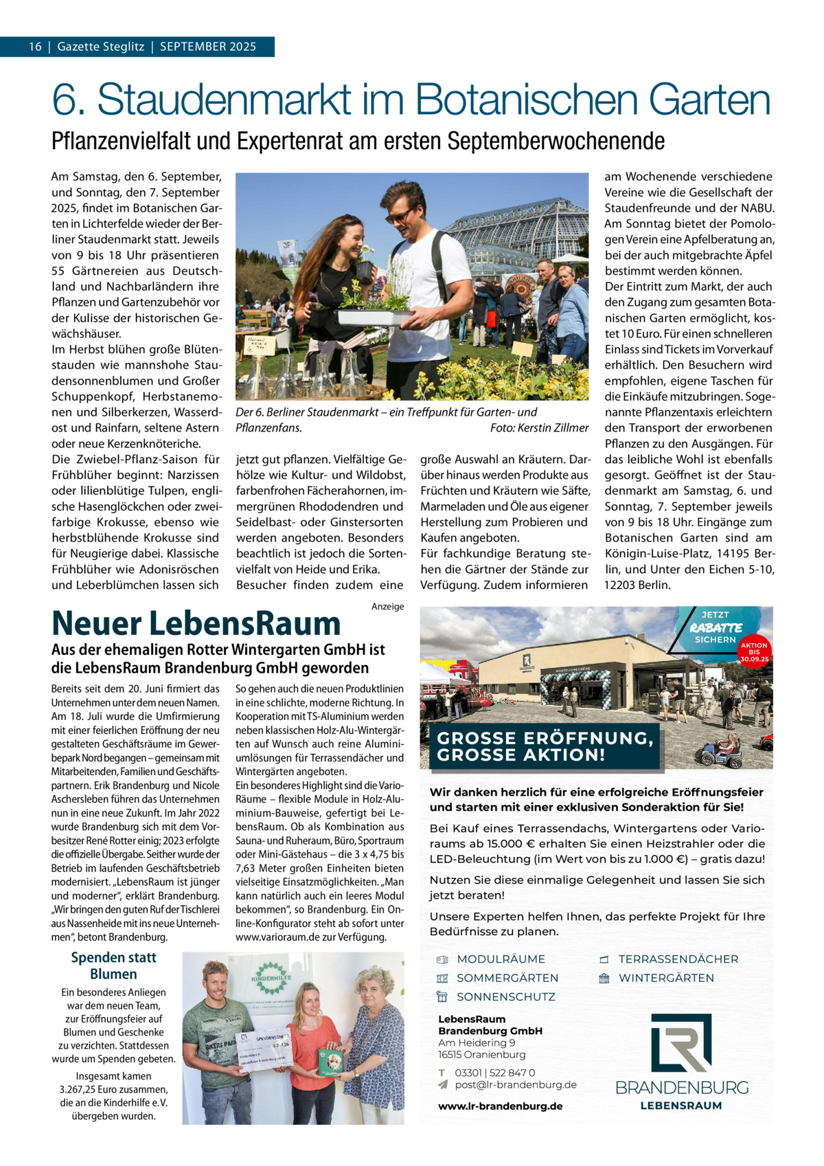 16  |  Gazette Steglitz  |  September 2025  6. Staudenmarkt im Botanischen Garten Pflanzenvielfalt und Expertenrat am ersten Septemberwochenende Am Samstag, den 6. September, und Sonntag, den 7. September 2025, findet im Botanischen Garten in Lichterfelde wieder der Berliner Staudenmarkt statt. Jeweils von 9 bis 18  Uhr präsentieren 55  Gärtnereien aus Deutschland und Nachbarländern ihre Pflanzen und Gartenzubehör vor der Kulisse der historischen Gewächshäuser. Im Herbst blühen große Blütenstauden wie mannshohe Staudensonnenblumen und Großer Schuppenkopf, Herbstanemonen und Silberkerzen, Wasserdost und Rainfarn, seltene Astern oder neue Kerzenknöteriche. Die Zwiebel-Pflanz-Saison für Frühblüher beginnt: Narzissen oder lilienblütige Tulpen, englische Hasenglöckchen oder zweifarbige Krokusse, ebenso wie herbstblühende Krokusse sind für Neugierige dabei. Klassische Frühblüher wie Adonisröschen und Leberblümchen lassen sich  am Wochenende verschiedene Vereine wie die Gesellschaft der Staudenfreunde und der NABU. Am Sonntag bietet der Pomologen Verein eine Apfelberatung an, bei der auch mitgebrachte Äpfel bestimmt werden können. Der Eintritt zum Markt, der auch den Zugang zum gesamten Botanischen Garten ermöglicht, kostet 10 Euro. Für einen schnelleren Einlass sind Tickets im Vorverkauf erhältlich. Den Besuchern wird empfohlen, eigene Taschen für die Einkäufe mitzubringen. SogeDer 6. Berliner Staudenmarkt – ein Treffpunkt für Garten- und nannte Pflanzentaxis erleichtern Pflanzenfans. � Foto: Kerstin Zillmer den Transport der erworbenen Pflanzen zu den Ausgängen. Für jetzt gut pflanzen. Vielfältige Ge- große Auswahl an Kräutern. Dar- das leibliche Wohl ist ebenfalls hölze wie Kultur- und Wildobst, über hinaus werden Produkte aus gesorgt. Geöffnet ist der Staufarbenfrohen Fächerahornen, im- Früchten und Kräutern wie Säfte, denmarkt am Samstag, 6. und mergrünen Rhododendren und Marmeladen und Öle aus eigener Sonntag, 7.  September jeweils Seidelbast- oder Ginstersorten Herstellung zum Probieren und von 9 bis 18 Uhr. Eingänge zum Botanischen Garten sind am werden angeboten. Besonders Kaufen angeboten. beachtlich ist jedoch die Sorten- Für fachkundige Beratung ste- Königin-Luise-Platz, 14195  Bervielfalt von Heide und Erika. hen die Gärtner der Stände zur lin, und Unter den Eichen 5-10, Besucher finden zudem eine Verfügung. Zudem informieren 12203 Berlin.  Neuer LebensRaum  Anzeige  Aus der ehemaligen Rotter Wintergarten GmbH ist die LebensRaum Brandenburg GmbH geworden Bereits seit dem 20. Juni firmiert das Unternehmen unter dem neuen Namen. Am 18. Juli wurde die Umfirmierung mit einer feierlichen Eröffnung der neu gestalteten Geschäftsräume im Gewerbepark Nord begangen – gemeinsam mit Mitarbeitenden, Familien und Geschäftspartnern. Erik Brandenburg und Nicole Aschersleben führen das Unternehmen nun in eine neue Zukunft. Im Jahr 2022 wurde Brandenburg sich mit dem Vorbesitzer René Rotter einig; 2023 erfolgte die offizielle Übergabe. Seither wurde der Betrieb im laufenden Geschäftsbetrieb modernisiert. „LebensRaum ist jünger und moderner“, erklärt Brandenburg. „Wir bringen den guten Ruf der Tischlerei aus Nassenheide mit ins neue Unternehmen“, betont Brandenburg.  Spenden statt Blumen Ein besonderes Anliegen war dem neuen Team, zur Eröffnungsfeier auf Blumen und Geschenke zu verzichten. Stattdessen wurde um Spenden gebeten. Insgesamt kamen 3.267,25 Euro zusammen, die an die Kinderhilfe e. V. übergeben wurden.  So gehen auch die neuen Produktlinien in eine schlichte, moderne Richtung. In Kooperation mit TS-Aluminium werden neben klassischen Holz-Alu-Wintergärten auf Wunsch auch reine Aluminiumlösungen für Terrassendächer und Wintergärten angeboten. Ein besonderes Highlight sind die VarioRäume – flexible Module in Holz-Aluminium-Bauweise, gefertigt bei LebensRaum. Ob als Kombination aus Sauna- und Ruheraum, Büro, Sportraum oder Mini-Gästehaus – die 3 x 4,75 bis 7,63 Meter großen Einheiten bieten vielseitige Einsatzmöglichkeiten. „Man kann natürlich auch ein leeres Modul bekommen“, so Brandenburg. Ein Online-Konfigurator steht ab sofort unter www.varioraum.de zur Verfügung.  Wir danken herzlich für eine erfolgreiche Eröffnungsfeier und starten mit einer exklusiven Sonderaktion für Sie! Bei Kauf eines Terrassendachs, Wintergartens oder Varioraums ab 15.000 € erhalten Sie einen Heizstrahler oder die LED-Beleuchtung (im Wert von bis zu 1.000 €) – gratis dazu! Nutzen Sie diese einmalige Gelegenheit und lassen Sie sich jetzt beraten! Unsere Experten helfen Ihnen, das perfekte Projekt für Ihre Bedürfnisse zu planen.
