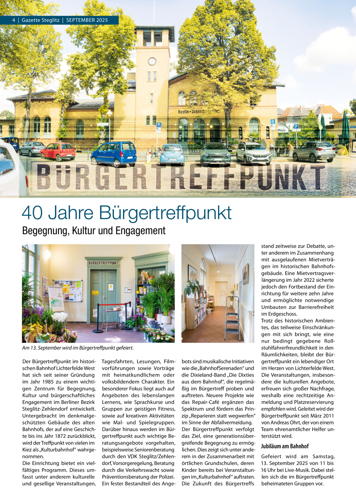 4  |  Gazette Steglitz  |  September 2025  40 Jahre Bürgertreffpunkt Begegnung, Kultur und Engagement  Am 13. September wird im Bürgertreffpunkt gefeiert. Der bürgertreffpunkt im historischen bahnhof Lichterfelde West hat sich seit seiner Gründung im Jahr 1985 zu einem wichtigen Zentrum für begegnung, Kultur und bürgerschaftliches engagement im berliner bezirk Steglitz-Zehlendorf entwickelt. Untergebracht im denkmalgeschützten Gebäude des alten bahnhofs, der auf eine Geschichte bis ins Jahr 1872 zurückblickt, wird der treffpunkt von vielen im Kiez als „Kulturbahnhof“ wahrgenommen. Die einrichtung bietet ein vielfältiges programm. Dieses umfasst unter anderem kulturelle und gesellige Veranstaltungen,  tagesfahrten, Lesungen, Filmvorführungen sowie Vorträge mit heimatkundlichem oder volksbildendem Charakter. ein besonderer Fokus liegt auch auf Angeboten des lebenslangen Lernens, wie Sprachkurse und Gruppen zur geistigen Fitness, sowie auf kreativen Aktivitäten wie mal- und Spielegruppen. Darüber hinaus werden im bürgertreffpunkt auch wichtige beratungsangebote vorgehalten, beispielsweise Seniorenberatung durch den VDK Steglitz/Zehlendorf, Vorsorgeregelung, beratung durch die Verkehrswacht sowie präventionsberatung der polizei. ein fester bestandteil des Ange stand zeitweise zur Debatte, unter anderem im Zusammenhang mit ausgelaufenen mietverträgen im historischen bahnhofsgebäude. eine mietvertragsverlängerung im Jahr 2022 sicherte jedoch den Fortbestand der einrichtung für weitere zehn Jahre und ermöglichte notwendige Umbauten zur barrierefreiheit im erdgeschoss. trotz des historischen Ambientes, das teilweise einschränkungen mit sich bringt, wie eine nur bedingt gegebene rollstuhlfahrerfreundlichkeit in den räumlichkeiten, bleibt der bürgertreffpunkt ein lebendiger Ort im Herzen von Lichterfelde West. Die Veranstaltungen, insbesondere die kulturellen Angebote, erfreuen sich großer Nachfrage, weshalb eine rechtzeitige Anmeldung und platzreservierung empfohlen wird. Geleitet wird der bürgertreffpunkt seit märz 2011 von Andreas Ohrt, der von einem team ehrenamtlicher Helfer unterstützt wird.  bots sind musikalische Initiativen wie die „bahnhofSerenaden“ und die Dixieland-band „Die Dixties aus dem bahnhof“, die regelmäßig im bürgertreff proben und auftreten. Neuere projekte wie das repair-Café ergänzen das Spektrum und fördern das prinzip „reparieren statt wegwerfen“ im Sinne der Abfallvermeidung. Der bürgertreffpunkt verfolgt das Ziel, eine generationsübergreifende begegnung zu ermögJubiläum am Bahnhof lichen. Dies zeigt sich unter anderem in der Zusammenarbeit mit Gefeiert wird am Samstag, örtlichen Grundschulen, deren 13. September 2025 von 11 bis Kinder bereits bei Veranstaltun- 16 Uhr bei Live-musik. Dabei stelgen im „Kulturbahnhof“ auftraten. len sich die im bürgertreffpunkt Die Zukunft des bürgertreffs beheimateten Gruppen vor.