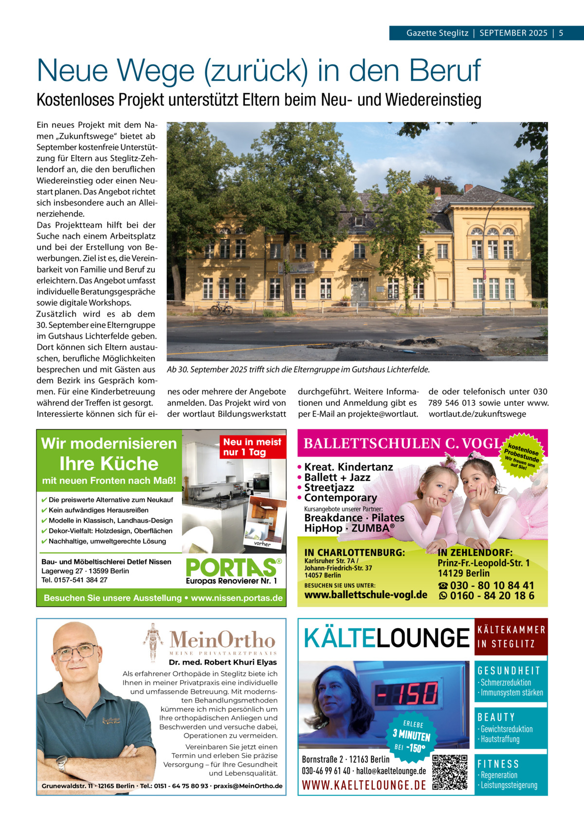 Gazette Steglitz  |  September 2025  |  5  Neue Wege (zurück) in den Beruf Kostenloses Projekt unterstützt Eltern beim Neu- und Wiedereinstieg ein neues projekt mit dem Namen „Zukunftswege“ bietet ab September kostenfreie Unterstützung für eltern aus Steglitz-Zehlendorf an, die den beruflichen Wiedereinstieg oder einen Neustart planen. Das Angebot richtet sich insbesondere auch an Alleinerziehende. Das projektteam hilft bei der Suche nach einem Arbeitsplatz und bei der erstellung von bewerbungen. Ziel ist es, die Vereinbarkeit von Familie und beruf zu erleichtern. Das Angebot umfasst individuelle beratungsgespräche sowie digitale Workshops. Zusätzlich wird es ab dem 30. September eine elterngruppe im Gutshaus Lichterfelde geben. Dort können sich eltern austauschen, berufliche möglichkeiten besprechen und mit Gästen aus dem bezirk ins Gespräch kommen. Für eine Kinderbetreuung während der treffen ist gesorgt. Interessierte können sich für ei Ab 30. September 2025 trifft sich die Elterngruppe im Gutshaus Lichterfelde. nes oder mehrere der Angebote anmelden. Das projekt wird von der wortlaut bildungswerkstatt  Wir modernisieren  Ihre Küche  durchgeführt. Weitere Informationen und Anmeldung gibt es per e-mail an projekte@wortlaut.  de oder telefonisch unter 030 789  546  013 sowie unter www. wortlaut.de/zukunftswege  Neu in meist nur 1 Tag  • Kreat. Kindertanz • Ballett + Jazz • Streetjazz • Contemporary  mit neuen Fronten nach Maß! ✔ Die preiswerte Alternative zum Neukauf  Kursangebote unserer Partner:  ✔ Kein aufwändiges Herausreißen  Breakdance · Pilates HipHop · ZUMBA®  ✔ Modelle in Klassisch, Landhaus-Design ✔ Dekor-Vielfalt: Holzdesign, Oberflächen ✔ Nachhaltige, umweltgerechte Lösung  vorher  Bau- und Möbeltischlerei Detlef Nissen Lagerweg 27 · 13599 Berlin Tel. 0157-541 384 27  Besuchen Sie unsere Ausstellung • www.nissen.portas.de  Dr. med. Robert Khuri Elyas Als erfahrener Orthopäde in Steglitz biete ich Ihnen in meiner Privatpraxis eine individuelle und umfassende Betreuung. Mit modernsten Behandlungsmethoden kümmere ich mich persönlich um Ihre orthopädischen Anliegen und Beschwerden und versuche dabei, Operationen zu vermeiden. Vereinbaren Sie jetzt einen Termin und erleben Sie präzise Versorgung – für Ihre Gesundheit und Lebensqualität. Grunewaldstr. 11 ∙ 12165 Berlin ∙ Tel.: 0151 - 64 75 80 93 ∙ praxis@MeinOrtho.de  ☎ 030 - 80 10 84 41 0160 - 84 20 18 6