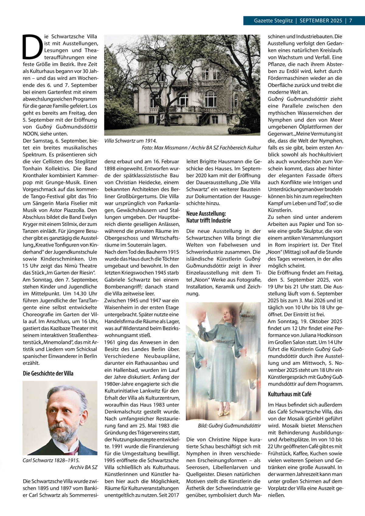 Gazette Steglitz  |  September 2025  |  7  D  ie Schwartzsche Villa schinen und Industriebauten. Die Ausstellung verfolgt den Gedanist mit Ausstellungen, ken eines natürlichen Kreislaufs Lesungen und theavon Wachstum und Verfall. eine teraufführungen eine pflanze, die nach ihrem Absterfeste Größe im bezirk. Ihre Zeit als Kulturhaus begann vor 30 Jahben zu erdöl wird, kehrt durch ren – und das wird am WochenFördermaschinen wieder an die ende des 6. und 7.  September Oberfläche zurück und treibt die bei einem Gartenfest mit einem moderne Welt an. abwechslungsreichen programm Guðný Guðmundsdóttir zieht für die ganze Familie gefeiert. Los eine parallele zwischen den geht es bereits am Freitag, den mythischen Wasserreichen der 5. September mit der eröffnung Nymphen und den von meer von Guðný Guðmundsdóttir umgebenen Ölplattformen der NOON, siehe unten. Gegenwart. „meine Vermutung ist Der Samstag, 6. September, bie- Villa Schwartz um 1914. die, dass die Welt der Nymphen, tet ein breites musikalisches Foto: Max Missmann / Archiv BA SZ Fachbereich Kultur falls es sie gibt, beim ersten AnSpektrum. es präsentieren sich blick sowohl als hochkultiviert die vier Cellisten des Steglitzer denz erbaut und am 16. Februar leitet brigitte Hausmann die Ge- als auch wunderschön zum Vortonhain Kollektivs. Die band 1898 eingeweiht. entworfen wur- schicke des Hauses. Im Septem- schein kommt, dass aber hinter Kronthaler kombiniert Kammer- de der spätklassizistische bau ber 2020 kam mit der eröffnung der eleganten Fassade öfters pop mit Grunge-musik. einen von Christian Heidecke, einem der Dauerausstellung „Die Villa auch Konflikte wie Intrigen und Vorgeschmack auf das kommen- bekannten Architekten des ber- Schwartz“ ein weiterer baustein Unterdrückungsmanöver brodeln de tango-Festival gibt das trio liner Großbürgertums. Die Villa zur Dokumentation der Hausge- können bis hin zum regelrechten Kampf um Leben und tod“, so die um Sängerin maria Fiselier mit war ursprünglich von parkanla- schichte hinzu. Künstlerin. musik von Astor piazzolla. Den gen, Gewächshäusern und StalNeue Ausstellung: Abschluss bildet die band evelyn lungen umgeben. Der HauptbeZu sehen sind unter anderem Natur trifft Industrie Kryger mit einem Stilmix, der zum reich diente geselligen Anlässen, Arbeiten aus papier und ton sotanzen einlädt. Für jüngere besu- während die privaten räume im Die neue Ausstellung in der wie eine große Skulptur, die von cher gibt es ganztägig die Ausstel- Obergeschoss und Wirtschafts- Schwartzschen Villa bringt die einem antiken Versammlungsort lung „Kreative tonfiguren von Kin- räume im Souterrain lagen. Welten von Fabelwesen und in rom inspiriert ist. Der titel derhand“ der Jugendkunstschule Nach dem tod des bauherrn 1915 Schwerindustrie zusammen. Die „Noon“ (mittag) soll auf die Stunde sowie Kinderschminken. Um wurde das Haus durch die töchter isländische Künstlerin Guðný des tages verweisen, in der alles 15  Uhr zeigt das Nimù theatre umgebaut und bewohnt. In den Guðmundsdóttir zeigt in ihrer möglich scheint. das Stück „Im Garten der riesin“. letzten Kriegswochen 1945 starb einzelausstellung mit dem ti- Die eröffnung findet am Freitag, Am Sonntag, den 7. September, Gabriele Schwartz bei einem tel „Noon“ Werke aus Fotografie, den 5.  September 2025, von stehen Kinder und Jugendliche bombenangriff; danach stand Installation, Keramik und Zeich- 19 Uhr bis 21 Uhr statt. Die Ausnung. stellung läuft vom 6. September im mittelpunkt. Um 14.30  Uhr die Villa zeitweise leer. führen Jugendliche der tanztan- Zwischen 1945 und 1947 war ein 2025 bis zum 3. mai 2026 und ist gente eine selbst entwickelte Waisenheim in der ersten etage täglich von 10 Uhr bis 18 Uhr geChoreografie im Garten der Vil- untergebracht. Später nutzte eine öffnet. Der eintritt ist frei. la auf. Im Anschluss, um 16 Uhr, Handelsfirma die räume als Lager, Am Sonntag, 19.  Oktober 2025 gastiert das Kazibaze theater mit was auf Widerstand beim bezirksfindet um 12 Uhr findet eine perseinem interaktiven Straßenthea- wohnungsamt stieß. formance von Juliana Hodkinson terstück „mnemoland“, das mit Ar- 1961 ging das Anwesen in den im Großen Salon statt. Um 14 Uhr tistik und Liedern vom Schicksal besitz des Landes berlin über. führt die Künstlerin Guðný Guðmundsdóttir durch ihre Ausstelspanischer einwanderer in berlin Verschiedene Neubaupläne, darunter ein rathausanbau und lung und am mittwoch, 5.  Noerzählt. ein Hallenbad, wurden im Lauf vember 2025 steht um 18 Uhr ein Die Geschichte der Villa der Jahre diskutiert. Anfang der Künstlergespräch mit Guðný Guð1980er-Jahre engagierte sich die mundsdóttir auf dem programm. Kulturinitiative Lankwitz für den Kulturhaus mit Café erhalt der Villa als Kulturzentrum, woraufhin das Haus 1983 unter Im Haus befindet sich außerdem das Café Schwartzsche Villa, das Denkmalschutz gestellt wurde. von der mosaik gGmbH geführt Nach umfangreicher restaurierung fand am 25.  mai 1983 die Bild: Guðný Guðmundsdóttir wird. mosaik bietet menschen Gründung des trägervereins statt, mit behinderung Ausbildungsder Nutzungskonzepte entwickel- Die von Christine Nippe kura- und Arbeitsplätze. Im von 10 bis te. 1991 wurde die Finanzierung tierte Schau beschäftigt sich mit 22 Uhr geöffneten Café gibt es mit für die Umgestaltung bewilligt. Nymphen in ihren verschiede- Frühstück, Kaffee, Kuchen sowie Carl Schwartz 1828–1915. 1995 eröffnete die Schwartzsche nen erscheinungsformen – als vielen weiteren Speisen und GeArchiv BA SZ Villa schließlich als Kulturhaus. Seerosen, Libellenlarven und tränken eine große Auswahl. In Künstlerinnen und Künstler ha- Quellgeister. Diesen natürlichen der warmen Jahreszeit kann man Die Schwartzsche Villa wurde zwi- ben hier auch die möglichkeit, motiven stellt die Künstlerin die unter großen Schirmen auf dem schen 1895 und 1897 vom banki- räume für Kulturveranstaltungen Ästhetik der Schwerindustrie ge- Vorplatz der Villa eine Auszeit geer Carl Schwartz als Sommerresi- unentgeltlich zu nutzen. Seit 2017 genüber, symbolisiert durch ma- nießen.